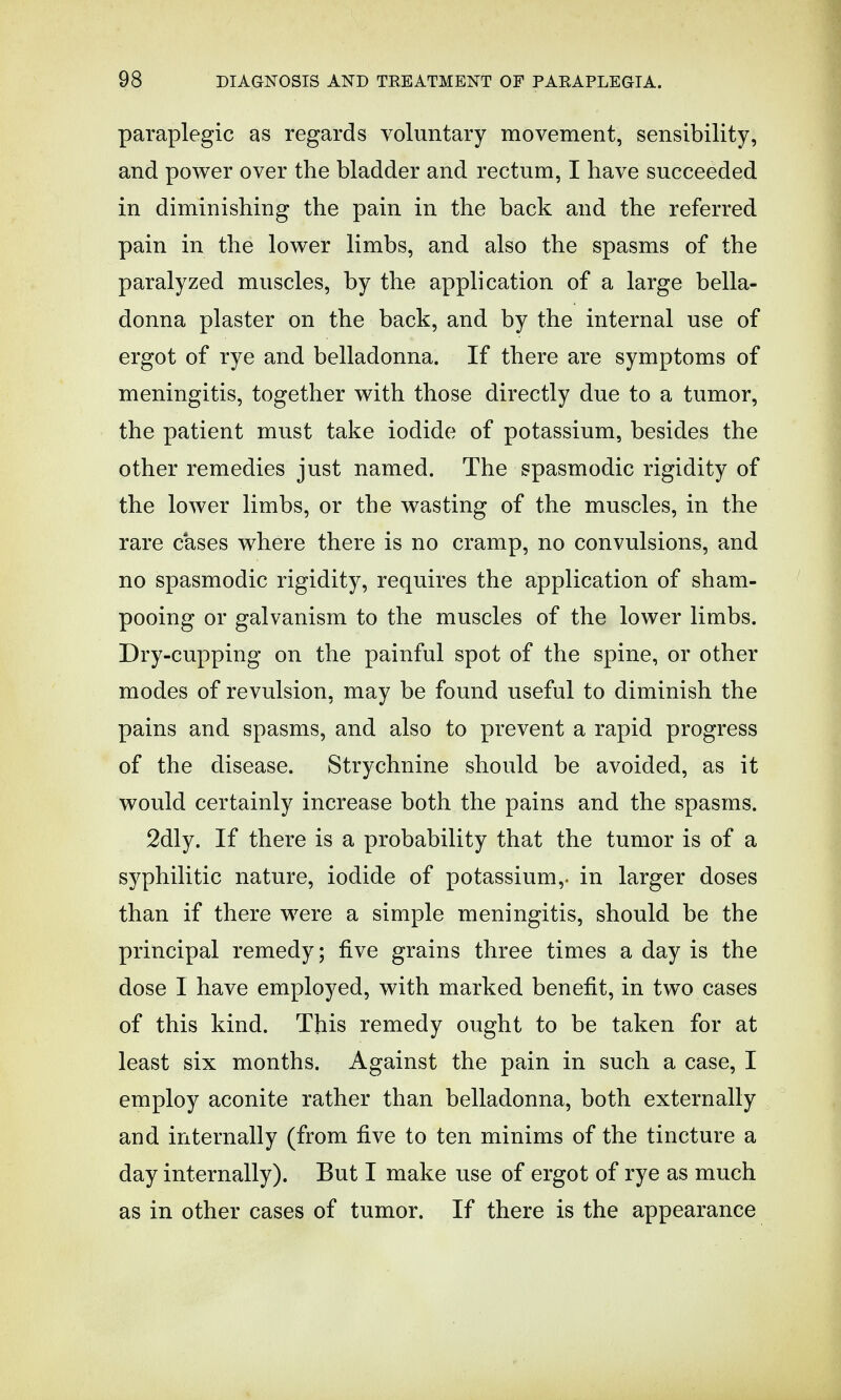 paraplegic as regards voluntary movement, sensibility, and power over the bladder and rectum, I have succeeded in diminishing the pain in the back and the referred pain in the lower limbs, and also the spasms of the paralyzed muscles, by the application of a large bella- donna plaster on the back, and by the internal use of ergot of rye and belladonna. If there are symptoms of meningitis, together with those directly due to a tumor, the patient must take iodide of potassium, besides the other remedies just named. The spasmodic rigidity of the lower limbs, or the wasting of the muscles, in the rare cases where there is no cramp, no convulsions, and no spasmodic rigidity, requires the application of sham- pooing or galvanism to the muscles of the lower limbs. Dry-cupping on the painful spot of the spine, or other modes of revulsion, may be found useful to diminish the pains and spasms, and also to prevent a rapid progress of the disease. Strychnine should be avoided, as it would certainly increase both the pains and the spasms. 2dly. If there is a probability that the tumor is of a syphilitic nature, iodide of potassium,, in larger doses than if there were a simple meningitis, should be the principal remedy; five grains three times a day is the dose I have employed, with marked benefit, in two cases of this kind. This remedy ought to be taken for at least six months. Against the pain in such a case, I employ aconite rather than belladonna, both externally and internally (from five to ten minims of the tincture a day internally). But I make use of ergot of rye as much as in other cases of tumor. If there is the appearance