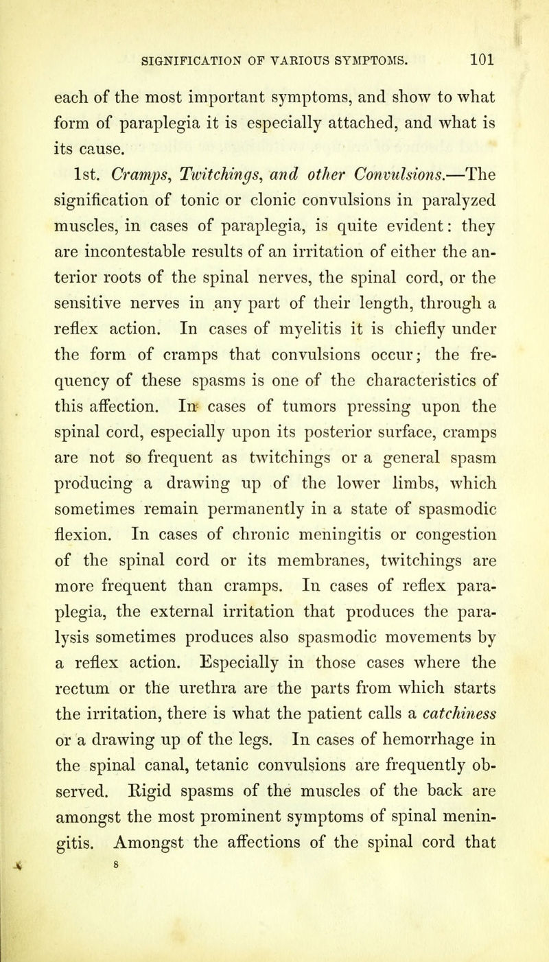 each of the most important symptoms, and show to what form of paraplegia it is especially attached, and what is its cause. 1st. Cramps, Twitchings, and other Convulsions.—The signification of tonic or clonic convulsions in paralyzed muscles, in cases of paraplegia, is quite evident: they are incontestable results of an irritation of either the an- terior roots of the spinal nerves, the spinal cord, or the sensitive nerves in any part of their length, through a reflex action. In cases of myelitis it is chiefly under the form of cramps that convulsions occur; the fre- quency of these spasms is one of the characteristics of this affection. In cases of tumors pressing upon the spinal cord, especially upon its posterior surface, cramps are not so frequent as twitchings or a general spasm producing a drawing up of the lower limbs, which sometimes remain permanently in a state of spasmodic flexion. In cases of chronic meningitis or congestion of the spinal cord or its membranes, twitchings are more frequent than cramps. In cases of reflex para- plegia, the external irritation that produces the para- lysis sometimes produces also spasmodic movements by a reflex action. Especially in those cases where the rectum or the urethra are the parts from which starts the irritation, there is what the patient calls a catchi?iess or a drawing up of the legs. In cases of hemorrhage in the spinal canal, tetanic convulsions are frequently ob- served. Rigid spasms of the muscles of the back are amongst the most prominent symptoms of spinal menin- gitis. Amongst the affections of the spinal cord that 4 8