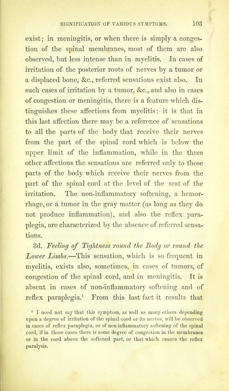 exist; in meningitis, or when there is simply a conges- tion of the spinal membranes, most of them are also observed, but less intense than in myelitis. In cases of irritation of the posterior roots of nerves by a tumor or a displaced bone, &c, referred sensations exist also. In such cases of irritation by a tumor, &c, and also in cases of congestion or meningitis, there is a feature which dis- tinguishes these affections from myelitis: it is that in this last affection there may be a reference of sensations to all the parts of the body that receive their nerves from the part of the spinal cord which is below the upper limit of the inflammation, while in the three other affections the sensations are referred only to those parts of the body which receive their nerves from the part of the spinal cord at the level of the seat of the irritation. The non-inflammatory softening, a hemor- rhage, or a tumor in the gray matter (as long as they do not produce inflammation), and also the reflex para- plegia, are characterized by the absence of referred sensa- tions. 3d. Feeling of Tightness round the Body or round the Lower Limbs,—This sensation, which is so frequent in myelitis, exists also, sometimes, in cases of tumors, of congestion of the spinal cord, and in meningitis. It is absent in cases of non-inflammatory softening and of reflex paraplegia.1 From this last fact it results that 1 I need not say that this symptom, as well as many others depending upon a degree of irritation of the spinal cord or its nerves, will be observed in cases of reflex paraplegia, or of non-inflammatory softening of the spinal cord, if in those cases there is some degree of congestion in the membranes or in the cord above the softened part, or that which causes the reflex paralysis.