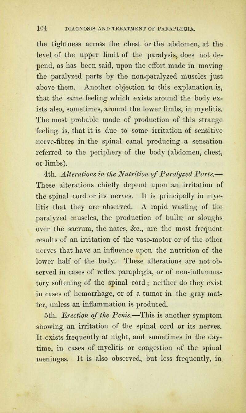 the tightness across the chest or the abdomen, at the level of the upper limit of the paralysis, does not de- pend, as has been said, upon the effort made in moving the paralyzed parts by the non-paralyzed muscles just above them. Another objection to this explanation is, that the same feeling which exists around the body ex- ists also, sometimes, around the lower limbs, in myelitis. The most probable mode of production of this strange feeling is, that it is due to some irritation of sensitive nerve-fibres in the spinal canal producing a sensation referred to the periphery of the body (abdomen, chest, or limbs). 4th. Alterations in the Nutrition of Paralyzed Parts.— These alterations chiefly depend upon an irritation of the spinal cord or its nerves. It is principally in mye- litis that they are observed. A rapid wasting of the paralyzed muscles, the production of bullae or sloughs over the sacrum, the nates, &c., are the most frequent results of an irritation of the vaso-motor or of the other nerves that have an influence upon the nutrition of the lower half of the body. These alterations are not ob- served in cases of reflex paraplegia, or of non-inflamma- tory softening of the spinal cord; neither do they exist in cases of hemorrhage, or of a tumor in the gray mat- ter, unless an inflammation is produced. 5th. Erection of the Penis.—This is another symptom showing an irritation of the spinal cord or its nerves. It exists frequently at night, and sometimes in the day- time, in cases of myelitis or congestion of the spinal meninges. It is also observed, but less frequently, in