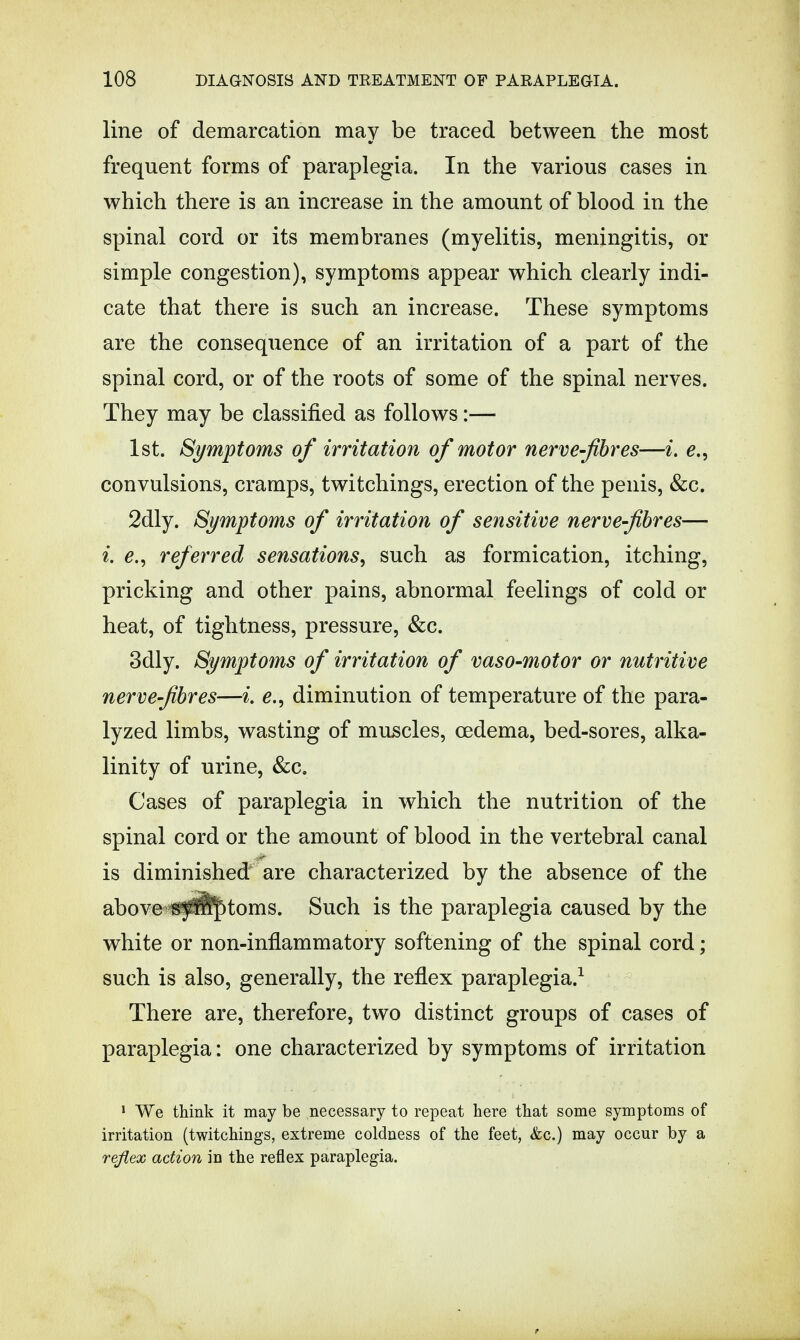 line of demarcation may be traced between the most frequent forms of paraplegia. In the various cases in which there is an increase in the amount of blood in the spinal cord or its membranes (myelitis, meningitis, or simple congestion), symptoms appear which clearly indi- cate that there is such an increase. These symptoms are the consequence of an irritation of a part of the spinal cord, or of the roots of some of the spinal nerves. They may be classified as follows:— 1st. Symptoms of irritation of motor nerve-fibres—i. e., convulsions, cramps, twitchings, erection of the penis, &c. 2dly. Symptoms of irritation of sensitive nerve-fibres— i. e., referred sensations, such as formication, itching, pricking and other pains, abnormal feelings of cold or heat, of tightness, pressure, &c. 3dly. Symptoms of irritation of vaso-motor or nutritive nerve-fibres—i. diminution of temperature of the para- lyzed limbs, wasting of muscles, oedema, bed-sores, alka- linity of urine, &c. Cases of paraplegia in which the nutrition of the spinal cord or the amount of blood in the vertebral canal is diminished are characterized by the absence of the above f^^^toms. Such is the paraplegia caused by the white or non-inflammatory softening of the spinal cord; such is also, generally, the reflex paraplegia.1 There are, therefore, two distinct groups of cases of paraplegia: one characterized by symptoms of irritation 1 We think it may be necessary to repeat here that some symptoms of irritation (twitchings, extreme coldness of the feet, &c.) may occur by a reflex action in the reflex paraplegia.