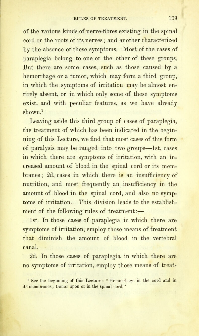 of the various kinds of nerve-fibres existing in the spinal cord or the roots of its nerves; and another characterized by the absence of these symptoms. Most of the cases of paraplegia belong to one or the other of these groups. But there are some cases, such as those caused by a hemorrhage or a tumor, which may form a third group, in which the symptoms of irritation may be almost en- tirely absent, or in which only some of these symptoms exist, and with peculiar features, as we have already shown.1 Leaving aside this third group of cases of paraplegia, the treatment of which has been indicated in the begin- ning of this Lecture, we find that most cases of this form of paralysis may be ranged into two groups—1st, cases in which there are symptoms of irritation, with an in- creased amount of blood in the spinal cord or its mem- branes ; 2d, cases in which there is an insufficiency of nutrition, and most frequently an insufficiency in the amount of blood in the spinal cord, and also no symp- toms of irritation. This division leads to the establish- ment of the following rules of treatment:— 1st. In those cases of paraplegia in which there are symptoms of irritation, employ those means of treatment that diminish the amount of blood in the vertebral canal. 2dk In those cases of paraplegia in which there are no symptoms of irritation, employ those means of treat- 1 See the beginning of this Lecture:  Hemorrhage in the cord and in its membranes; tumor upon or in the spinal cord.