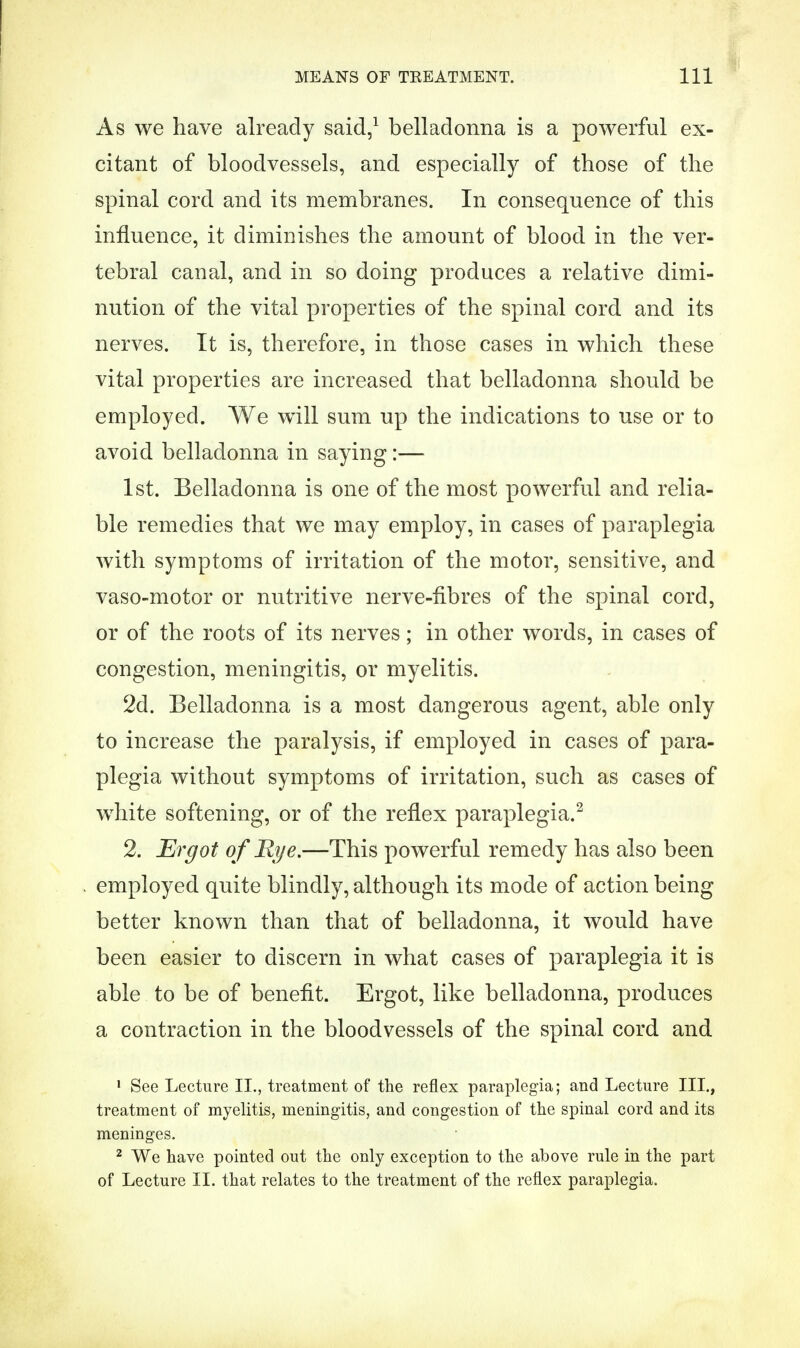 As we have already said,1 belladonna is a powerful ex- citant of bloodvessels, and especially of those of the spinal cord and its membranes. In consequence of this influence, it diminishes the amount of blood in the ver- tebral canal, and in so doing produces a relative dimi- nution of the vital properties of the spinal cord and its nerves. It is, therefore, in those cases in which these vital properties are increased that belladonna should be employed. We will sum up the indications to use or to avoid belladonna in saying:— 1st. Belladonna is one of the most powerful and relia- ble remedies that we may employ, in cases of paraplegia with symptoms of irritation of the motor, sensitive, and vaso-motor or nutritive nerve-fibres of the spinal cord, or of the roots of its nerves; in other words, in cases of congestion, meningitis, or myelitis. 2d. Belladonna is a most dangerous agent, able only to increase the paralysis, if employed in cases of para- plegia without symptoms of irritation, such as cases of white softening, or of the reflex paraplegia.2 2. Ergot of Rye.—This powerful remedy has also been employed quite blindly, although its mode of action being better known than that of belladonna, it would have been easier to discern in what cases of paraplegia it is able to be of benefit. Ergot, like belladonna, produces a contraction in the bloodvessels of the spinal cord and 1 See Lecture II., treatment of the reflex paraplegia; and Lecture III., treatment of myelitis, meningitis, and congestion of the spinal cord and its meninges. 2 We have pointed out the only exception to the above rule in the part of Lecture II. that relates to the treatment of the reflex paraplegia.