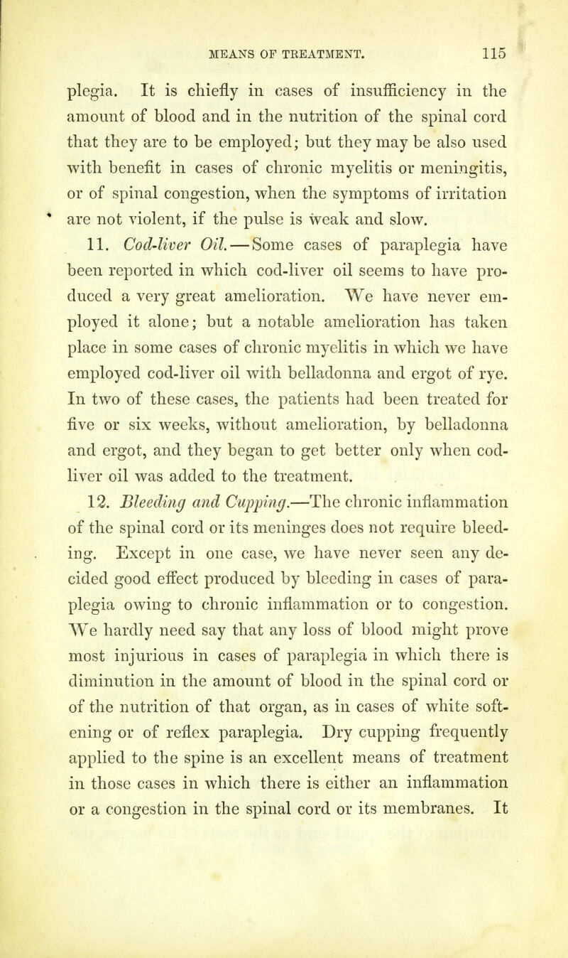 plegia. It is chiefly in cases of insufficiency in the amount of blood and in the nutrition of the spinal cord that they are to be employed; but they may be also used with benefit in cases of chronic myelitis or meningitis, or of spinal congestion, when the symptoms of irritation * are not violent, if the pulse is weak and slow. 11. Cod-liver Oil.— Some cases of paraplegia have been reported in which cod-liver oil seems to have pro- duced a very great amelioration. We have never em- ployed it alone; but a notable amelioration has taken place in some cases of chronic myelitis in which we have employed cod-liver oil with belladonna and ergot of rye. In two of these cases, the patients had been treated for five or six weeks, without amelioration, by belladonna and ergot, and they began to get better only when cod- liver oil was added to the treatment. 12. Bleeding and Cupping.—The chronic inflammation of the spinal cord or its meninges does not require bleed- ing. Except in one case, we have never seen any de- cided good effect produced by bleeding in cases of para- plegia owing to chronic inflammation or to congestion. We hardly need say that any loss of blood might prove most injurious in cases of paraplegia in which there is diminution in the amount of blood in the spinal cord or of the nutrition of that organ, as in cases of white soft- ening or of reflex paraplegia. Dry cupping frequently applied to the spine is an excellent means of treatment in those cases in which there is either an inflammation or a congestion in the spinal cord or its membranes. It