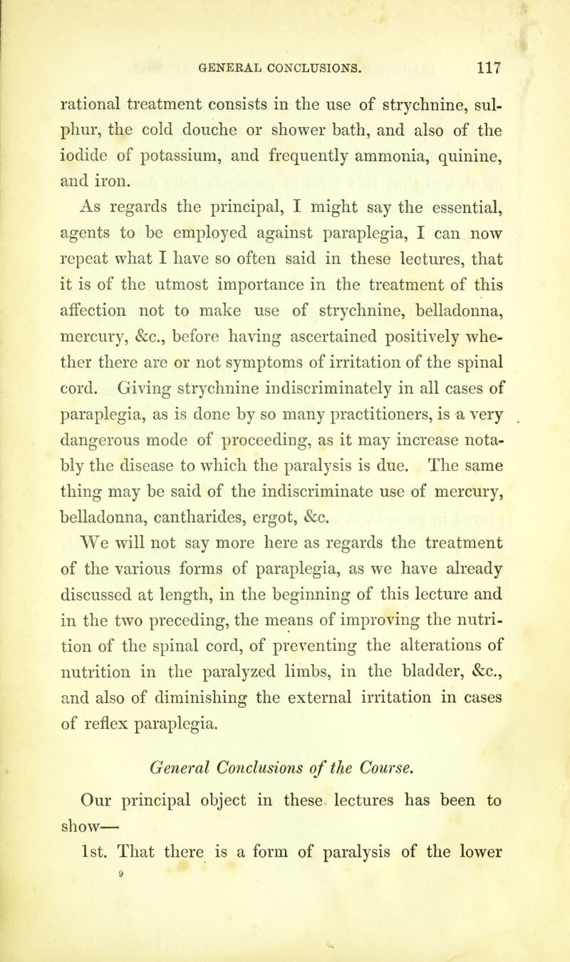 rational treatment consists in the use of strychnine, sul- phur, the cold douche or shower bath, and also of the iodide of potassium, and frequently ammonia, quinine, and iron. As regards the principal, I might say the essential, agents to be employed against paraplegia, I can now repeat what I have so often said in these lectures, that it is of the utmost importance in the treatment of this affection not to make use of strychnine, belladonna, mercury, &c, before having ascertained positively whe- ther there are or not symptoms of irritation of the spinal cord. Giving strychnine indiscriminately in all cases of paraplegia, as is done by so many practitioners, is a very dangerous mode of proceeding, as it may increase nota- bly the disease to which the paralysis is due. The same thing may be said of the indiscriminate use of mercury, belladonna, cantharides, ergot, &c. We will not say more here as regards the treatment of the various forms of paraplegia, as we have already discussed at length, in the beginning of this lecture and in the two preceding, the means of improving the nutri- tion of the spinal cord, of preventing the alterations of nutrition in the paralyzed limbs, in the bladder, &c., and also of diminishing the external irritation in cases of reflex paraplegia. General Conclusions of the Course. Our principal object in these lectures has been to show— 1st. That there is a form of paralysis of the lower 9