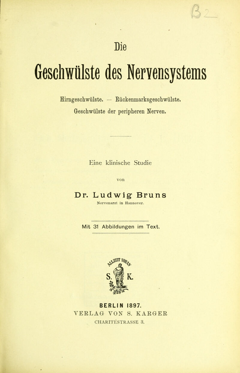 ¥3 Die Geschwiilste des Nervensystems Hirngeschwiilste. — Kuckenmarksgeschwiilste. Geschwiilste der peripheren Nerven, Eine klinische Studie von Dr. Ludwig Bruns Nervenarzt in Hannover. Mit 31 Abbildungen im Text. BERLIN I897. VERLAG YON S. KARQER CHARITESTRASSE 3.