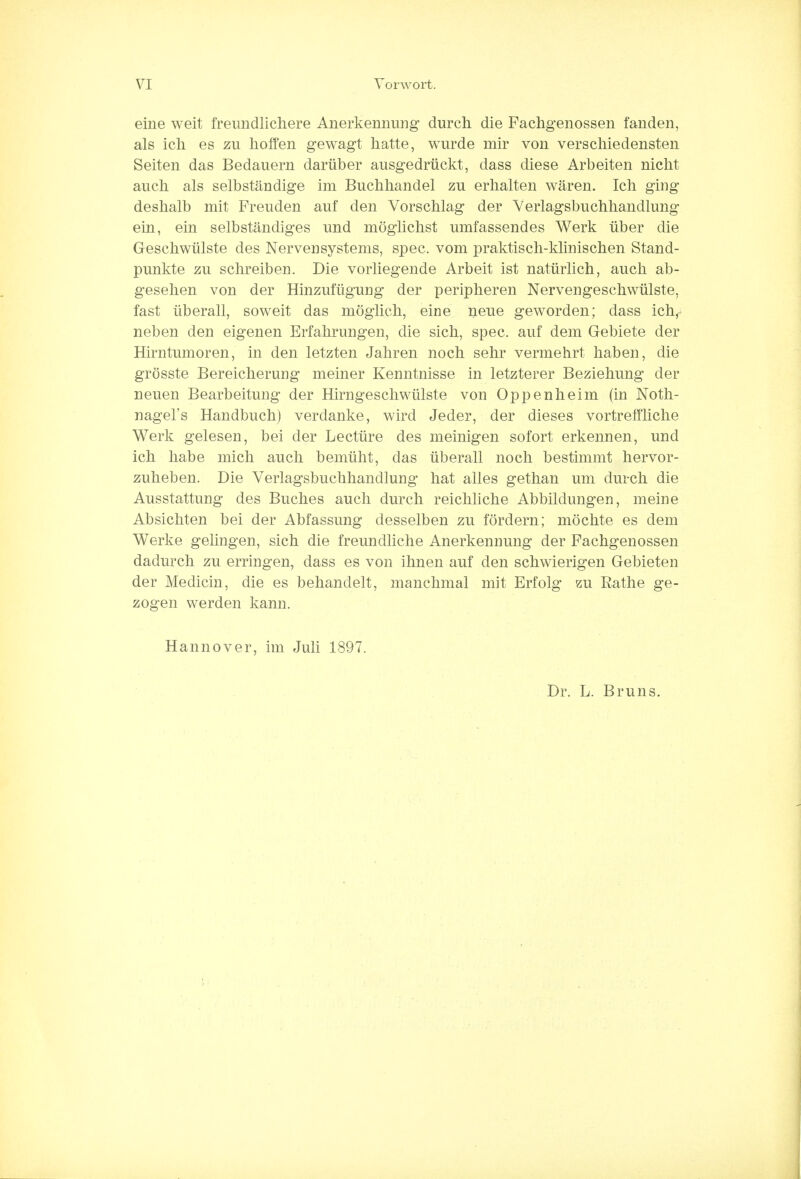 eine weit freundlichere Anerkennung durch die Fachgenossen fanden, als ich es zu hoffen gewagt hatte, wurde mir von verschiedensten Seiten das Bedauern daruber ausgedriickt, dass diese Arbeiten niclit audi als selbstandige im Buchhandel zu erhalten waren. Ich ging deshalb mit Freuden auf den Vorschlag der Verlagsbuchhandlung ein, ein selbstandiges und moglichst umfassendes Werk iiber die Geschwiilste des Nervensystems, spec, vom praktiscli-klinischen Stand- punkte zu schreiben. Die vorliegende Arbeit ist natiirlich, auch ab- geselien von der Hinzuftigurig der peripheren Nervengeschwiilste, fast iiberall, soweit das moglich, eine neue geworden; dass ichr neben den eigenen Erfahrungen, die sich, spec, auf dem Gebiete der Hirntumoren, in den letzten Jahren noch sehr vermehrt haben, die grosste Bereicherung meiner Kenntnisse in letzterer Beziehung der neuen Bearbeitung der Hirngeschwiilste von Oppenheim (in Noth- nagel's Handbuch) verdanke, wird Jeder, der dieses vortreffliche Werk gelesen, bei der Lecture des meinigen sofort erkennen, und ich habe mich auch bemiiht, das iiberall noch bestimmt hervor- zuheben. Die Verlagsbuchhandlung hat alles gethan um durch die Ausstattung des Buches auch durch reichliche Abbildungen, meine Absichten bei der Abfassung desselben zu fordern; mochte es dem Werke gelingen, sich die freundliche Anerkennung der Fachgenossen dadurch zu erringen, dass es von ihnen auf den schwierigen Gebieten der Medicin, die es behandelt, manchmal mit Erfolg zu Rathe ge- zogen werden kann. Hannover, im Juli 1897. Dr. L. Bruns.