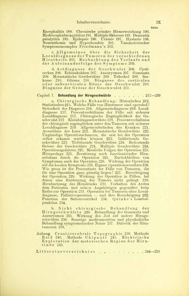 t Seite Encephalitis 189. Chronische primare Hirnerweichung 190. Hydrocephalus aquisitus 191. Multiple Sklerose 193. Dementia paralytica 195. Epilepsie 196. Uramie 197. Hysterie 198. Neurasthenie und Hypochondrie 201. Vasomotorischer Symptomencomplex Friedmann's 202. c. Allgemeines tiber die Sicherheit der Localdiagno se der Tumoren der v er s c hi e den e n Hirntheile 203. Beobachtung des Verlaufs und der Aufeinanderfolge der Symptome 205. d. Artdiagnose der Geschwulst 206. Cysti- cerken 206. Echinokokken 207. Aneurysmen 207. Gummata 209. Metastatische Geschwulste 209. Tuberkel 209. Sar- kome 210. Gliome 210. Diagnose des corticalen oder subcorticalen Sitzes der Geschwulst 210. Diagnose der Grosse der Geschwulst 211. Capitel 7. Behandlung der Hirngeschwiilste 212—239 a. Chirur g i s ch e B eh andlung: Historisches 212, Statistisches 215. Welche Falle von Hirntumor sind operabel? Sicherheit der DiagDose 216. Allgemeindiagnose 216. Local- diagnose 217. Procentverhaltniss der Falle mit sicherer Local diagnose 217. Chirurgische Zuganglichkeit der Ge- schwulst 217. Kleinhira geschwulste 218. Procentverhaltniss der chirurgisch zugangiichen unter den Tumoren mit sicherer Localdiagnose 219- Allgemeinbefinden des Kranken 221. Ausschluss der Lues 222. Metastatische Geschwulste 222. Ungtinstige Operationschancen, die erst bei der Operation selbst erkannt werden konnen 223. Infiltrirende Ge- schwulste 223. Tiefsitzende Geschwtilste 224. Bedeutende Grosse der Geschwulste 224. Multiple Geschwulste 224. Operationsgefahren 225. Missliche Folgen der Operation 225. Hirnprolaps 225. Zerstorung noch functionirender Hirn- substanz durch die Operation 225. Zurtickbleiben von Symptomen nach der Operation 226. Wirkung der Operation auf die localen Symptome 226. Eigene Operationsresultate226. Wie gross ist der Procentsatz der Falle von Tumoren, die fur eine Operation ganz gtinstig iiegen ? 227. Berechtigung der Operation 229. Wirkung der Operation in Fallen, bei denen eine Entfernung des Tumors nicht gelingt 229. Herabsetzung des Hirndrucks 230. Verhalten des Arztes dem Patienten und seinen Angehorigen gegentiber beim Pathe zur Operation 231. Operation bei Tumoren ohne Local- diagnose, Palliativoperation — und ihre Berechtigung 232. Punction der Seitenventrikel 234. Quinke's Lumbal- punktion 234. b. Nicht chirurgische Behandlung der Hirngeschwiilste 235. Behandlung der Gummata und Aneurysmen 235. Wirkung des Jod auf andere Hirnge- schwiilste 236. Sonstige medicamentose und physikalische Behandlung symptomatischer Natur 237. Diatetik der Hirn- tumoren 238. Anhang. Cr ani o ce r eb ral e Topographic 239. Methode Peid 240. Methode Chipault 243. Elektrische Exploration der motorischen Region der Hirn- rinde 243. Litteraturverzeichni ss 244—253