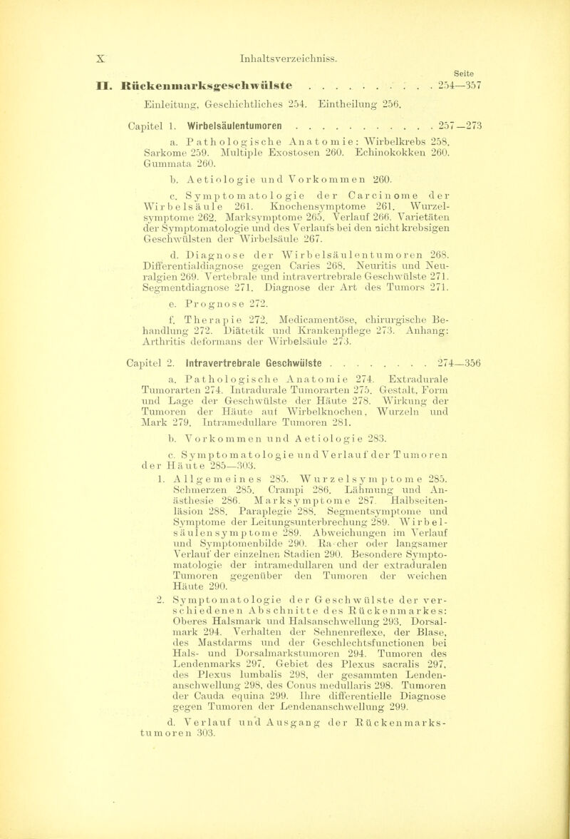 II. Rttckeiiinarksgeschwiilste Einleitung, Geschichtliches 254. Eintheilung 256. Seite 254—357 Capitel 1. Wirbelsaulentumoren 257-273 a. Pathologische Anatomie: Wirbelkrebs 258. Sarkome 259. Multiple Exostosen 260. Echinokokken 260. Gummata 260. b. Aetiologie unci Vorkommen 260. c. Symptom at ologie der Carcinome der Wi r b e Is a ul e 261. Knochensymptome 261. Wurzel- symptome 262. Marksymptome 265. Verlauf 266. Varietaten der Symptomatologie und des Verlaufs bei den aicht krebsigen G-eschwiilsten der Wirbelsaule 267. d. Diagnose der Wirbelsaulentumoren 268. Differentialdiagnose gegen Caries 268. Neuritis und Neu- ralgien 269. Vertebrale und intravertrebrale Geschwulste 271. Segmentdiagnose 271. Diagnose der Art des Tumors 271. e. Prognose 272. f. Therapie 272. Medicamentose, chirurgische Be- handlung 272. Diatetik und Krankenpflege 273. Anhang: Arthritis deformans der Wirbelsaule 273. Gapitel 2. intravertrebrale Geschwulste 274—356 a. Pathologische Anatomie 274. Extradurale Tumorarten 274. Intradurale Tumorarten 275. Gestalt, Form und Lage der Geschwulste der Haute 278. Wirkung der Tumoren der Haute auf Wirbelknochen, Wurzeln und Mark 279. Intramedullare Tumoren 281. b. Vorkommen und Aetiologie 283. c. Symptomatologie un d Verlauf der Tumoren der Haute 285—303. 1. AlLgemeines 285. W u r z e 1 s y m p t o m e 285. Schmerzen 285. Crampi 286. Lahmung und An- asthesie 286. Marksymptome 287. Halbseiten- lasion 288. Paraplegie 288. Segmentsymptome und Symptome der Leitungsunterbrechung 289. Wirbel- saulensymptome 289. Abweichungen im Verlauf und Symptomenbilde 290. Ra-cher oder langsamer Verlauf der einzelnen Stadien 290. Besondere Sympto- matologie der intramedullaren und der extraduralen Tumoren gegeniiber den Tumoren der weichen Haute 290. 2. Symptomatologie der Geschwulste der ver- schiedenen Abschnitte des Eiickenmarkes: Oberes Halsmark und Halsanschwellung 293. Dorsal- mark 294. Verhalten der Sehnenreflexe, der Blase, des Mastdarms und der Geschlechtsfunctionen bei Hals- und Dorsalmarkstumoren 294. Tumoren des Lendenmarks 297. Gebiet des Plexus sacralis 297, des Plexus lumbalis 298, der gesammten Lenden- anschwellung 298, des Conus medullaris 298. Tumoren der Cauda equina 299. Hire difFerentielle Diagnose gegen Tumoren der Lendenanschwellung 299. d. Verlauf und Ausgang der Ruckenmarks- tumoren 303.