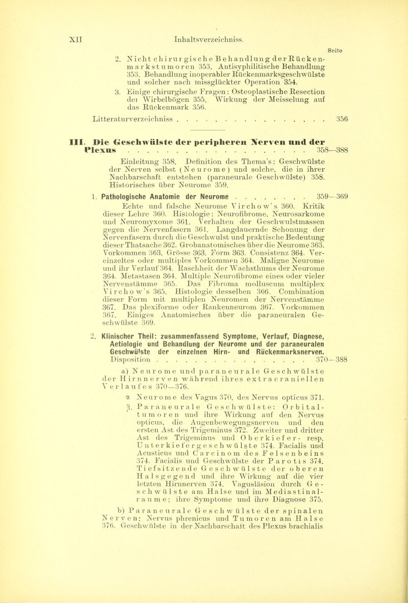 Seite 2. Nicht chirurgischeBehandlung derEiicken- markstumoren 353. Antisyphilitische Behandlung 353. Behandlung inoperabler Riickenmarksgeschwiilste und solcher nach missgliickter Operation 354. 3. Einige chirurgische Fragen : Osteoplastische Resection dei Wirbelbogen 355. Wirkung der Meisselung auf das Rtickenmark 356. Litteraturverzeichniss 356 III. Die GSeschwiilste der peripheren Xerven und der Plexus 358—388 Einleitung 358. Definition des Thema's: Geschwiilste der Nerven selbst (Neurome) und solche, die in ihrer Nachbarschaft entstehen (paraneurale Geschwiilste) 358. Historisches liber Neurome 359. 1. Pathologische Anatomie der Neurome 359- 369 Echte und falsche Neurome Virchow's 360. Kritik dieser Lehre 360. Histologie: Neurofibrome, Neurosarkome und Neuromyxome 361. Verhalten der Geschwulstmassen gegen die Nervenfasern 361. Langdauernde Schonung der Nervenfasern durch die Geschwulst und praktische Bedeutung dieser Thatsache 362. Grobanatomisches iiber die Neurome 363. Vorkommen 363. Grosse 363. Form 363. Consistenz 364. Ver- einzeltes oder multiples Vorkommen 364. Maligne Neurome und ihr Verlauf'364. Raschheit der Wachsthums der Neurome 364. Metastasen 364. Multiple Neurofibrome eines oder vieler Nervenstamme 365. Das Fibroma molluscum multiplex Vir chow's 365. Histologie desselben 366. Combination dieser Form mit multiplen Neuromen der Nervenstamme 367. Das plexiforme oder Rankenneurom 367. Vorkommen 367. Einiges Anatomisches tiber die paraneuralen Ge- schwiilste 369. 2. Klinischer TheiS: zusammenfassend Symptome, Verlauf, Diagnose, Aetiologie und Behandlung der Neurome und der paraneuralen Geschwiilste der einzelnen Hirn- und Riickenmarksnerven. Disposition 370—388 a) Neurome und paraneurale G e s c h w u 1 s t e der Hirnnerven wahrend ihres e x t r a c r a n i e 11 e n Verlaufes 370—376. a Neurome des Vagus 370, des Nervus opticus 371. 8. Paraneurale Geschwiilste: Orbital- tumor e n und ihre Wirkung auf den Nervus opticus, die Augenbewegungsnerven und den ersten Ast cles Trigeminus 372. Zweiter und dritter Ast des Trigeminus und Oberkiefer- resp. U n t e r k i e f e r g e s c h w ii 1 s t e 374. Facialis und Acusticus und Carcinom des Felsenbeins 374. Facialis und Geschwiilste der Parotis 374. Tiefsitzende Geschwiilste der oberen Halsgegend und ihre Wirkung auf die vier letzten Hirnnerven 374. Vaguslasion durch G e - schwiilste am Halse und im Mediastinal- r a u m e ; ihre Symptome und ihre Diagnose 375. b) Paraneurale Geschwiilste der spinalen N erven: Nervus phrenicus und Tumor en am Halse 376. Geschwiilste in der Nachbarschait des Plexus brachialis