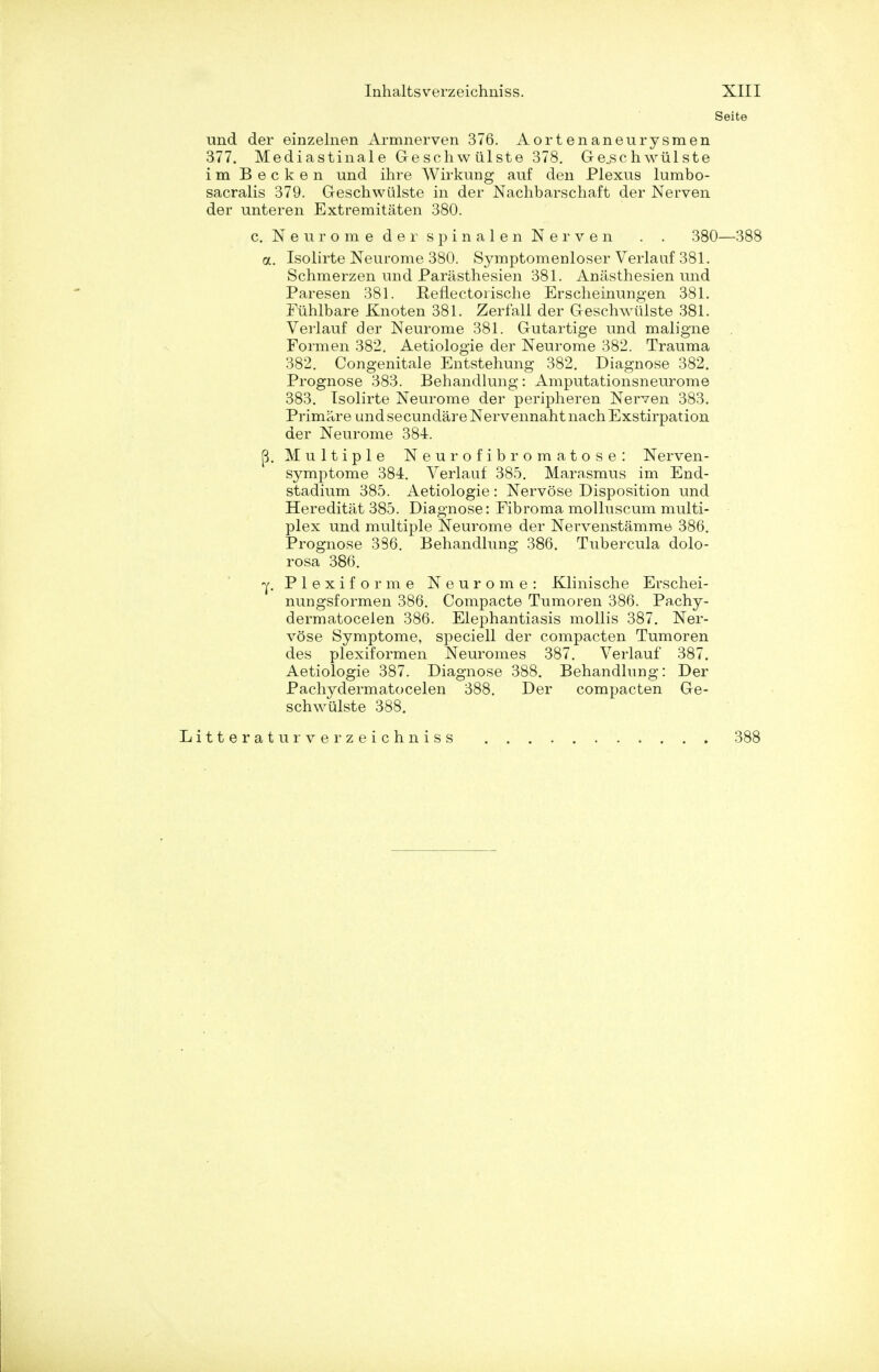 Seite und der einzelnen Armnerven 376. Aortenaneurysmen 377. Mediastinale Geschwiilste 378. Geschwiilste im Becken und ihre Wirkung auf den Plexus lumbo- sacralis 379. Geschwiilste in der Nachbarschaft der Nerven der unteren Extremitaten 380. c. Neurome der spinalen Nerven . . 380—388 a. Isolirte Neurome 380. Symptomenloser Verlauf 381. Schmerzen und Parasthesien 381. Anasthesien und Paresen 381. Reflectorische Erscheinungen 381. Fiihlbare Knoten 381. Zerfall der Geschwiilste 381. Verlauf der Neurome 381. Gutartige und maligne Formen 382. Aetiologie der Neurome 382. Trauma 382. Congenitale Entstehung 382. Diagnose 382. Prognose 383. Behandlung: Amputationsneurome 383. Isolirte Neurome der peripheren Nerven 383. Primare und secundare Nervennaht nach Exstirpation der Neurome 384. (3. Multiple Neurofibromatose: Nerven- symptome 384. Verlauf 385. Marasmus im End- stadium 385. Aetiologie : Nervose Disposition und Hereditat 385. Diagnose: Fibroma molluscum multi- plex und multiple Neurome der Nervenstamme 386. Prognose 386. Behandlung 386. Tubercula dolo- rosa 386. -y. Plexiforme Neurome: Klinische Erschei- nungsformen 386. Compacte Tumoren 386. Pachy- dermatocelen 386. Elephantiasis mollis 387. Ner- vose Symptome, speciell der compacten Tumoren des plexiformen Neuromes 387. Verlauf 387. Aetiologie 387. Diagnose 388. Behandlung: Der Pachydermatocelen 388. Der compacten Ge- schwiilste 388.