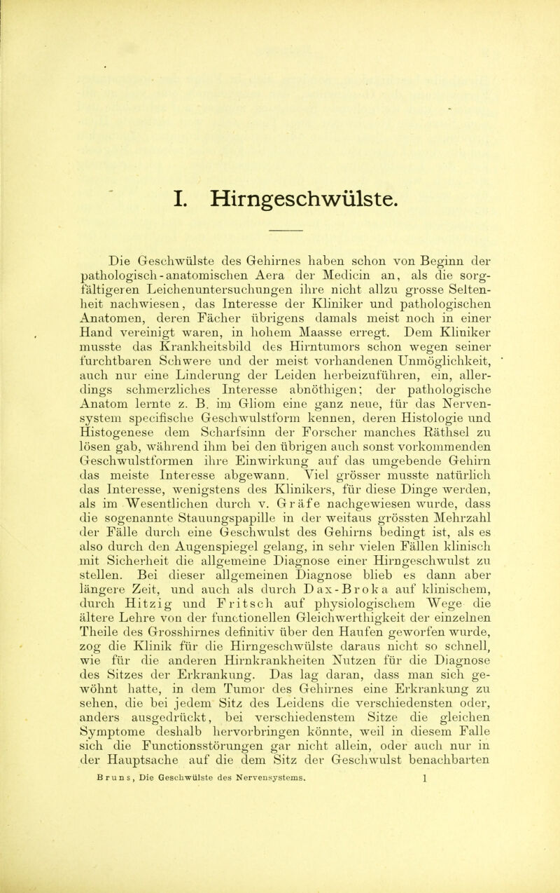 Die Geschwiilste des Gehirnes haben schon von Beginn der pathologisch-anatomischen Aera der Medicin an, als die sorg- faltigeren Leichenuntersuchungen ihre nicht allzu grosse Selten- heit nachwiesen, das Interesse der Kliniker und pathologischen Anatomen, deren Facher iibrigens damals meist noch in einer Hand vereinigt waren, in hohem Maasse erregt. Dem Kliniker musste das Krankheitsbild des Hirntnmors schon wegen seiner lurchtbaren Schwere und der meist vorhandenen Unmoglichkeit, auch nur eine Linderung der Leiden herbeizufiihren, ein, aller- dings schmerzliches Interesse abnothigen; der pathologische Anatom lernte z. B. im Gliom eine ganz neue, fiir das Nerven- system specifische Geschwulstform keunen, deren Histologie und Histogenese dem Scharfsinn der Forscher manches Rathsel zu losen gab, wahrend ihm bei den ubrigen auch sonst vorkommenden Geschwulstformen ihre Einwirkung auf das umgebende Gehirn das meiste Interesse abgewann. Viel grosser musste naturlich das Interesse, wenigstens des Klinikers, fiir diese Dinge werden, als im Wesentlichen durch v. Grafe nachgewiesen wurde, dass die sogenannte Stauungspapille in der weitaus grossten Mehrzahl der Falle durch eine Geschwulst des Gehirns bedingt ist, als es also durch den Augenspiegel gelang, in sehr vielen Fallen klinisch mit Sicherheit die allgemeine Diagnose einer Him geschwulst zu stellen. Bei dieser allgemeinen Diagnose blieb es dann aber langere Zeit, und auch als durch Dax-Broka auf klinischem, durch Hitzig und Fritsch auf physiologischem Wege die altere Lehre von der functionellen Gleichwerthigkeit der einzelnen Theile des Grosshirnes definitiv fiber den Haufen geworfen wurde, zog die Klinik fur die Hirngeschwiilste daraus nicht so schnell, wie fiir die anderen Hirnkrankheiten Nutzen fur die Diagnose des Sitzes der Erkrankung. Das lag daran, dass man sich ge- wohnt hatte, in dem Tumor des Gehirnes eine Erkrankung zu sehen, die bei jedem Sitz des Leidens die verschiedensten oder, anders ausgedriickt, bei verschiedenstem Sitze die gleichen Symptome deshalb hervorbringen konnte, weil in diesem Falle sich die Functionsstorungen gar nicht allein, oder auch nur in der Hauptsache auf die dem Sitz der Geschwulst benachbarten Bruns, Die Geschwiilste des Nervensystems. 1
