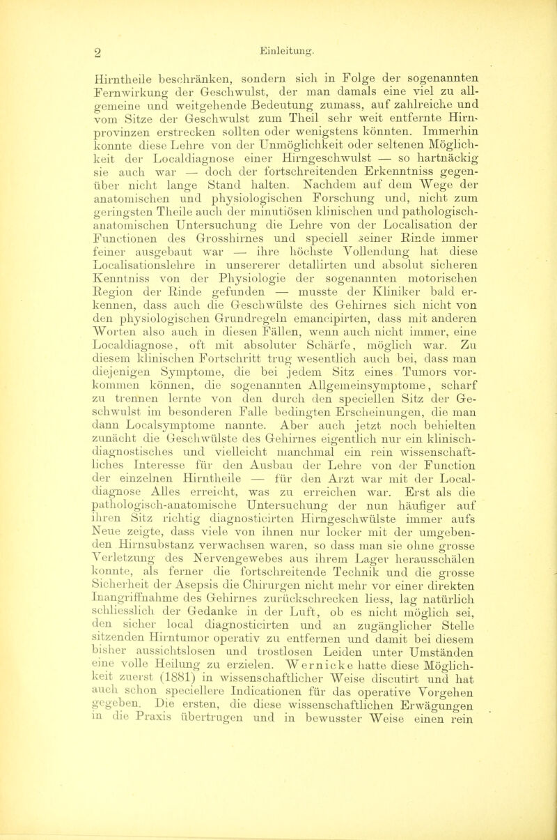 Hirntheile besehranken, sondern sich in Folge der sogenannten Fernwirkung der Geschwulst, der man damals eine viel zu all- gemeine und weitgehende Bedeutung zumass, auf zahlreiclie und vom Sitze der Geschwulst zum Theil sehr weit entfernte Hirn- provinzen erstrecken sollten oder wenigstens konnten. Immerhin konnte diese Lehre von der Unmoglichkeit oder seltenen Moglich- keit der Localdiagnose einer Hirngesclrwulst — so hartnackig sie auch war — dock der fortsckreitenden Erkenntniss gegen- iiber nickt lange Stand kalten. Nackdem auf dem Wege der anatomischen und pkysiologiscken Forschung und, nickt zum geringsten Tkeile auck der minutiosen kliniscken und pathologisch- anatomiscken Untersuckung die Lekre von der Localisation der Functionen des Grosskirnes und speciell seiner Einde immer feiner ausgebaut war — ikre hochste Vollendung hat diese Localisationslekre in unsererer detallirten und absolut sickeren Kenntniss von der Pkysiologie der sogenannten motoriscken Region der Rinde gefunden — musste der Kliniker bald er- kennen, dass auck die Gescbwiilste des Gekirnes sick nickt von den pkysiologiscken Grundregeln emancipirten, dass mit anderen Worten also auck in diesen Fallen, wenn auck nickt immer, eine Localdiagnose, oft mit absoluter Scharfe, mogiick war. Zu diesem kliniscken Fortsckritt trug wesentlick auck bei, dass man diejenigen Symptome, die bei jedem Sitz eines Tumors vor- kommen konnen, die sogenannten Allgemeinsymptome, sckarf zu trennen lernte von den durck den speciellen Sitz der Ge- sckwulst im besonderen Falle bedingten Ersckeinungen, die man dann Localsymptome narmte. Aber auck jetzt nock bekielten zunackt die Gesckwulste des Gekirnes eigentlick nur ein klinisck- diagnostisckes und vielleickt manckmal ein rein wissensckaft- lickes Interesse fur den Ausbau der Lekre von der Function der einzelnen Hirntkeile — fur den Arzt war mit der Local- diagnose Alles erreickt, was zu erreicken war. Erst als die patkologisck-anatomische Untersuckung der nun kaufiger auf ikren Sitz ricktig diagnosticirten Hirngeschwulste immer aufs Neue zeigte, dass viele von ihnen nur locker mit der umgeben- den Hirnsubstanz verwacksen waren, so dass man sie okne grosse Verletzung des Nervengewebes aus ikrem Lager keraussckalen konnte, als ferner die fortsckreitende Tecknik und die grosse Sickerkeit der Asepsis die Ckirurgen nickt mekr vor einer direkten Inangriffnahme des Gehirnes zuriickschrecken liess, lag natiirlich schliesslich der Gedauke in der Luft, ob es nicht moglich sei, den sicher local diagnosticirten und an zuganglicher Stelle sitzenden Hirntumor operativ zu entfernen und damit bei diesem bisher aussichtslosen und trostlosen Leiden unter Umstanden eine voile Heilung zu erzielen. Wernicke hatte diese Mogiich- keit zuerst (1881) in wissenschaftlicher Weise discutirt und hat auch schon speciellere Indicationen fiir das operative Yorgehen gegeben. Die ersten, die diese wissenschaftlichen Erwagungen m die Praxis iibertrugen und in bewusster Weise einen rein