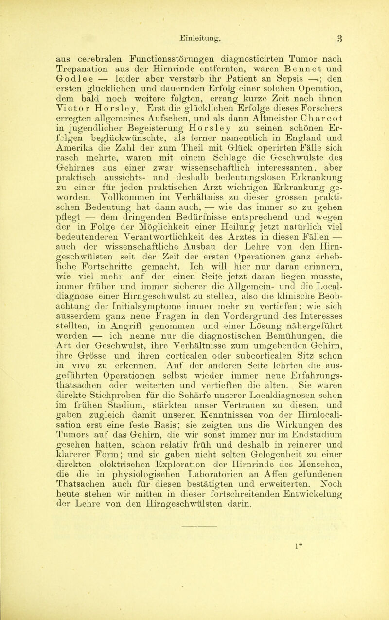 aus cerebralen Functionsstorungen diagnosticirten Tumor nach Trepanation aus der Hirnrinde entfernten, waren Bennet und Godlee — leider aber verstarb ihr Patient an Sepsis —den ersten gliicklichen und dauernden Erfolg einer solchen Operation, dem bald noch weitere folgten. errang kurze Zeit nach ihnen Victor Horsley. Erst die gliicklichen Erfolge diesesForschers erregten allgemeines Aufsehen, und als dann Altmeister Charcot in jugendlicher Begeisterung Horsley zu seinen schonen Er- folgen begluckwiinschte, als ferner namentlich in England und Amerika die Zahl der zum Theil mit Gliick operirten Falle sich rasch mehrte, waren mit einem Schlage die Geschwiilste des Gehirnes aus einer zwar wissenschaftlich interessanten, aber praktisch aussichts- und deshalb bedeutungslosen Erkrankung zu einer fur jeden praktischen Arzt wichtigen Erkrankung ge- worden. Vollkommen im Verhaltniss zu dieser grossen prakti- schen Bedeutung hat dann auch, — wie das immer so zu gehen pnegt — dem dringenden Bediirfnisse entsprechend und wegen der in Folge der Moglichkeit einer Heilung jetzt natiirlich viel bedeutenderen Yerantwortlichkeit des Arztes in diesen Fallen — auch der wissenschaftliche Ausbau der Lehre von den Hirn- geschwulsten seit der Zeit der ersten Operationen ganz erheb- liche Fortschritte gemacht0 Ich will hier nur daran erinnern, wie viel mehr auf der einen Seite jetzt daran liegen musste, immer fruher und immer sicherer die Allgemein- und die Local- diagnose einer Hirngeschwulst zu stellen, also die klinische Beob- achtung der Initialsymptome immer mehr zu vertiefen; wie sich ausserdem ganz neue Fragen in den Yordergrund des Interesses steHten, in Angrift genommen und einer Losung nahergefiihrt werden — ich nenne nur die diagnostischen Bemiihungen, die Art der Geschwulst, ihre Yerhaltnisse zum umgebenden Gehirn, ihre Grosse und ihren corticalen oder subcorticalen Sitz schon in vivo zu erkennen. Auf der anderen Seite lehrten die aus- gefiihrten Operationen selbst wieder immer neue Erfahrungs- thatsachen oder weiterten und vertieften die alten. Sie waren direkte Stichproben fiir die Scharfe unserer Localdiagnosen schon im friihen Stadium, starkten unser Vertrauen zu diesen, und gaben zugleich damit unser en Kenntnissen von der Hirnlocali- sation erst eine feste Basis; sie zeigten uns die Wirkungen des Tumors auf das Gehirn, die wir sonst immer nur im Endstadium gesehen hatten, schon relativ friih und deshalb in reinerer und klarerer Form; und sie gaben nicht selten Gelegenheit zu einer direkten elektrischen Exploration der Hirnrinde des Menschen, die die in physiologischen Laboratorien an Affen gefundenen Thatsachen auch fiir diesen bestatigten und erweiterten. Noch heute stehen wir mitten in dieser fortschreitenden Entwickelung der Lehre von den Hirngeschwiilsten darin. 1*
