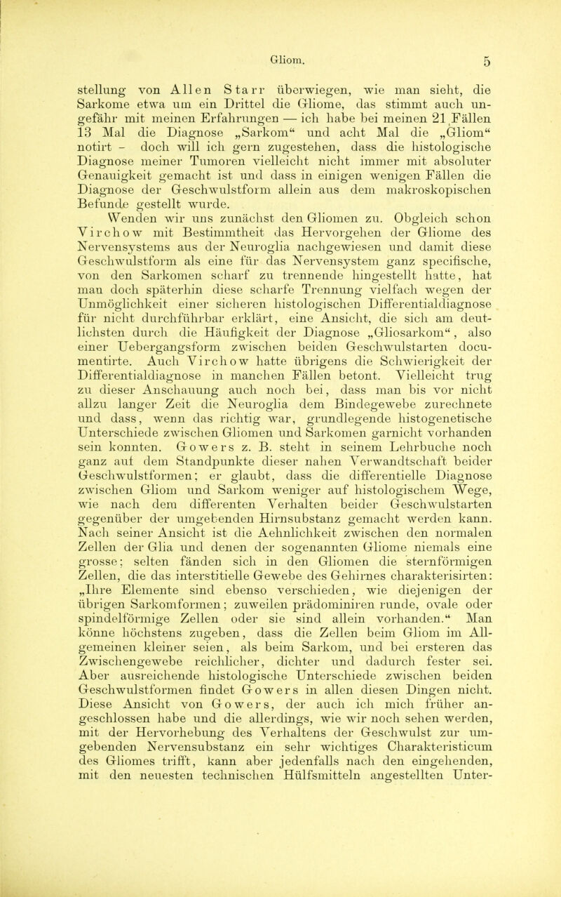 stellung von Allen Starr tiberwiegen, wie man sieht, die Sarkome etwa utn ein Drittel die Gliome, das stimmt audi un- gefahr mit meinen Erfahrungen — icli habe bei meinen 21 Fallen 13 Mai die Diagnose „ Sarkom und aclit Mai die „Gliom notirt - docli will icli gern zugestehen, dass die histologische Diagnose meiner Tumoren vielleicht nicht immer mit absoluter Genauigkeit gemaeht ist und dass in einigen wenigen Fallen die Diagnose der Geschwulstform allein aus dem makroskopischen Befunde gestellt wurde. Wenden wir uns zunachst den Gliomen zu. Obgleich schon Virchow mit Bestimmtheit das Hervorgehen der Gliome des Nervensystems aus der Neuroglia nachgewiesen und damit diese Geschwulstform als eine fur das Nervensystem ganz specifische, von den Sarkomen scharf zu trenneude hingestellt hatte, hat man doch spaterhin diese scharfe Trennung vielfach wegen der Unmoglichkeit einer sicheren histologischen Differentialdiagnose fiir nicht durchftihrbar erklart, eine Ansicht, die sich am deut- lichsten durch die Haufigkeit der Diagnose „Gliosarkom , also einer Uebergangsform zwischen beiden Geschwulstarten docu- mentirte. Auch Virchow hatte ubrigens die Schwierigkeit der Differentialdiagnose in manchen Fallen betont. Vielleicht trug zu dieser Anschauung auch noch bei, dass man bis vor nicht allzu langer Zeit die Neuroglia dem Bindegewebe zurechnete und dass, wenn das richtig war, grundlegende histogenetische Unterschiede zwischen Gliomen und Sarkomen garnicht vorhanden sein konnten. Gowers z. B. steht in seinem Lehrbuche noch ganz auf dem Standpunkte dieser nahen Yerwandtschaft beider Geschwulstformen; er glaubt, dass die differentielle Diagnose zwischen Gliom und Sarkom weniger auf histologischem Wege, wie nach dem differenten Yerhalten beider Geschwulstarten gegeniiber der umgebenden Hirnsubstanz gemaeht werden kann. Nach seiner Ansicht ist die Aehnlichkeit zwischen den normalen Zellen der Glia und denen der sogenannten Gliome niemals eine grosse; selten fanden sich in den Gliomen die sternformigen Zellen, die das interstitielle Gewebe des Gehirnes charakterisirten: „Ihre Elemente sind ebenso verschieden, wie diejenigen der ubrigen Sarkomformen; zuweilen pradominiren runde, ovale oder spindelformige Zellen oder sie sind allein vorhanden. Man konne hochstens zugeben, dass die Zellen beim Gliom im All- gemeinen kleiner seien, als beim Sarkom, und bei ersteren das Zwischengewebe reichlicher, dichter und dadurch fester sei. Aber ausreichende histologische Unterschiede zwischen beiden Geschwulstformen fmdet Gowers in alien diesen Dingen nicht. Diese Ansicht von Gowers, der auch ich mich friiher an- geschlossen habe und die allerdings, wie wir noch sehen werden, mit der Hervorhebung des Yerhaltens der Geschwulst zur um- gebenden Nervensubstanz ein sehr wichtiges Charakteristicum des Gliomes trifft, kann aber jedenfalls nach den eingehenden, mit den neuesten technischen Htilfsmitteln angestellten Unter-