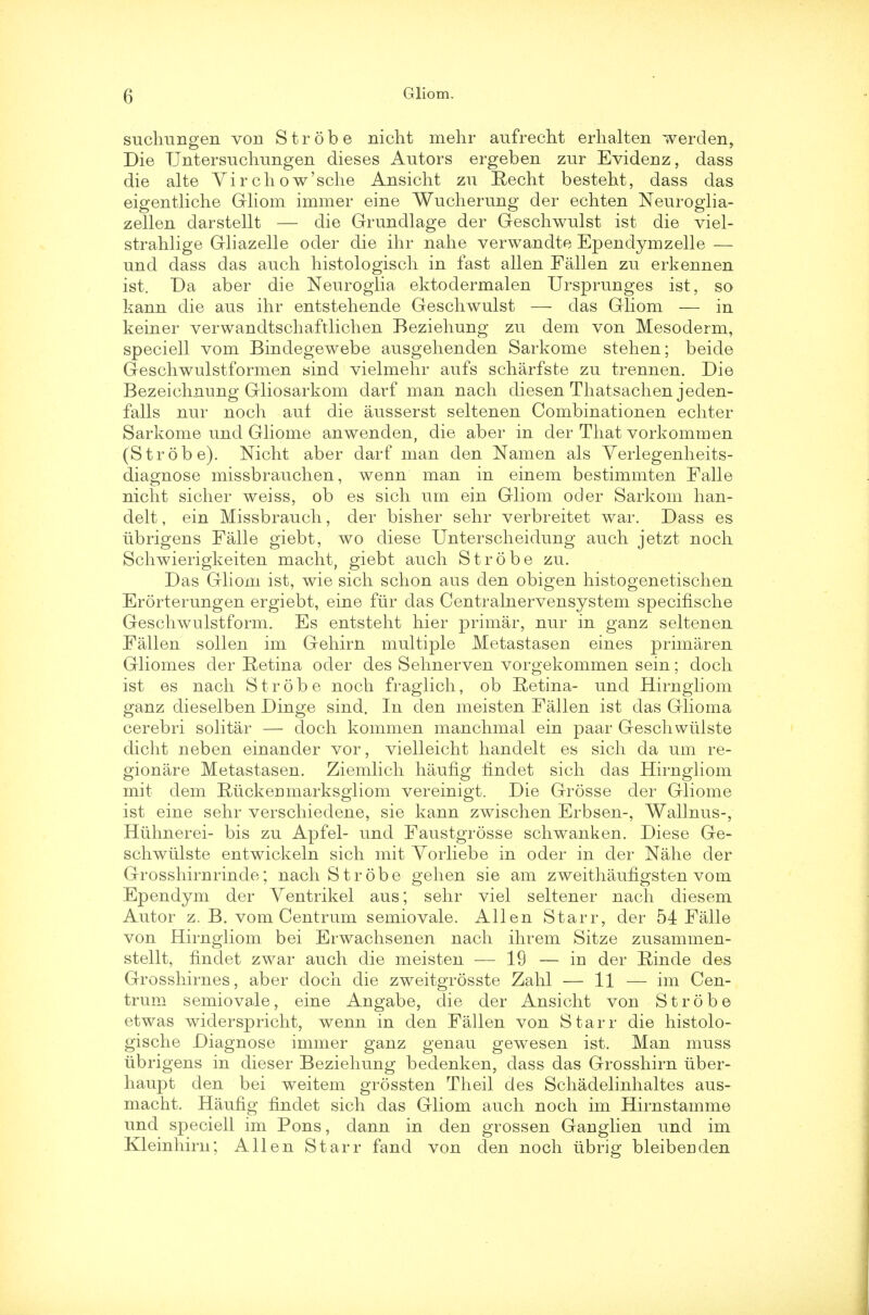 suchungen von Strobe nicht mehr aufrecht erhalten werden, Die TJntersuchungen dieses Autors ergeben zur Evidenz, dass die alte Virchow'sche Ansicht zu Becht besteht, dass das eigentliche Gliom immer eine Wucherung der echten Neuroglia- zellen darstellt — die Grundlage der Gesclrwulst ist die viel- strahlige Gliazelle oder die ihr nahe verwandte Ependymzelle — und dass das auch histologisch in fast alien Fallen zu erkennen ist. Da aber die Neuroglia ektodermalen Ursprunges ist, so kann die aus ihr entsteliende Geschwulst — das Gliom — in keiner verwandtschaftlichen Beziehung zu dem von Mesoderm, speciell vom Bindegewebe ausgehenden Sarkome stehen; beide Geschwulstformen sind vielmehr aufs scharfste zu trennen. Die Bezeichnung Gliosarkom darf man nach diesen Thatsachen jeden- falls nur noch auf die ausserst seltenen Combinationen echter Sarkome und Gliome anwenden, die aber in der That vorkommen (Strobe). Nicht aber darf man den Namen als Verlegenheits- diagnose missbrauchen, wenn man in einem bestimmten Falle nicht sicher weiss, ob es sich um ein Gliom oder Sarkom han- delt, ein Missbrauch, der bisher sehr verbreitet war. Dass es iibrigens Falle giebt, wo diese Unterscheidung auch jetzt noch Schwierigkeiten macht, giebt auch Strobe zu. Das Gliom ist, wie sich schon aus den obigen histogenetischen Erorterungen ergiebt, eine fur das Centralnervensystem specifische Geschwulstform. Es entsteht hier primar, nur in ganz seltenen Fallen sollen im Gehirn multiple Metastasen eines primaren Gliomes der Retina oder des Sehnerven vorgekommen sein; doch ist es nach Strobe noch fraglich, ob Retina- und Hirngliom ganz dieselben Dinge sind. In den meisten Fallen ist das Glioma cerebri solitar — doch kommen manchmal ein paar Geschwiilste dicht neben einander vor, vielleicht handelt es sich da um re- gionare Metastasen. Ziemlich haufig findet sich das Hirngliom mit dem Riickenmarksgliom vereinigt. Die Grosse der Gliome ist eine sehr verschiedene, sie kann zwischen Erbsen-, Wallnus-, Hiihnerei- bis zu Apfel- und Faustgrosse schwanken. Diese Ge- schwiilste entwickeln sich mit Vorliebe in oder in der Nahe der Grosshirnrinde; nach Strobe gehen sie am zweithaufigsten vom Ependym der Ventrikel aus; sehr viel seltener nach diesem Autor z. B. vom Centrum semiovale. Allen Starr, der 54 Falle von Hirngliom bei Erwachsenen nach ihrem Sitze zusammen- stellt, findet zwar auch die meisten — 19 — in der Binde des Grosshirnes, aber cloch die zweitgrosste Zahl — 11 — im Cen- trum semiovale, eine Angabe, die der Ansicht von Strobe etwas widerspricht, wenn in den Fallen von Starr die histolo- gische Diagnose immer ganz genau gewesen ist. Man muss iibrigens in dieser Beziehung bedenken, dass das Grosshirn iiber- haupt den bei weitem grossten Theil des Schadelinhaltes aus- macht. Haufig findet sich das Gliom auch noch im Hirnstamme und speciell im Pons, dann in den grossen Ganglien und im Kleinhirn; Allen Starr fand von den noch iibrig bleibenden