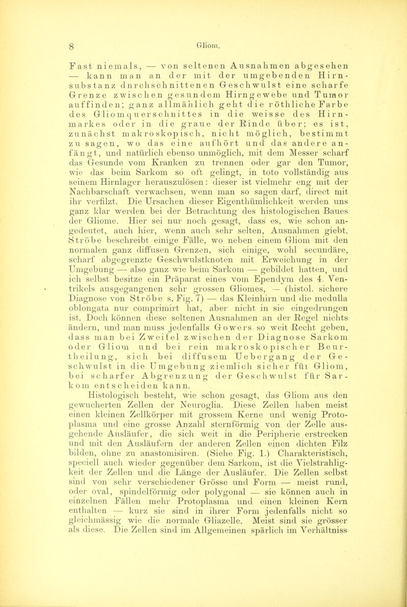 Fast niemals, — von seltenen Ausnahmen abgesehen — kann man an cler mit der umgebenden Him- substanz dnrchschnittenen Geschwulst eine scharfe Grenze zwischen gesundem Hirngewebe und Tumor auffinden; ganz allmahlich geht die rothliche Farbe des Glio m q u er s chni 11 e s in die weisse des Hirn- markes oder in die graue der Einde iiber; es ist, zunachst makro skopisch, nicht moglich, bestimmt zu sagen, wo das eine aufhort und das andere an- fangt, und uaturlich ebenso unmoglich, mit dem Messer scharf das Gesunde vom Kranken zu trennen oder gar den Tumor, wie das beim Sarkom so oft gelingt, in toto vollstanclig aus seinem Hirnlager herauszulosen: dieser ist vielmehr eng mit der Nachbarschaft verwachsen, wenn man so sagen darf, direct mit ihr verfilzt. Die Ursaclien dieser Eigentlmmlichkeit werden uns gariz klar werden bei der Betrachtung des histologischen Baues der Gliome. Hier sei nur noch gesagt, dass' es, wie schon an- gedeutet, audi hier, wenn audi sehr selten, Ausnahmen giebt. Strobe beschreibt einige Falle, wo neben einem Gliom mit den normalen ganz diffusen Grenzen, sich einige, wohl secundare, scharf abgegrenzte Geschwulstknoten mit Erweichung in der Umgeburig — also ganz wie beim Sarkom — gebildet hatten, und ich selbst besitze ein Praparat eines vom Ependym des 4. Ven- trikels ausgegangenen sehr grossen Gliomes, — (histol. sichere Diagnose von Strobe s. Fig. 7) — das Kleinhirn und die medulla oblongata nur comprimirt hat, aber nicht in sie eingedrungen ist. Doch konnen diese seltenen Ausnahmen an der Regel nichts andern, und man muss jedenfalls Gowers so weit _Recht geben, dass man bei Zweifel zwischen der Diagnose Sarkom oder Gliom und bei rein makro sk o pisch er Beur- theilung, sich bei diffusem Uebergang der Ge- schwulst in die Umgebung ziemlich sicher fur Gliom, bei scharfer Abgrenzung der Geschwulst fur Sar- kom entscheiden kann. Histologisch besteht, wie schon gesagt, das Gliom aus den gewucherten Zellen der Neuroglia. Diese Zellen haben meist einen kleinen Zellkorper mit grossem Kerne und wenig Proto- plasma und eine grosse Auzahl sternformig von der Zelle aus- gehende Auslaufer, die sich weit in die Peripherie erstrecken und mit den Auslaufern der anderen Zellen einen dichten Filz bilden, ohne zu anastomisiren. (Siehe Fig. 1.) Charakteristisch, speciell auch wieder gegeniiber dem Sarkom, ist die Yielstrahlig- keit der Zellen und die Lange der Auslaufer. Die Zellen selbst sind von sehr verschiedener Grosse und Form — meist rund, oder oval, spindeltormig oder polygonal — sie konnen auch in einzelnen Fallen mehr Protoplasma und einen kleinen Kern enthalten — kurz sie sind in ihrer Form jedenfalls nicht so gleichmassig wie die normale Gliazelle. Meist sind sie grosser als diese. Die Zellen sind im Allgemeinen sparlich im Verhaltmss