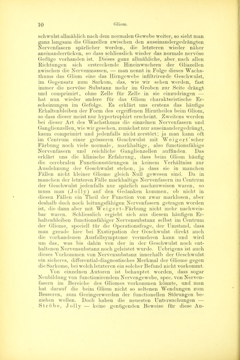 schwulst allmahlich nach clem norraalen Gewebe weiter, so sieht man ganz langsam die Gliazellen zwischen den auseinandergedrangten Nervenfasern sparlicher werden, die letzteren wieder naher aneinanderriicken, so dass schliesslich wieder das normale nervose Gefiige vorhanden ist. Dieses ganz allmahliche, aber. nach alien Richtungen sich erstreckende Hineinwuchern der Gliazellen zwischen die Nervemnassen, — man nennt in Folge dieses Wachs- thums das Gliom eine das Hirngewebe infiltrireride Geschwulst, im Gegensatz zum Sarkom, das, wie wir sehen werden, fast immer die nervose Substanz mehr im Groben zur Seite drangt und comprimirt, ohne Zelle far Zelle in sie einzudriugen — hat nun wieder andere fur das Gliom charakteristische Er- scheinuugen im Gefolge. Es erklart uns erstens das haufige Erhaltenbleiben der Form des ergriffenen Hirntheiles beim Gliom, so dass dieser meist nur hypertrophirt erscheint. Zweitens werden bei dieser Art des Wachsthums die einzelnen Nervenfasern und Ganglienzellen, wie wir gesehen, zunachst nur auseinandergedrangt, kaum comprimirt und jedenfalls nicht zerstort; ja man kann oft im Centrum einer grosseren Geschwulst mit Weigert'scher Farbung noch viele normale, markhaltige, also functionsfahige Nervenfasern und reichliche Ganglienzellen auffinden. Das erklart uns die klinische Erfahrung, dass beim Gliom haufig die cerebralen Functionsstorungen in keinem Verhaltniss zur Ausdehnung der Geschwulst stehen, ja dass sie in manchen Fallen nicht kleiner Gliome gleich Null gewesen sind. Da in manchen der letzteren Falle markhaltige Nervenfasern im Centrum der Geschwulst jedenfalls nur sparlich nachzuweisen waren, so muss man (Jolly) auf den Gedanken kommen, ob nicht in diesen Fallen ein Theil der Function von zwar marklosen, aber deshalb doch noch leitungsfahigen Nervenfasern getragen worden ist, die dann aber mit Weigert-Farbung nicht mehr nachweis- bar waren. Schliesslich ergiebt sich aus diesem hauhgen Er- haltenbleibeu functionsfahiger Nervensubstanz selbst im Centrum der Gliome, speciell fur die Operationsfrage, der Umstand, dass man gerade hier bei Exstirpation der Geschwulst clirekt auch die vorhandenen Ausfallsymptome vermehren kaim und wird um das, was bis dahin von der in der Geschwulst noch ent- haltenen Nervensubstanz noch geleistet wurde. Uebrigens ist auch dieses Yorkommen von Nervensubstanz innerhalb der Geschwulst ein sicheres, differential-diagnostisches Merkmal der Gliome gegen dieSarkome, bei welch letzteren eiu solcher Befund nicht vorkommt. Von einzelnen Autoren ist behauptet worden, dass sogar Neubildung von functionirendem Nervengewebe, spec, von Nerven- fasern im Bereiche des Gliomes vorkommen konnte, und man hat darauf die beim Gliom nicht so seltenen Wendungen zum Besseren, zum Geringerwerden der functionellen Storungen be- ziehen wollen. Doch haben die neuesten Untersuchungen — Strobe, Jolly — keine geuugenden Beweise fiir diese An-