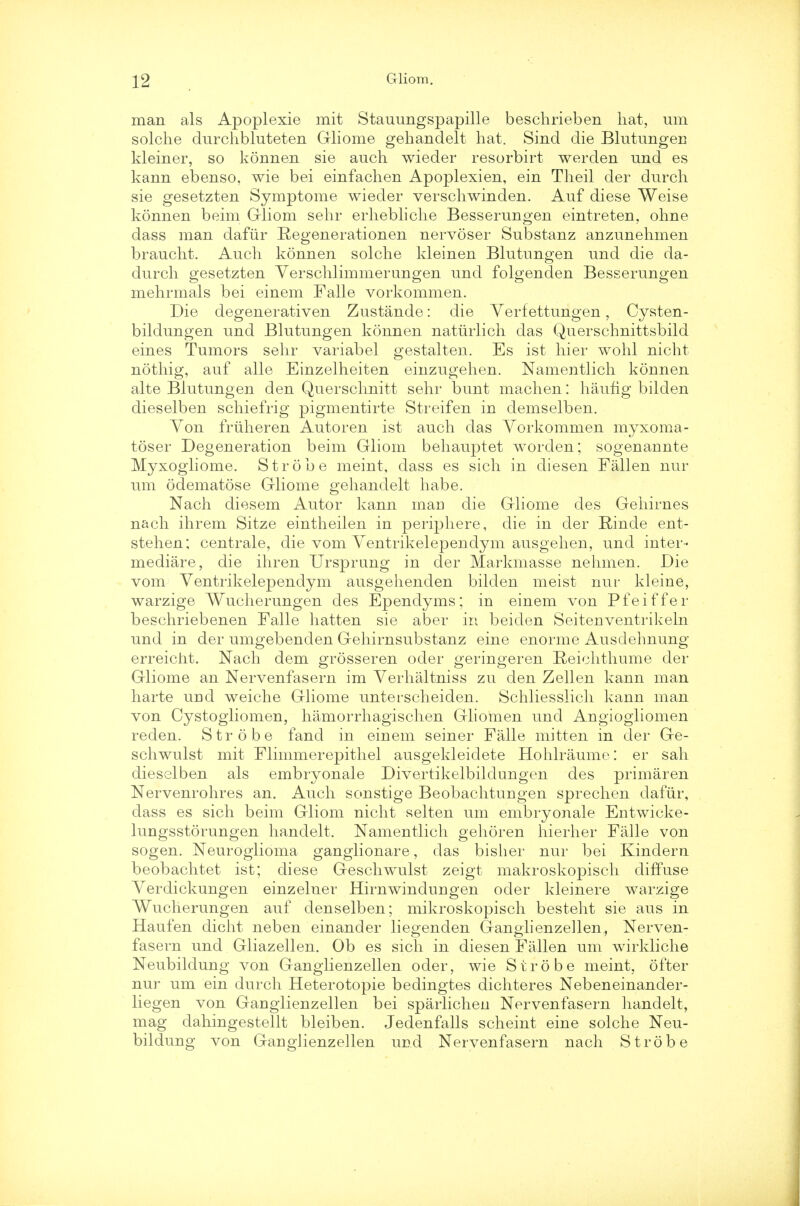 man als Apoplexie mit Stauungspapille beschrieben hat, urn solche durchbluteten Gliome gehandelt hat. Sind die Blutungen kleiner, so konnen sie auch wieder resorbirt werden und es kann ebenso, wie bei einfachen Apoplexien, ein Theil der durch sie gesetzten Symptome wieder verschwinden. Auf diese Weise konnen beim Gliom sehr erhebliclie Besserungen eintreten, ohne dass man dafiir Regenerationen nervoser Substanz anzimehmen braucht. Auch konnen solche kleinen Blutungen und die da- durch gesetzten Verschlimmerungen und folgenden Besserungen mehrmals bei einem Falle vorkommen. Die degenerativen Zustande: die Yerfettungen, Cysten- bildungen und Blutungen konnen natiirlich das Querschnittsbild eines Tumors sehr variabel gestalten. Es ist hier wohl nicht nothig, auf alle Einzelheiten einzugehen. Namentlich konnen alte Blutungen den Querschnitt sehr bunt machen: haufig bilden dieselben schiefrig pigmentirte Streifen in demselben. Yon friiheren Autoren ist auch das Yorkommen myxoma- toser Degeneration beim Gliom behauptet worden; sogenannte Myxogliome. Strobe meint, dass es sich in diesen Fallen nur um odematose Gliome gehandelt habe. Nach diesem Autor kann man die Gliome des Gehirnes nach ihrem Sitze eintheilen in periphere, die in der Rinde ent- stehen; centrale, die vom Yentrikelependym ausgehen, und inter- mediare, die ihren Ursprung in der Markmasse nehmen. Die vom Yentrikelependym ausgehenden bilden meist nur kleine, warzige Wucherungen des Ependyms; in einem von Pfeiffer beschriebenen Falle hatten sie aber in beiden Seitenventrikeln und in der umgebenden Gehirnsubstanz eine enorme Ausdehnung erreicht. Nach dem grosseren oder geringeren Beichthume der Gliome an Nervenfasern im Yerhaltniss zu den Zellen kann man harte und weiche Gliome unterscheiden. Schliesslich kann man von Cystogliomen, hamorrhagischen Gliomen und Angiogliomen reden. Strobe fand in einem seiner Falle mitten in der Ge- schwulst mit Flimmerepithel ausgekleidete Hohlraume: er sah dieselben als embryonale Divertikelbilclungen des primaren Nervenrohres an. Auch sonstige Beobachtungen sprechen dafiir, dass es sich beim Gliom nicht selten um embryonale Entwicke- lungsstorungen handelt. Namentlich gehoren hierher Falle von sogen. Neuroglioma ganglionare, das bisher nur bei Kindern beobachtet ist; diese Geschwulst zeigt makroskopisch diffuse Yerdickungen einzelner Hirnwindungen oder kleinere warzige Wucherungen auf denselben; mikroskopisch besteht sie aus in Haufen dicht neben einander liegenden Ganglienzellen, Nerven- fasern und Gliazellen. Ob es sich in diesen Fallen um wirkliche Neubildung von Ganglienzellen oder, wie Strobe meint, ofter nur um ein durch Heterotopie bedingtes dichteres Nebeneinander- liegen von Ganglienzellen bei sparlichen Nervenfasern handelt, mag dahingestellt bleiben. Jedenfalls scheint eine solche Neu- bildung von Ganglienzellen und Nervenfasern nach Strobe