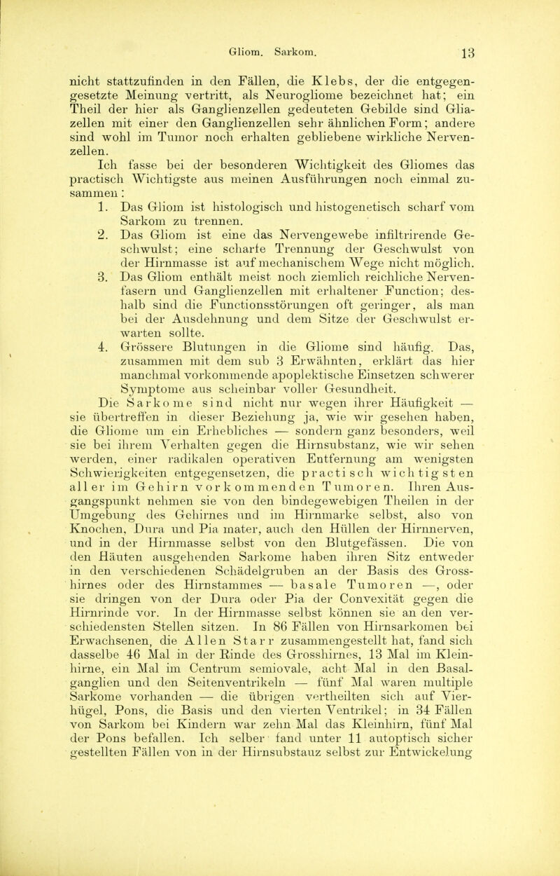 nicht stattzufinden in den Fallen, die Klebs, der die entgegen- gesetzte Meinung vertritt, als Neurogliome bezeichnet hat; ein Theil der hier als Ganglienzellen gedeuteten Gebilde sind Glia- zellen mit einer den Ganglienzellen sehr ahnlichen Form; andere sind wohl im Tumor noch erhalten gebliebene wirkliche Nerven- zellen. Ieh fasse bei der besonderen Wichtigkeit des Gliomes das practisch Wichtigste aus meinen Ausfuhrungen noch einmal zu- sammen: 1. Das Gliom ist histologisch und histogenetisch scharf vom Sarkom zu trennen. 2. Das Gliom ist eine das Nervengewebe infiltrirende Ge- schwulst; eine scharfe Trennnng der Geschwulst von der Hirnmasse ist auf mechanischem Wege nicht moglich. 3. Das Gliom enthalt meist noch ziemlich reichliche Nerven- fasern nnd Ganglienzellen mit erhaltener Function; des- halb sind die Functionsstorungen oft geringer, als man bei der Ausdehnung unci dem Sitze der Geschwulst er- warten sollte. 4. Grossere Blutungen in die Gliome sind haufig. Das, zusammen mit dem sub 3 Erwahnten, erklart das hier manchmal vorkommende apoplektische Einsetzen schwerer Symptome aus scheinbar voller Gesundheit. Die Sarkome sind nicht nur wegen ihrer Hauflgkeit — sie iibertreffen in dieser Beziehuug ja, wie wir gesehen haben, die Gliome um ein Erhebliches — sondern ganz besonders, weil sie bei ihrem Yerhalten gegen die Hirnsubstauz, wie wir sehen werden, einer radikalen operativen Eutfernung am weuigsten Schwierigkeiten entgegensetzen, die practisch wichtigsten all er im Gehirn vorkommenden Tumor en. Ihren Aus- gangspunkt nehmen sie von den bindegewebigen Theilen in der Umgebung des Gehirnes und im Hirnmarke selbst, also von Knochen, Dura und Pia mater, auch den Hullen der Hirnnerven, und in der Hirnmasse selbst von den Blutgefassen. Die von den Hauten ausgehenden Sarkome haben ihren Sitz entweder in den verschiedenen Schadelgruben an der Basis des Gross- hirnes oder des Hirustammes — basale Tumoren —, oder sie dringen von der Dura oder Pia der Convexitat gegen die Hirnrinde vor. In der Hirnmasse selbst konnen sie an deu ver- schiedensten Stellen sitzen. In 86 Fallen von Hirnsarkomen bei Erwachsenen, die Allen Starr zusammengestellt hat, fand sich dasselbe 46 Mai in der Binde des Grosshirnes, 13 Mai im Klein- hirne, ein Mai im Centrum semiovale, acht Mai in den Basal- ganglien und den Seitenventrikeln — fimf Mai waren multiple Sarkome vorhanden — die ubrigen vertheilten sich auf Vier- hiigel, Pons, die Basis und den vierten Ventrikel; in 34 Fallen von Sarkom bei Kindern war zehn Mai das Kleinhirn, fiinf Mai der Pons befallen. Ich selber fand unter 11 autoptisch sicher gestellten Fallen von in der Hirnsubstauz selbst zur Entwickelung