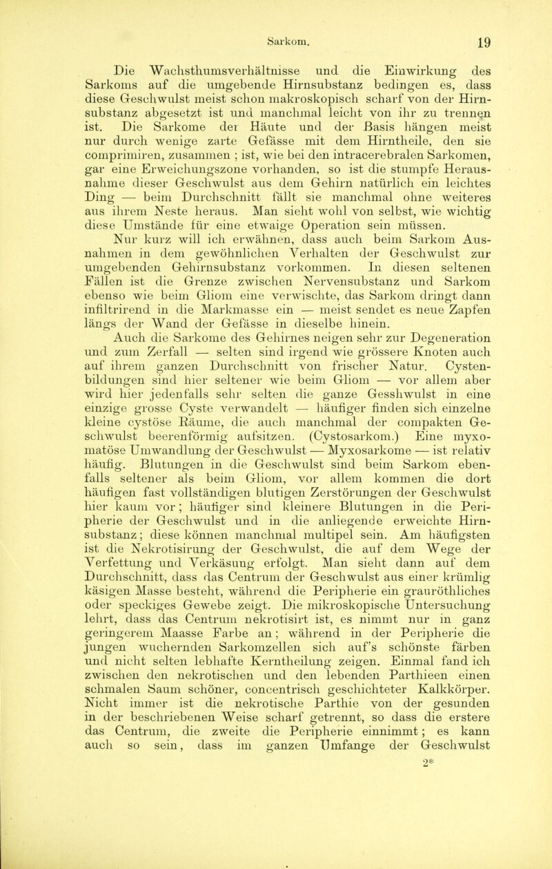 Die Wachsthumsverhaltnisse und die Einwirkung des Sarkoms auf die umgebende Hirnsubstanz bedingen es, dass diese Geschwulst meist schon makroskopisch scharf von der Hirn- substanz abgesetzt ist und manchmal leicht von ihr zu trennen ist. Die Sarkome der Haute und der Basis hangen meist nur durch wenige zarte Gefasse mit dem Hirntheile, den sie comprimiren, zusammen ; ist, wie bei den intracerebralen Sarkomen, gar eine Erweichungszone vorhanden, so ist die stumpfe Heraus- nahme dieser Geschwulst aus dem Gehirn naturlich ein leichtes Ding — beim Durchschnitt fallt sie manchmal ohne weiteres aus ihrem Neste heraus. Man sieht wohl von selbst, wie wichtig diese Umstande fur eine etwaige Operation sein mtissen. Nur kurz will ich erwahnen, dass audi beim Sarkom Aus- nahmen in dem gewohnlichen Yerhalten der Geschwulst zur umgebenden Gehirnsubstanz vorkommen. In diesen seltenen Fallen ist die Grenze zwischen Nervensubstanz und Sarkom ebenso wie beim Gliom eine verwischte, das Sarkom dringt dann infiltrirend in die Markmasse ein — meist sendet es neue Zapfen langs der Wand der Gefasse in dieselbe hinein. Auch die Sarkome des Gehirnes neigen sehr zur Degeneration und zum Zerfall — selten sind irgend wie grossere Knoten auch auf ihrem ganzen Durchschnitt von frischer Natur. Cysten- bildungen sind hier seltener wie beim Gliom — vor allem aber wird hier jedenfalls sehr selten die ganze Gesshwulst in eine einzige grosse Cyste verwandelt — haufiger finden sich einzelne kleine cystose Eaume, die auch manchmal der compakten Ge- schwulst beerenformig aufsitzeu. (Cystosarkom.) Eine myxo- matose Umwandlung der Geschwulst — Myxosarkome — ist relativ haufig. Blutungen in die Geschwulst sind beim Sarkom eben- falls seltener als beim Gliom, vor allem kommen die dort haufigen fast vollstandigen blutigen Zerstorungen der Geschwulst hier kaum vor; haufiger sind kleinere Blutungen in die Peri- pherie der Geschwulst und in die anliegende erweichte Hirn- substanz ; diese konnen manchmal multipel sein. Am hauflgsten ist die Nekrotisirung der Geschwulst, die auf dem Wege der Yerfettung und Yerkasung erfolgt. Man sieht dann auf dem Durchschnitt, dass das Centrum der Geschwulst aus einer krumlig kasigen Masse besteht, wahrend die Peripherie ein graurothliches oder speckiges Gewebe zeigt. Die mikroskopische Untersuchung lehrt, dass das Centrum nekrotisirt ist, es nimmt nur in ganz geringerem Maasse Farbe an; wahrend in der Peripherie die jungen wuchernden Sarkomzellen sich auf's schonste farben und nicht selten lebhafte Kerntheilung zeigen. Einmal fand ich zwischen den nekrotischen und den lebenden Parthieen einen schmalen Saum schoner, concentrisch geschichteter Kalkkorper. Nicht immer ist die nekrotische Parthie von der gesunden in der beschriebenen Weise scharf getrennt, so dass die erstere das Centrum, die zweite die Peripherie einnimmt; es kann auch so sein, dass im ganzen Ilmfange der Geschwulst 2*