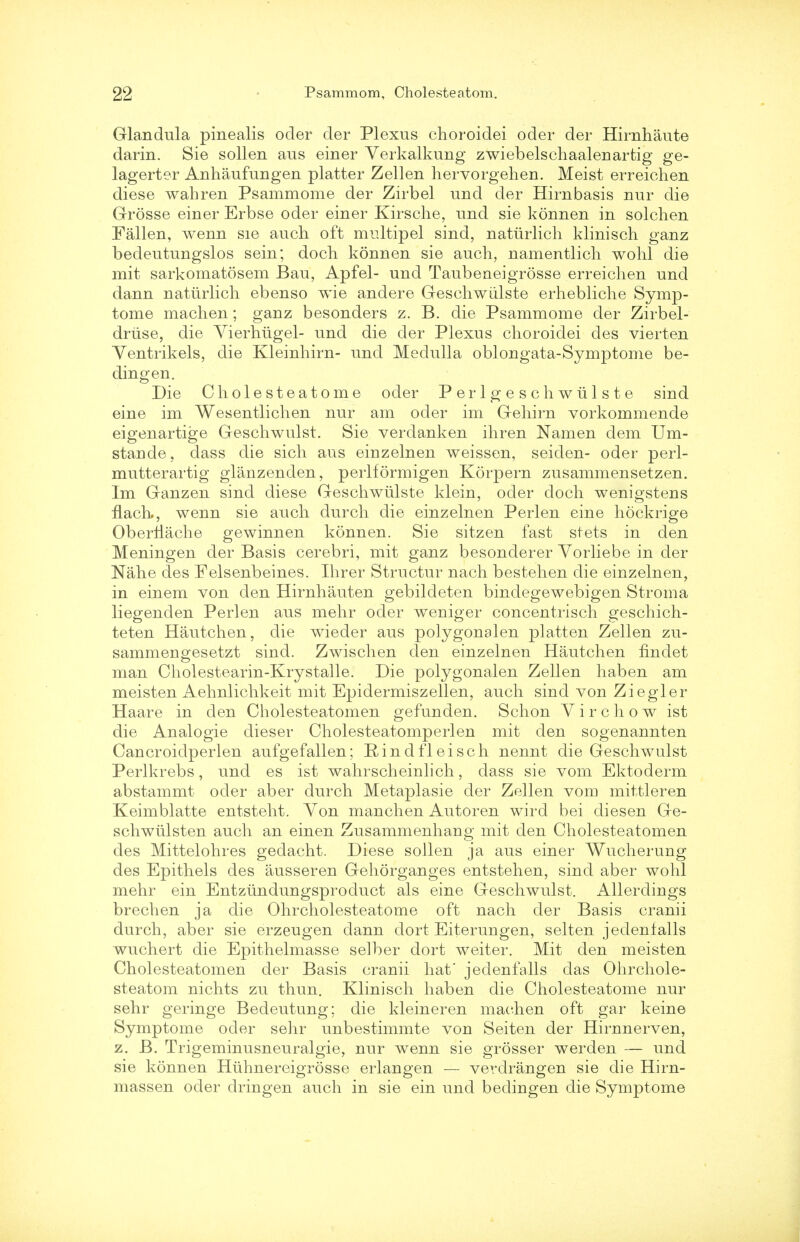 Glandula pinealis ocler der Plexus choroidei oder der Hirnhaute darin. Sie sollen aus einer Verkalkung zwiebelschaalenartig ge- lagerter Anhaufungen platter Zellen hervorgehen. Meist erreichen diese wahren Psammome der Zirbel und der Hirnbasis nur die Grosse einer Erbse oder einer Kirsche, und sie konnen in solchen Fallen, wenn sie audi oft multipel sind, naturlicli klinisch ganz bedeutungslos sein; dock konnen sie auch, namentlicli wohl die mit sarkomatosem Bau, Apfel- und Taubeneigrosse erreichen und dann naturlicli ebenso wie andere Geschwiilste erhebliche Symp- tome machen; ganz besonders z. B. die Psammome der Zirbel- drtise, die Vierhtigel- und die der Plexus choroidei des vierten Yentrikels, die Kleinhirn- und Medulla oblongata-Symptome be- dingen. Die Cholesteatome oder Perlgeschwiilste sind eine im Wesentlichen nur am oder im Gehirn vorkommende eigenartige Geschwulst. Sie verdanken ihren Namen dem Um- stande, dass die sich aus einzelnen weissen, seiden- oder perl- mutterartig glanzenden, perlformigen Korpern zusammensetzen. Im Ganzen sind diese Geschwiilste klein, oder cloch wenigstens nach,, wenn sie auch durch die einzelnen Perlen eine hockrige Oberliache gewinnen konnen. Sie sitzen fast stets in den Meningen der Basis cerebri, mit ganz besonderer Vorliebe in der Nahe des Felsenbeines. Hirer Structur nach bestehen die einzelnen, in einem von den Hirnhauten gebildeten bindegewebigen Stroma liegenclen Perlen aus mehr oder weniger concentrisch geschich- teten Hautchen, die wieder aus polygonalen platten Zellen zu- sammengesetzt sind. Zwischen den einzelnen Hautchen flndet man Cholestearin-Krystalle. Die polygonalen Zellen haben am meisten Aehnlichkeit mit Epidermiszellen, auch sind von Ziegler Haare in den Cholesteatomen gefunden. Schon Yirchow ist die Analogie dieser Cholesteatomperlen mit den sogenannten Cancroidperlen aufgefallen; Rindfleisch nennt die Geschwulst Perlkrebs, und es ist wahrscheinlich, dass sie vom Ektoderm abstammt oder aber durch Metaplasie der Zellen vom mittleren Keimblatte entsteht. Yon manchen Autoren wird bei diesen Ge- schwiilsten auch an einen Zusammenhang mit den Cholesteatomen des Mittelohres gedacht. Diese sollen ja aus einer Wucherung des Epithels des ausseren Gehorganges entstehen, sind aber wohl mehr ein Entziindungsproduct als eine Geschwulst. Allerdings brechen ja die Ohrcholesteatome oft nach der Basis cranii durch, aber sie erzeugen clann dort Eiterungen, selten jedenlalls wuchert die Epithelmasse selber dort weiter. Mit den meisten Cholesteatomen der Basis cranii hat' jedenfalls das Ohrchole- steatom nichts zu thun. Klinisch haben die Cholesteatome nur sehr geringe Bedeutung; die kleineren machen oft gar keine Symptome oder sehr unbestimmte von Seiten der Hirnnerven, z. B. Trigeminusneuralgie, nur wenn sie grosser werden — und sie konnen Huhnereigrosse erlangen — verdrangen sie die Hirn- massen oder dringen auch in sie ein und bedingen die Symptome