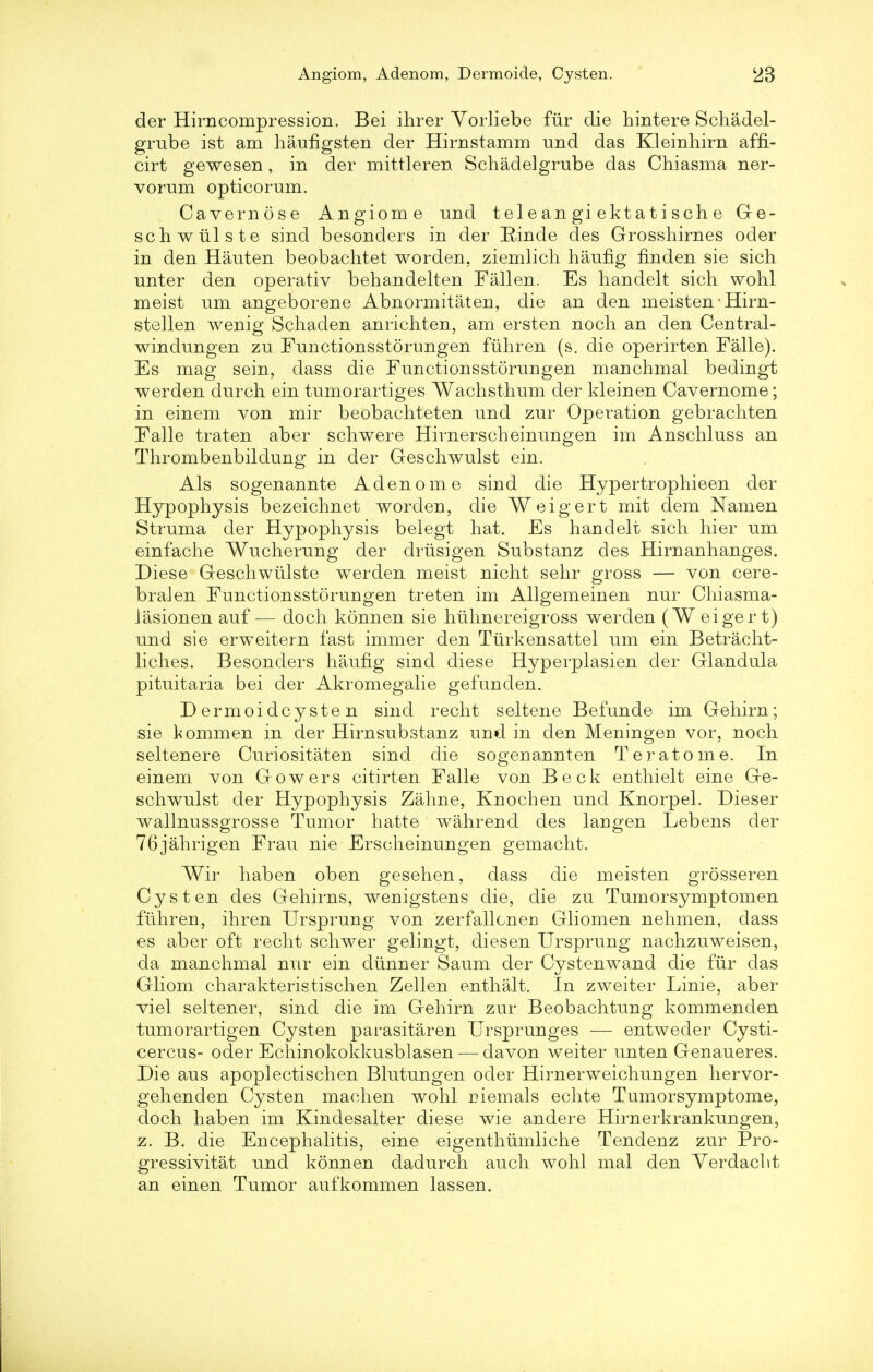 der Hirncompression. Bei ihrer Vorliebe fur die hintere Schadel- grube ist am haufigsten der Hirnstamm und das Kleinhirn affi- cirt gewesen, in der mittleren Schadelgrube das Chiasma ner- vorum opticorum. Cavernose Angiome und teleangiektatische Ge- schwiilste sind besonders in der Kinde des Grosshirnes oder in den Hauten beobachtet worden, ziemlich haufig finden sie sich miter den operativ behandelten Fallen. Es handelt sich wohl meist urn angeborene Abnormitaten, die an den meisten • Hirn- stellen wenig Scliaden anrichten, am ersten noch an den Central- windungen zu Functionsstorungen fuhren (s. die operirten Falle). Es mag sein, dass die Functionsstorungen manchmal bedingt werden durch ein tnmorartiges Wachstlrum der kleinen Cavernome; in einem von mir beobacliteten und zur Operation gebracliten Falle traten aber schwere Hirnerscheinungen im Anschluss an Thrombenbildung in der Geschwulst ein. Als sogenannte Adenom e sind die Hypertrophieen der Hypophysis bezeichnet worden, die Weigert mit dem Namen Struma der Hypophysis belegt hat. Es handelt sich hier um einfache Wucherung der driisigen Substanz des Hirnanhanges. Diese Geschwiilste werden meist nicht sehr gross — von cere- bral en Functionsstorungen treten im Allgemeinen nur Chiasma- Jasionen auf— doch konnen sie huhnereigross werden (Weigert) und sie erweitern fast immer den Tiirkensattel um ein Betracht- liches. Besonders haufig sind diese Hyperplasien der Glandula pituitaria bei der Akromegalie gefunden. D ermoi dcy ste n sind recht seltene Befunde im Gehirn; sie kommen in der Hirnsubstanz und in den Meningen vor, noch seltenere Curiositaten sind die sogenannten Teratome. In einem von Growers citirten Falle von Beck enthielt eine Ge- schwulst der Hypophysis Zahne, Knochen und Knorpel. Dieser wallnussgrosse Tumor hatte wahrend des langen Lebens der 76jahrigen Frau nie Erscheinungen gemacht. Wir haben oben gesehen, dass die meisten grosseren Cysten des Gehirns, wenigstens die, die zu Tumorsymptomen fuhren, ihren Ursprung von zerfallcnerj Gliomen nehmen, dass es aber oft recht schwer gelingt, diesen Ursprung nachzuweisen, da manchmal nur ein diinner Saum der Cystenwand die fur das Gliom charakteristischen Zellen enthalt. In zweiter Linie, aber viel seltener, sind die im Gehirn zur Beobachtung kommenden tumorartigen Cysten parasitaren Ursprunges — entweder Cysti- cercus- oder Echinokokkusblasen — davon weiter unten Genaueres. Die aus apoplectischen Blutungen oder Hirnerweichungen hervor- gehenden Cysten machen wohl rjiemals echte Tumorsymptome, doch haben im Kindesalter diese wie andere Hirnerkrankungen, z. B. die Encephalitis, eine eigenthumliche Tendenz zur Pro- gressivitat und konnen dadurch auch wohl mal den Yerdacht an einen Tumor aufkommen lassen.