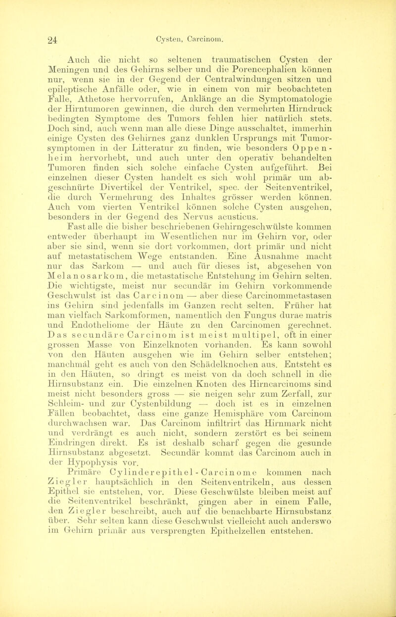 Audi die nicht so seltenen traumatischen Cysten der Meningen und des Gehirns selber und die Porencephalien konnen nur, wenn sie in der Gegend der Central win dung en sitzen und epileptische Anfalle oder, wie in einem von mir beobachteten Falle, Athetose hervorrufen, Anklange an die Symptomatologie der Hirntumoren gewinnen, die durch den vermehrten Hirndruck bedingten Symptome des Tumors fehlen hier naturlicli stets. Doch sind, audi wenn man alle diese Dinge aussclialtet, immerhin einige Cysten des Gehirnes ganz dunklen TJrsprungs mit Tumor- symptomen in der Litteratur zu finden, wie besonders Oppen- heim hervorhebt, und audi unter den operativ behandelten Tumoren finden sich solche einfache Cysten aufgeftihrt. Bei einzelnen dieser Cysten handelt es sich wohl primar um ab- geschnurte Divertikel der Ventrikel, spec, der Seitenventrikel, die durch Yermehrung des Inhaltes grosser werden konnen. Auch vom yierten Ventrikel konnen solche Cysten ausgehen, besonders in der Gegend des Nervus acusticus. Fast alle die bisher beschriebenen Gehirngeschwiilste kommen entweder tiberhaupt im Wesentlichen nur im Gehirn vor, oder aber sie sind, wenn sie dort vorkommeu, doit primar und nicht auf metastatischem Wege entstanden. Eine Ausnahme macht nur das Sarkom — und auch fur dieses ist, abgesehen von Mel an o sarkom, die metastatische Entstehung im Gehirn selten. Die wichtigste, meist nur secundar im Gehirn vorkommende Geschwulst ist das Carcinom — aber diese Carcinommetastasen ins Gehirn sind jedenfalls im Ganzen recht selten. Friiher hat man vielfach Sarkomformen, namentlich den Fungus durae matris und Endotheliome der Haute zu den Carcinomen gerechnet. Das secundiire Carcinom ist meist multipel, oft in einer grossen Masse von Einzelknoten vorhanclen. Es kann sowohl von den Hauten ausgehen wie im Gehirn selber entstehen; manchmal geht es auch von den Schadelknochen aus. Entsteht es in den Hauten, so dringt es meist von da doch schnell in die Hirnsubstanz ein. Die einzelnen Knoten des Hirncarcinoms sind meist nicht besonders gross — sie neigen sehr zum Zerfall, zur Schleim- und zur Cystenbildung — doch ist es in einzelnen Fallen beobachtet, dass eine ganze Hemisphere vom Carcinom durchwachsen war. Das Carcinom innltrirt das Hirnmark nicht und verclrangt es auch nicht, sondern zerstort es bei seinem Eindringen direkt. Es ist deshalb scharf gegen die gesunde Hirnsubstanz abgesetzt. Secundar kommt das Carcinom auch in der Hypophysis vor. Primar e Cylinderepithel-Carcinome kommen nach Ziegler hauptsachlich in den Seitenventrikeln, aus dessen Epithel sie entstehen, vor. Diese Geschwiilste bleiben meist auf die Seitenventrikel beschrankt, gingen aber in einem Falle, den Ziegler beschreibt, auch auf die benachbarte Hirnsubstanz uber. Sehr selten kann diese Geschwulst vielleicht auch anderswo im Gehirn primar aus versprengten Epithelzellen entstehen.