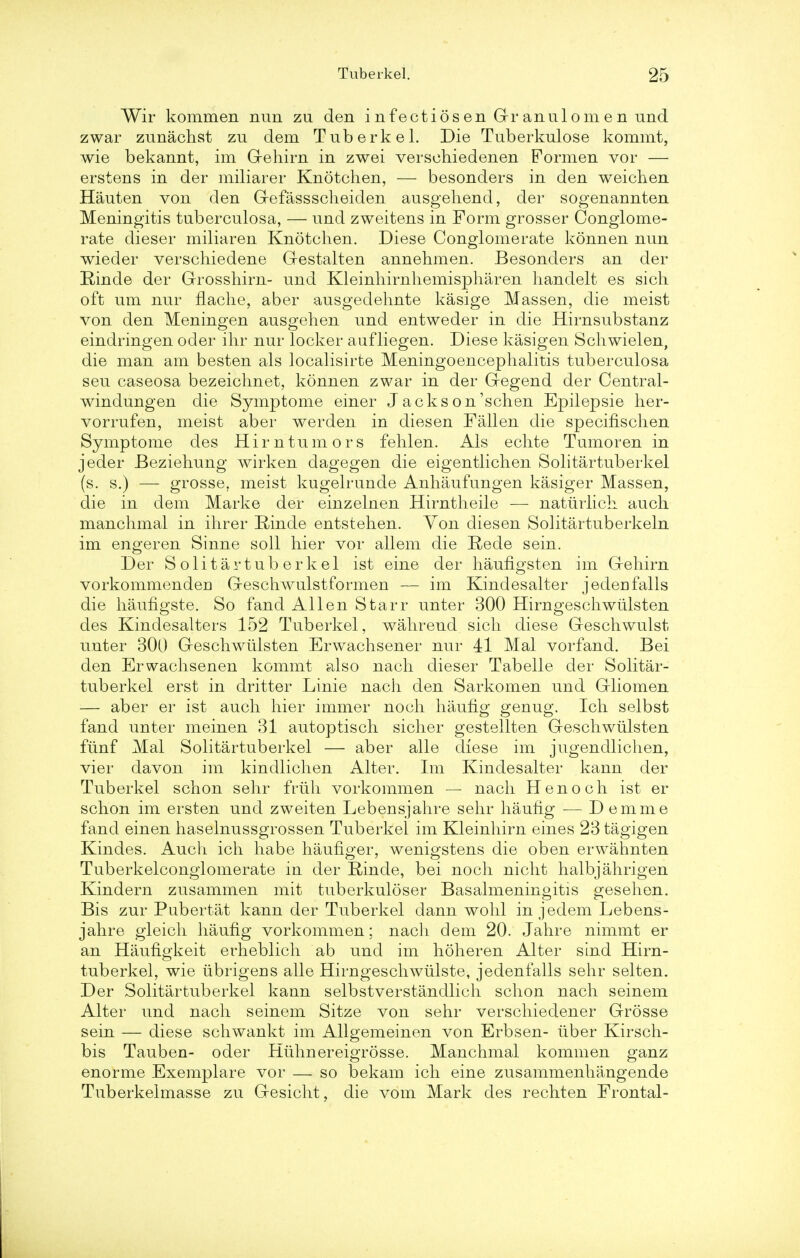 Wir kommen nun zu den infectiosen Gr anulomen und zwar zunachst zu dem Tuberkel. Die Tuberkulose kommt, wie bekannt, im Gehirn in zwei verschiedenen Formen vor — erstens in der miliarer Knotchen, — besonders in den weichen Hauten von den Gefassscheiden ausgehend, der sogenannten Meningitis tuberculosa, — und zweitens in Form grosser Conglome- rate dieser miliaren Knotchen. Diese Conglomerate konnen nun wieder verschiedene Gestalten annehmen. Besonders an der Binde der Grosshirn- und Kleinhirnhemispharen handelt es sich. oft um nur nache, aber ausgedehnte kasige Massen, die meist von den Meningen ausgehen und entweder in die Hirnsubstanz eindringen oder ihr nur locker aufliegen. Diese kasigen Scliwielen, die man am besten als localisirte Meningoencephalitis tuberculosa seu caseosa bezeichnet, konnen zwar in der Gegend der Central- windungen die Symptome einer Jackson'schen Epilepsie her- vorrufen, meist aber werden in diesen Fallen die specifischen Symptome des Him tumors fehlen. Als echte Tumoren in jeder Beziehung wirken dagegen die eigentlichen Solitartuberkel (s. s.) — grosse, meist kugelrunde Anhaufungen kasiger Massen, die in dem Marke der einzelnen Hirntheile — naturlich auch manchmal in ihrer Rinde entstehen. Yon diesen Solitartuberkeln im engeren Sinne soil hier vor allem die Rede sein. Der Solitartuberkel ist eine der haufigsten im Gehirn vorkommenden Geschwulstformen — im Kindesalter jeden falls die hauflgste. So fand Allen Starr unter 300 Hirngeschwiilsten des Kindesalters 152 Tuberkel, wahreud sich diese Geschwulst unter 300 Geschwiilsten Erwachsener nur 41 Mai vorfand. Bei den Erwachsenen kommt also nach dieser Tabelle der Solitar- tuberkel erst in dritter Linie nach den Sarkomen und Gliomen — aber er ist auch hier immer noch haufig genug. Ich selbst fand unter meinen 31 autoptisch sicher gestellten Geschwiilsten fiinf Mai Solitartuberkel — aber alle diese im jugendlichen, vier davon im kindlichen Alter. Im Kindesalter kann der Tuberkel schon sehr friih vorkommen — nach Henoch ist er schon im ersten und zweiten Lebensjahre sehr hauhg — D emme fand einen haselnussgrossen Tuberkel im Kleinhirn eines 23 tagigen Kindes. Auch ich habe hauflger, wenigstens die oben erwahnten Tuberkelconglomerate in der Einde, bei noch nicht halbjahrigen Kindern zusammen mit tuberkuloser Basalmeningitis gesehen. Bis zur Pubertat kann der Tuberkel dann wohl in jedem Lebens- jahre gleich haufig vorkommen; nach dem 20. Jahre nimmt er an Haufigkeit erheblich ab und im hoheren Alter sind Hirn- tuberkel, wie ubrigens alle Hirngeschwiilste, jedenfalls sehr selten. Der Solitartuberkel kann selbstverstandlich schon nach seinem Alter und nach seinem Sitze von sehr verschiedener Grosse sein — diese schwankt im Allgemeinen von Erbsen- iiber Kirsch- bis Tauben- oder Hiihnereigrosse. Manchmal kommen ganz enorme Exemplare vor — so bekam ich eine zusammenhangende Tuberkelmasse zu Gesicht, die vom Mark des rechten Frontal-