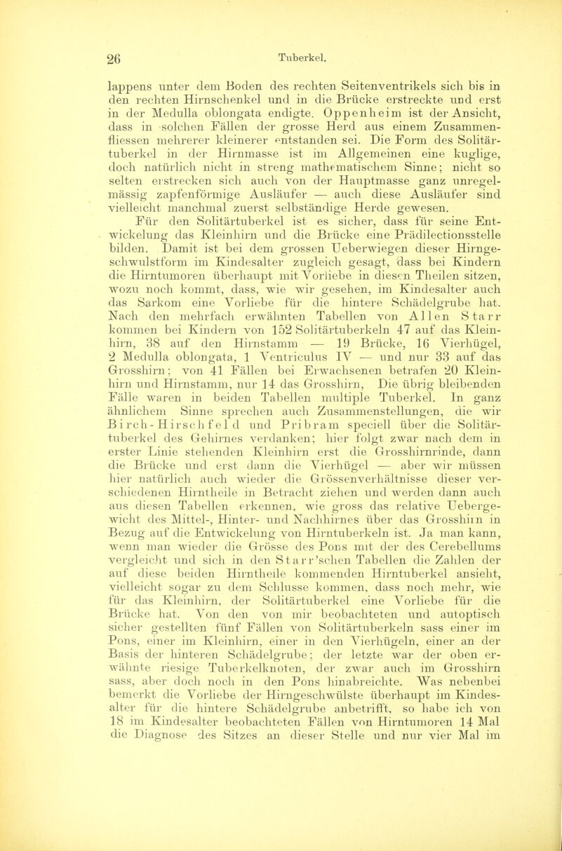 lappens unter dem Boden des rechten Seitenventrikels sich bis in den rechten Hirnschenkel und in die Briicke erstreckte und erst in der Medulla oblongata endigte. Oppenheim ist der Ansicht, dass in solchen Fallen der grosse Herd aus einem Zusammen- fliessen mehrerer kleinerer entstanden sei. Die Form des Solitar- tuberkel in der Hirnmasse ist im Allgemeinen eine kuglige, docli natiirlich nicht in streng mathematischem Sinne; nicht so selten erstrecken sich audi von der Hauptmasse ganz unregel- massig zapfenformige Auslaufer — audi diese Auslaufer sind vielleicht manchmal zuerst selbstandige Herde gewesen. Fur den Solitartuberkel ist es sicher, dass fur seine Ent- wickelung das Kleinhirn und die Briicke eine Pradilectionsstelle bilden. Damit ist bei dem grossen Ueberwiegen dieser Hirnge- schwulstform im Kindesalter zugleich gesagt, dass bei Kindern die Hirntumoren iiberhaupt mit YorJiebe in diesen Theilen sitzen, wozu noch kommt, dass, wie wir gesehen, im Kindesalter auch das Sarkom eine Yorliebe fur die hintere Schadelgrube hat. Nach den mehrfach erwahnten Tabellen von Allen Starr kommen bei Kindern von 152 Solitartuberkeln 47 auf das Klein- hirn, 38 auf den Hirnstamm — 19 Briicke, 16 Yierhiigel, 2 Medulla oblongata, 1 Yentriculus IY — und nur 33 auf das Grosshirn; von 41 Fallen bei Erwachsenen betrafen 20 Klein- hirn und Hirnstamm, nur 14 das Grosshiru, Die ubrig bleibenden Falle waren in beiden Tabellen multiple Tuberkel. In ganz ahnlichem Sinne sprechen audi Zusammenstellungen, die wir Birch-Hirschf el d und Pribram speciell tiber die Solitar- tuberkel des Gehirnes verclanken; hier folgt zwar nach dem in erster Linie stehenden Kleinhirn erst die Grosshirnrinde, dann die Briicke und erst dann die Yierhiigel — aber wir miissen hier natiirlich audi wieder die Grossenverhaltnisse dieser ver- schiedenen Hirntheile in Betracht ziehen und werden dann auch aus diesen Tabellen erkennen, wie gross das relative Ueberge- wicht des Mittel-, Hinter- und Nachhirnes iiber das Grosshirn in Bezug auf die Entwickelung von Hirntuberkeln ist. Ja man kann, wenn man wieder die Grosse des Pons mit der des Cerebellums vergleicht und sich in den Starr'schen Tabellen die Zahlen der auf diese beiden Hirntheile kommenden Hirntuberkel ansieht, vielleicht sogar zu dem Schlusse kommen, dass noch mehr, wie fur das Kleinhirn, der Solitartuberkel eine Yorliebe fur die Briicke hat. Yon den von mir beobachteten und autoptisch sicher gestellten fiinf Fallen von Solitartuberkeln sass einer im Pons, einer im Kleinhirn, einer in den Yierhiigeln, einer an der Basis der hinteren Schadelgrube; der letzte war der oben er- wahnte riesige Tuberkelknoten, der zwar audi im Grosshirn sass, aber doch noch in den Pons hinabreielite. Was nebenbei bemerkt die Yorliebe der Hirngeschwiilste iiberhaupt im Kindes- alter fur die hintere Schadelgrube anbetrifft, so habe ich von 18 im Kindesalter beobachteten Fallen von Hirntumoren 14 Mai die Diagnose des Sitzes an dieser SteRe und nur vier Mai im