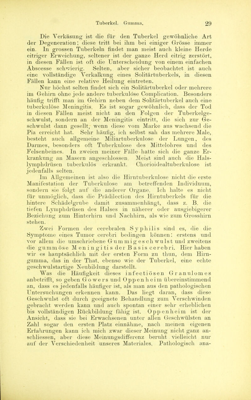 Die Verkasung ist die fur den Tuberkel gewobnliche Art der Degeneration; diese tritt bei ihm bei einiger Grosse immer ein. In grossen Tuberkeln findet man meist auch kleine Herde eitriger Erweichung, seltener ist der ganze Herd eitrig zerstort, in diesen Fallen ist oft die Unterscheidung von einem einfachen Abscesse sclwierig. Selteri, aber sicher beobachtet ist audi eine vollstandige Yerkalkung eines Solitartuberkels, in diesen Fallen kann eirie relative Heilung eintreten. Nur hochst selten findet sich ein Solitartuberkel oder mehrere im Gehirn ohne jede andere tuberkulose Complication. Besonders haufig trifft man im Gehirn neben dem Solitartuberkel audi eine tuberkulose Meningitis. Es ist sogar gewohnlich, dass der Tod in diesen Fallen meist nicht an den Folgen der Tuberkelge- schwulst, sondern an der Meningitis eintritt, die sicli zur Ge- schwulst dann gesellt, wenn diese vom Marke aus waehsend die Pia erreicht hat. Sehr haufig, ich selbst sah das mehrere Male, besteht audi allgemeine Miliartuberkulose der Lungen, des Darmes, besonders oft Tuberkulose des Mittelohres und des Felsenbeines. In zweien meiner Falle hatte sich die ganze Er- krankung an Maseru angeschlossen. Meist sind auch die Hals- lymphdriisen tuberkulos erkrankt. Chorioidealtuberkulose ist jedenfalls selten. Im Allgemeinen ist also die Hirntuberkulose nicht die erste Manifestation der Tuberkulose am betreffenden Individuum, sondern sie folgt auf die anderer Organe. Ich halte es nicht fur unmoglich, dass die Predilection des Hirntuberkels fur die hintere Schadelgrube damit zusammenhangt, dass z. B. die tiefen Lymphdriisen des Halses in naherer oder ausgiebigerer Beziehung zum Hinterhirn und Nachhirn, als wie zum Grosshirn stehen. Zwei Formen der cerebralen Syphilis sind es, die die Symptoine eines Tumor cerebri bedingen konnen! erstens und vor allem die umschriebene Gummig es ch wulst und zweitens die gummose M en i n gi ti s der B a sis cerebri. Hier haben wir es hauptsachlich mit der ersten Form zu thun, dem Hirn- gumma, das in der That, ebenso wie der Tuberkel, eine echte geschwulstartige Neubildung darstellt. Was die Hauflgkeit dieses infectiosen Granulomes anbetrifft, so geben Go wers und Oppenheim ubereinstimmend an, dass es jedeufalls hauflger ist, als man aus den pathologischen Untersuchungen erkennen kann. Das liegt daran, dass diese Geschwulst oft durch geeignete Behaudlung zum Yerschwinden gebracht werden kann und auch spontan einer sehr erheblichen bis vollstandigen Riickbildung fahig ist. Oppenheim ist der Ansicht, dass sie bei Erwachsenen unter alien Geschwiilsten an Zahl sogar den ersten Platz einnahme, nach meinen eigenen Ertahrungen kann ich mich zwar dieser Meinung nicht ganz an- schliessen, aber diese Meinungsdifferenz beruht vielleicht nur auf der Verschiedenheit unseres Materiales. Pathologisch ana-