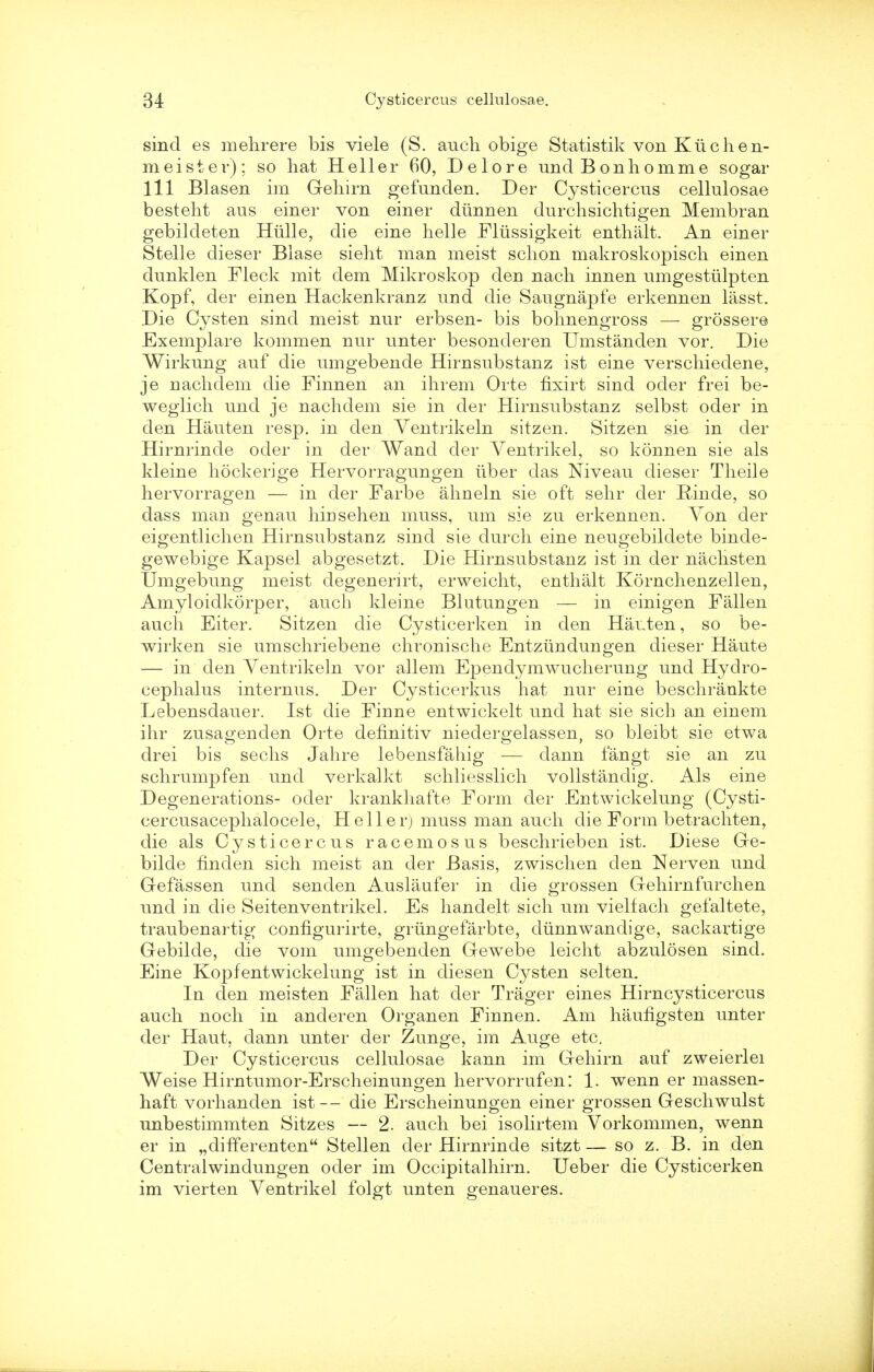 sind es mehrere bis viele (S. auch obige Statistik von K u c h e n- meister); so hat Heller 60, Delore unci Bonhomme sogar 111 Blasen im Geliim gefunden. Der Cysticercus cellulosae besteht aus einer von einer diinnen durchsichtigen Membran gebildeten Hiille, die eine lielle Fliissigkeit enthalt. An einer Stelle dieser Blase sieht man meist schon makroskopisch einen dunklen Fleck mit dem Mikroskop den nach innen umgestulpten Kopf, der einen Hackenkranz und die Saugnapfe erkennen lasst. Die Cysten sind meist nur erbsen- bis bohnengross — grosser© Exemplare kommen nur unter besonderen Umstanden vor. Die Wirkung auf die umgebende Hirnsubstanz ist eine verschiedene, je nachdem die Finnen an ihrem Orte fixirt sind oder frei be- weglich und je nachdem sie in der Hirnsubstanz selbst oder in den Hauten resp. in den Yentrikeln sitzen. Sitzen sie in der Hirnrinde oder in der Wand der Yentrikel, so konnen sie als kleine hockerige Hervorragungen iiber das Niveau dieser Tlieile hervorragen — in der Farbe ahneln sie oft sehr der Rinde, so dass man genau hinsehen muss, um sie zu erkennen. Von der eigentlichen Hirnsubstanz sind sie durch eine neugebildete binde- gewebige Kapsel abgesetzt. Die Hirnsubstanz ist in der nachsten Umgebung meist clegenerirt, erweicht, enthalt Kornchenzellen, Amyloidkorper, auch kleine Blutungen — in einigen Fallen auch Eiter. Sitzen die Cysticerken in den Hauten, so be- wirken sie umschriebene chronische Entziindungen dieser Haute — in den Ventrikeln vor allem Ependymwucherung und Hydro- cephalus internus. Der Cysticerkus hat nur eine beschrankte Lebensdauer. Ist die Finne entwickelt und hat sie sich an einem ihr zusagenden Orte dehnitiv niedergelassen, so bleibt sie etwa drei bis sechs Jahre lebensfahig — dann fangt sie an zu schrumpfen und verkalkt schliesslich vollstandig. Als eine Degenerations- oder krankhafte Form der Entwickelung (Cysti- cercusacephalocele, Heller) muss man auch die Form betrachten, die als Cysticercus racemosus beschrieben ist. Diese Ge- bilde hnclen sich meist an der Basis, zwischen den Nerven und Gefassen und senden Auslaufer in die grossen Gehirnfurchen und in die Seitenventrikel. Es handelt sich um vielfach gefaltete, traubenartig configurirte, griingefarbte, diinnwandige, sackartige Gebilde, die vom umgebenden Gewebe leicht abzulosen sind. Eine Kopfentwickelung ist in diesen Cysten seltem In den meisten Fallen hat der Trager eines Hirncysticercus auch noch in anderen Organen Finnen. Am haufigsten unter der Haut, dann unter der Zunge, im Auge etc. Der Cysticercus cellulosae kann im Gehirn auf zweierlei Weise Hirntumor-Erscheinungen hervorrufen: 1. wenn er massen- haft vorhanden ist — die Erscheinungen einer grossen Geschwulst unbestimmten Sitzes — 2. auch bei isolirtem Vorkommen, wenn er in „differenten Stellen der Hirnrinde sitzt — so z. B. in den Centralwindungen oder im Occipitalhirn. Ueber die Cysticerken im vierten Yentrikel folgt unten genaueres.