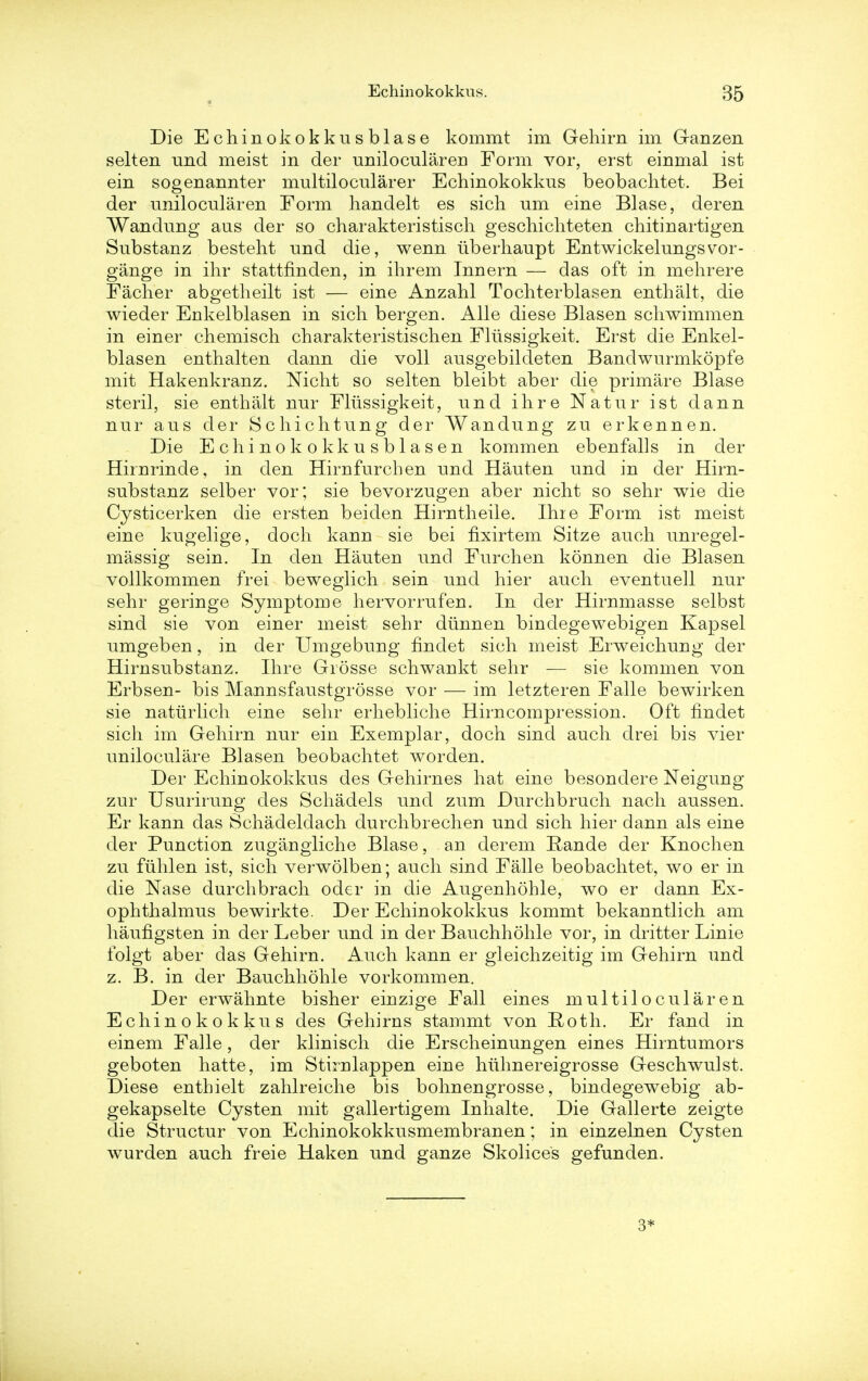Echinokokkus. Die Echinokokkusblase kommt im Gehirn im Ganzen selten und meist in der uniloculareu Form vor, erst einmal ist ein sogenannter multilocularer Echinokokkus beobachtet. Bei der unilocularen Form handelt es sich urn eine Blase, deren Wandung aus der so charakteristisch geschichteten chitinartigen Substanz besteht und die, wenn uberhaupt Entwickelungsvor- gange in ihr stattfinden, in ihrem Innern — das oft in mehrere Facher abgetheilt ist — eine Anzahl Tochterblasen enthalt, die wieder Enkelblasen in sich bergen. Alle diese Blasen schwimmen in einer chemisch charakteristischen Fliissigkeit. Erst die Enkel- blasen enthalten dann die voll ansgebildeten Bandwurmkopfe mit Hakenkranz. Nicht so selten bleibt aber die primare Blase steril, sie enthalt nur Fliissigkeit, nnd ihre Natur ist dann nur aus der Schichtung der Wandung zu erkennen. Die Echinokokkusblasen kommen ebenfalls in der Hirnrinde, in den Hirnfurchen und Hauten und in der Hirn- substanz selber vor; sie bevorzugen aber nicht so sehr wie die Cysticerken die ersten beiden Hirntheile. Ihie Form ist meist eine kugelige, doch kann sie bei fixirtem Sitze audi unregel- massig sein. In den Hauten und Furchen konnen die Blasen vollkommen frei beweglich sein und hier auch eventuell nur sehr geringe Symptome hervorrufen. In der Hirnmasse selbst sind sie von einer meist sehr dtmnen bindegewebigen Kapsel umgeben, in der Umgebung findet sich meist Erweichung der Hirnsubstanz. Ihre Giosse schwankt sehr — sie kommen von Erbsen- bis Mannsfaustgrosse vor — im letzteren Falle bewirken sie naturlich eine sehr erhebliche Hirncompression. Oft findet sich im Gehirn nur ein Exemplar, doch sind auch drei bis vier uniloculare Blasen beobachtet worden. Der Echinokokkus des Gehirnes hat eine besondere Neigung zur Usurirung des Schadels und zum Durchbruch nach aussen. Er kann das Schadeldach durchbrechen und sich hier dann als eine der Punction zugangliche Blase, an derem Rande der Knochen zu fiihlen ist, sich verwolben; auch sind Falle beobachtet, wo er in die Nase durchbrach oder in die Augenhohle, wo er dann Ex- ophthalmus bewirkte. Der Echinokokkus kommt bekanntlich am haufigsten in der Leber und in der Bauchhohle vor, in dritter Linie folgt aber das Gehirn. Auch kann er gleichzeitig im Gehirn und z. B. in der Bauchhohle vorkommen. Der erwahnte bisher einzige Fall eines multilocularen Echinokokkus des Gehirns stammt von Roth. Er fand in einem Falle, der klinisch die Erscheinungen eines Hirntumors geboten hatte, im Stirnlappen eine hiihnereigrosse Geschwulst. Diese enthielt zahlreiche bis bohnengrosse, bindegewebig ab- gekapselte Cysten mit gallertigem Inhalte. Die Gallerte zeigte die Structur von Echinokokkusmembranen; in einzelnen Cysten wurden auch freie Haken und ganze Skolices gefunden. 3*