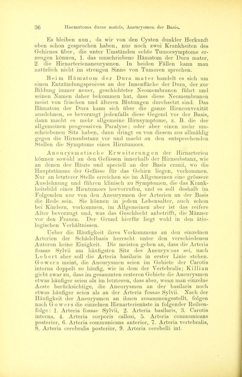 Es bleiben nun, da wir von den Cysten dunkler Herkunft oben schon gesprochen haben, nur noch zwei Krankheiten des Gehirnes tiber, die unter Umstanden echte Tumorsymptome er- zeugen konnen, 1. das umschriebene Hamatom der Dura mater, 2. die Hirnarterienaneurysmen. In beiden Fallen kann man naturlich niclit im strengen Sinne von Tumoren spreclien. Beim Hamatom der Dura mater handelt es sich um einen Entziindungsprocess an der Innenflache der Dura, der zur Bildung immer neuer, geschichteter Neomembranen fuhrt und seinen Namen daher bekommen hat, dass diese Neomembranen meist von frisclien und alteren Blutungen durclisetzt sind. Das Hamatom der Dura kann sich uber die ganze Hirnconvexitat ausdehnen, es bevorzugt jedenfalls diese Gegend vor der Basis, dann macht es mehr allgemeine Hirnsymptome, z. B. die der allgemeinen progressiven Paralyse; oder aber einen mehr um- schriebenen Sitz haben, dann dringt es von diesem aus allmahlig gegen die Hirnsubstanz vor und macht an den entsprechenden Stellen die Symptome eines Hirntumors. An e urysm at is ch e E r w eite r ung en der Hirnarterien konnen sowohl an den Gefassen innerhalb der Hirnsubstanz, wie an denen der Haute und speciell an der Basis cranii, wo die Hauptstamme der Gefasse fur das Gehirn liegen, vorkommen. Nur an letzterer Stelle erreichen sie im Allgemeinen eine grossere Ausdehnung und fiihren klinisch zu Symptomen, die das Krank- heitsbild eines Hirntumors hervorriifen, und es soli deshalb im Folgenden nur von den Aneurysmen der Arterien an der Basis die Hede sein. Sie konnen in jedem Lebensalter, auch schon bei Kindern, vorkommen, im Allgemeinen aber ist das reifere Alter bevorzugt und, was das Geschlecht anbetrifft, die Manner vor den Frauen. Der Grund hierfiir liegt wohl in den atio- logischen Verhaltnissen. Ueber die Haufigkeit ihres Vorkommens an den einzelnen Arterien der Schadelbasis herrscht unter den verschiedenen Autoren keine Einigkeit. Die meisten geben an, dass die Arteria fossae Sylvii am haufigsten Sitz des Aneurysaias sei, nach Lebert aber soli die Arteria basilaris in erster Linie stehen. Gowers meint, die Aneurysmen seien im Gebiete der Carotis interna doppelt so haufig, wie in dem der Yertebralis; Killian giebt zwar zu, dass im gesammten ersteren Gebiete die Aneurysmen etwas haufiger seien als im letzteren, dass aber, wenn man einzelne Aeste beriicksichtige, die Aneurysmen an der basilaris noch etwas haufiger seien als an der Arteria fossae Sylvii. Nach der Haufigkeit der Aneurysmen an ihnen zusammengestellt, folgen nach Gowers die einzelnen Hirnarterienaste in folgen der Reihen- folge: 1. Arteria fossae Sylvii, 2. Arteria basilaris, 3. Carotis interna, 4. Arteria corporis callosi, 5. Arteria communicans posterior, 6. Arteria communicans anterior, 7. Arteria vertebralis, 8. Arteria cerebralis posterior, 9. Arteria cerebelli inf.