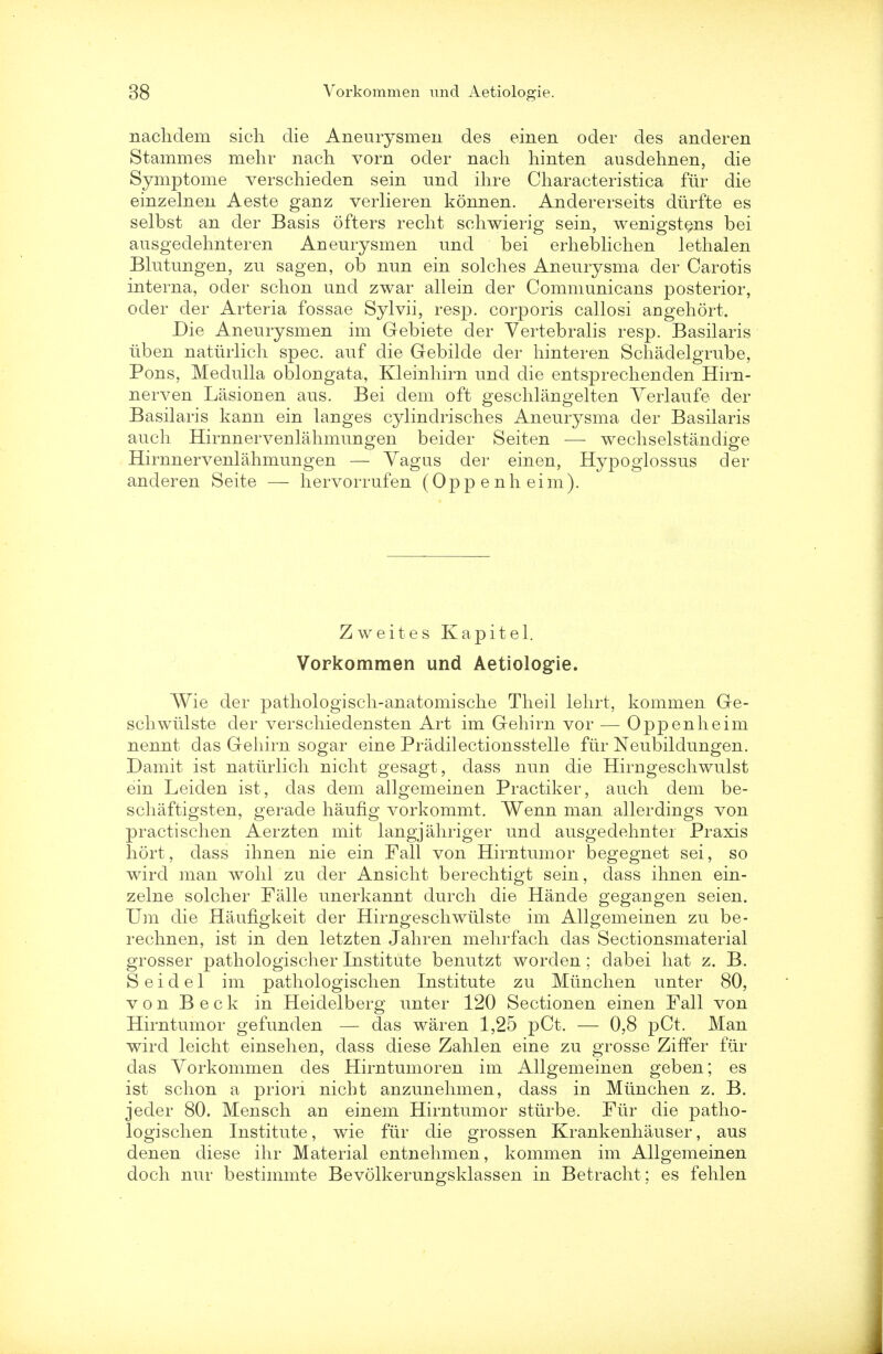 naclidem sich die Aneurysmen des einen oder des anderen Stammes mehr nach vorn oder nach hinten ausdehnen, die Symptome verschieden sein und ihre Characteristica fur die einzelneu Aeste gauz verlieren konnen. Andererseits diirfte es selbst an der Basis ofters recht schwierig sein, wenigstens bei ausgedehnteren Aneurysmen und bei erheblichen lethalen Blutungen, zu sagen, ob nun ein solches Aneurysma der Carotis interna, oder schon und zwar allein der Communicans posterior, oder der Arteria fossae Sylvii, resp. corporis callosi angehort. Die Aneurysmen im Gebiete der Yertebralis resp. Basilaris uben naturlich spec, auf die Gebilde der hinteren Schadelgrube, Pons, Medulla oblongata, Kleinhirn und die entspreclienden Hirn- nerven Lasionen aus. Bei dem oft geschlangelten Yerlaufe der Basilaris kann ein langes cylindrisches Aneurysma der Basilaris audi Hirnnervenlahmungen beider Seiten — wechselstandige Hirnnervenlahmungen — Yagus der einen, Hypoglossus der anderen Seite — hervorrufen (Oppenheim). Zweites Kapitel. Vorkommen und Aetiologie. Wie der pathologisch-anatomische Theil lehrt, kommen Ge- schwiilste der verschiedensten Art im Gehirn vor — Oppenheim nennt das Geliirn sogar eine Pradilectionsstelle ftir Neubildungen. Damit ist naturlich nicht gesagt, dass nun die Hirngeschwulst ein Leiden ist, das dem allgemeinen Practiker, auch dem be- schaftigsten, gerade haufig vorkommt. Wenn man allerdings von practischen Aerzten mit langjahriger und ausgedehnter Praxis hort, dass ihnen nie ein Fall von Hirntumor begegnet sei, so wircl man wohl zu der Ansicht berechtigt sein, dass ihnen ein- zelne soldier Falle unerkannt durch die Hande gegangen seien. Um die Haufigkeit der Hirngeschwiilste im Allgemeinen zu be- rechnen, ist in den letzten Jahren mehrfach das Sectionsmaterial grosser pathologischer Institute benutzt worden; dabei hat z. B. S e i d e 1 im pathologischen Institute zu Miinchen unter 80, von Beck in Heidelberg unter 120 Sectionen einen Fall von Hirntumor gefunden — das waren 1,25 pCt. — 0,8 pCt. Man wird leicht einsehen, dass diese Zahlen eine zu grosse Ziffer fiir das Yorkommen des Hirntumoren im Allgemeinen geben; es ist schon a priori nicht anzunehmen, dass in Miinchen z. B. jeder 80. Mensch an einem Hirntumor stiirbe. Fiir die patho- logischen Institute, wie fiir die grossen Krankenhauser, aus denen diese ihr Material entnehmen, kommen im Allgemeinen doch nur bestimmte Bevolkerunp'sklassen in Betracht; es fehlen