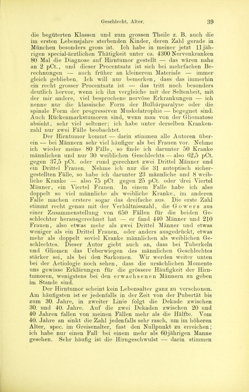 die beguterten Klassen imd zum grossen Theile z. B. auch die im ersten Lebensjahre sterbenden Kinder, deren Zahl gerade in Miinchen besonders gross ist. Ich habe in meiner jetzt lljah- rigen special-arztlichen Thatigkeit unter ca. 4300 Nervenkranken 80 Mai die Diagnose auf Hirntumor gestellt — das waren nahe an 2 pCt., und dieser Procentsatz ist sich bei mehrfachen Be- rechnungen — auch friiher an kleinerem Materiale — immer gleich geblieben. Ich will nur bemerken, dass das immerhin ein recht grosser Procentsatz ist — das tritt noch besonders deutlich hervor, wenn ich ihn vergleiche mit der Seltenheit, mit der mir andere, viel besprochene nervose Erkrankungen — ich nenne nur die klassische Form der Bulbarparalyse oder die spinale Form der progressiven Muskelatrophie — begegnet sind. Auch Riickenmarkstumoren sind, wenn man von der Gliomatose absieht, sehr viel seltener; ich habe unter derselben Kranken- zahl nur zwei Falle beobachtet. Der Hirntumor kommt — darin stimmen alle Autoren iiber- ein — bei Mannern sehr viel haufiger als bei Frauen vor. Nehme ich wieder meine 80 Falle, so finde ich darunter 50 Kranke mannlichen und nur 30 weiblichen Geschlechts — also 62,5 pCt. gegen 37,5 pCt. oder rund gerechnet zwei Drittel Manner und ein Drittel Frauen. Nehme ich nur die 31 autoptisch sicher- gestellten Falle, so habe ich darunter 23 mannliche und 8 weib- liche Kranke — also 75 pCt. gegen 25 pCt. oder *drei Yiertel Manner, ein Viertel Frauen. In einem Falle habe ich also doppelt so viel mannliche als weibliche Kranke, im anderen Falle machen erstere sogar das dreifache aus. Die erste Zahl stimmt recht genau mit cler Verhaltnisszahl, die (lowers aus einer Zusammenstellung von 650 Fallen flir die beiden Ge- schlechter herausgerechnet hat — er fand 440 Manner und 210 Frauen, also etwas mehr als zwei Drittel Manner und etwas weniger als ein Drittel Frauen, oder anders ausgedriickt, etwas mehr als doppelt soviet Kranke mannlichen als weiblichen Ge- schlechtes. Dieser Autor giebt auch an, dass bei Tuberkeln und Gliomen das Ueberwiegen des mannlichen Geschlechtes starker sei, als bei den Sarkomen. Wir werden weiter unten bei der Aetiologie noch sehen, dass die ursachlichen Momente uns gewisse Erklarungen fur die grossere Haufigkeit der Hirn- tumoren, wenigstens bei den erwachsenen Mannern zu geben im Stande sind. Der Hirntumor scheint kein Lebensalter ganz zu verschonen. Am hauhgsten ist er jedenfalls in der Zeit von der Pubertat bis zum 30. Jahre, in zweiter Linie folgt die Dekade zwischen 30. und 40. Jahre. Auf die zwei Dekaden zwischen 20 und 40 Jahren fallen von meinen Fallen mehr als die Halfte. Vom 40. Jahre an sinkt die Zahl jedenfalls sehr rasch, um im hoheren Alter, spec, im Greisenalter, fast den Nullpunkt zu erreichen; ich habe nur einen Fall bei einem mehr als 60jahrigen Manne gesehen. Sehr haufig ist die Hirngeschwulst — darin stimmen