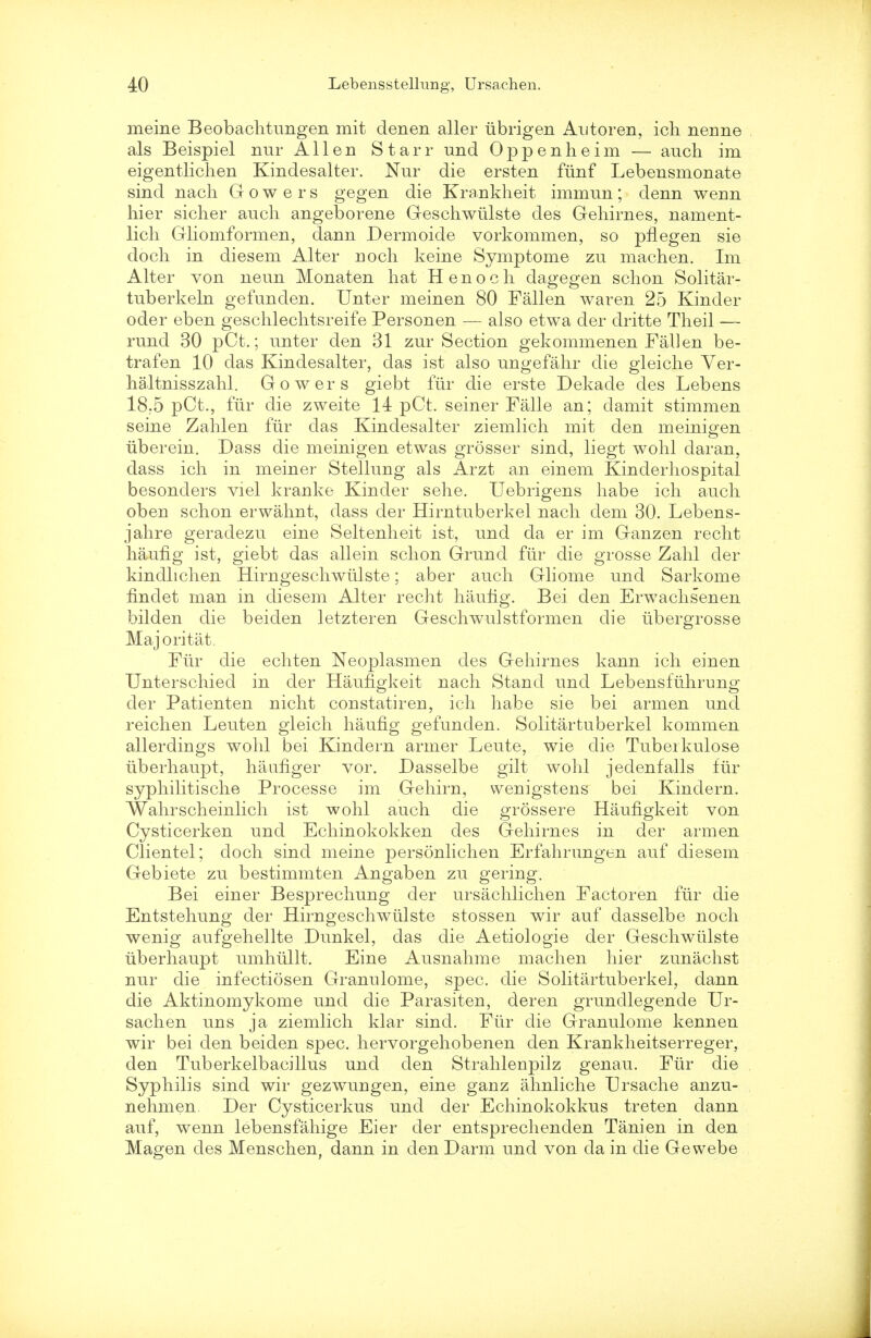 meine Beobachtungen mit denen aller iibrigen Antoren, ich nenne als Beispiel nur Allen Starr und Oppenheim — auch im eigentlichen Kindesalter. Nur die ersten fiinf Lebensmonate sind nach Gowers gegen die Krankheit immun; denn wenn hier sicher auch angeborene Geschwiilste des Gehirnes, nament- lich Gliomformen, dann Dermoide vorkommen, so pflegen sie docli in diesem Alter noch keine Symptome zu machen. Im Alter von neun Monaten hat Henoch dagegen schon Solitar- tuberkeln gefunden. Unter meinen 80 Fallen waren 25 Kinder oder eben geschlechtsreife Personen — also etwa der dritte Theil — rund 30 pCt.; unter den 31 zur Section gekommenen Fallen be- trafen 10 das Kindesalter, das ist also ungefahr die gleiche Ver- haltnisszahl. Gowers giebt fur die erste Dekade des Lebens 18,5 pCt., fur die zweite 14 pCt. seiner Falle an; clamit stimmen seine Zahlen fiir das Kindesalter ziemlich mit den meinigen iiberein. Dass die meinigen etwas grosser sind, liegt wohl daran, dass ich in meiner Stellung als Arzt an einem Kinderhospital besonders viel kranke Kinder sehe. Uebrigens habe ich auch oben schon erwahnt, dass der Hirntuberkel nach dem 30. Lebens- jahre geradezu eine Seltenheit ist, und da er im Ganzen recht haufig ist, giebt das allein schon Grund fiir die grosse Zahl der kindlichen Hirngeschwiilste; aber auch Gliome und Sarkome finclet man in diesem Alter recht haufig. Bei den Erwachsenen bilden die beiden letzteren Geschwulstformen die iibergrosse Majoritat. Fiir die echten Neoplasmen des Gehirnes kann ich einen Unterschied in der Haufigkeit nach Stand und Lebensfiihrung der Patienten nicht constatiren, ich habe sie bei armen und reichen Leuten gleich haufig gefunden. Solitartuberkel kommen allerdings wohl bei Kindern armer Leute, wie die Tuberkulose iiberhaupt, haufiger vor. Dasselbe gilt wohl jedenfalls fiir syphilitische Processe im Gehirn, wenigstens bei Kindern. Wahrscheinlich ist wohl auch die grossere Haufigkeit von Cysticerken und Echinokokken des Gehirnes in der armen Clientel; doch sind meine personlichen Erfahrungen auf diesem Gebiete zu bestimmten Angaben zu gering. Bei einer Besprechung der ursachlichen Factoren fiir die Entstehung der Hirngeschwiilste stossen wir auf dasselbe noch wenig aufgehellte Dunkel, das die Aetiologie der Geschwiilste iiberhaupt umhiillt. Eine Ausnahme machen hier zunachst nur die infectiosen Granulome, spec, die Solitartuberkel, dann die Aktinomykome und die Parasiten, der en grundlegende Ur- sachen uns ja ziemlich klar sind. Fiir die Granulome kennen wir bei den beiden spec, hervorgehobenen den Krankheitserreger, den Tuberkelbacillus und den Strahlenpilz genau. Fiir die Syphilis sind wir gezwungen, eine ganz ahnliche Ursache anzu- nehmen. Der Cysticerkus und der Echinokokkus treten dann auf, wenn lebensfahige Eier der entsprechenden Tanien in den Magen des Menschen, dann in den Darm und von da in die Gewebe