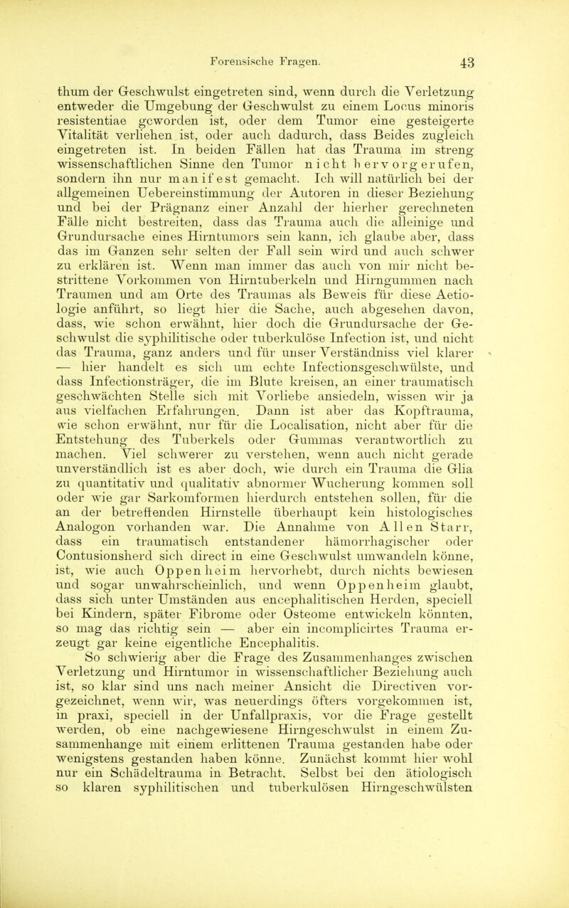 thum der Geschwulst eingetreten sind, wenn durch die Yerletzung entweder die Umgebung der Geschwulst zu einem Locus minoris resistentiae gcworden ist, oder dem Tumor eine gesteigerte Yitalitat verliehen ist, oder auch dadurch, dass Beides zugleich eingetreten ist. In beiden Fallen hat das Trauma im streng wissenschaftlichen Sinne den Tumor nicht h erv org erufen, sondern ihn nur manifest gemaclit. Ich will natuilich bei der allgemeinen Uebereinstimmung der Autoren in dieser Beziehung und bei der Pragnanz einer Anzahl der hierher gerechneten Falle nicht bestreiten, dass das Trauma auch die alleinige und Grundursache eines Hirntumors sein kann, ich glaabe aber, dass das im Ganzen sehr selten der Fall sein wird und auch schwer zu erklaren ist. Wenn man immer das auch von mir nicht be- strittene Yorkommen von Hirntuberkeln und Hirngummen nach Traumen und am Orte des Traumas als Beweis fur diese Aetio- logie anfuhrt, so liegt hier die Sache, auch abgesehen davon, dass, wie schon erwahnt, hier doch die Grundursache der Ge- schwulst die syphilitische oder tuberkulose Infection ist, und nicht das Trauma, ganz anders und fur unser Yerstandniss viel klarer - — hier handelt es sich urn echte Infectionsgeschwiilste, und dass Infectionstrager, die im Blute kreisen, an einer traumatisch geschwachten Stelle sich mit Yorliebe ansiedeln, wissen wir ja aus vielfachen Erfahrungen. Dann ist aber das Kopftrauma, wie schon erwahnt, nur fur die Localisation, nicht aber fur die Entstehung des Tuberkels oder Gummas verantwortlich zu machen. Yiel schwerer zu verstehen, wenn auch nicht gerade unverstandlich ist es aber doch, wie durch ein Trauma die Glia zu quantitativ und qualitativ abnormer Wucherung kommen soil oder wie gar Sarkomformen hierdurch entstehen sollen, fur die an der betreftenden Hirnstelle iiberhaupt kein histologisches Analogon vorhanden war. Die Annahme von Allen Starr, dass ein traumatisch entstandener hamorrhagischer oder Contusionshercl sich direct in eine Geschwulst umwandelu konne, ist, wie auch Oppenheim hervorhebt, durch nichts bewiesen und sogar unwahrsclieinlich, und wenn Oppenheim glaubt, dass sich unter Umstanden aus encephalitischen Herden, speciell bei Kindern, spater Fibrome oder Osteome entwickeln konnten, so mag das richtig sein — aber ein iucomplicirtes Trauma er- zeugt gar keine eigentliche Encephalitis. So schwierig aber die Frage des Zusammenhanges zwischen Yerletzung und Hirntumor in wissenschaftlicher Beziehung auch. ist, so klar sind uns nach meiner Ansicht die Directiven vor- gezeiclmet, wenn wir, was neuerdings ofters vorgekommen ist, in praxi, speciell in der Unfallpraxis, vor die Frage gestellt werden, ob eine nachgewiesene Hirngeschwulst in einem Zu- sainmenhange mit einem erlittenen Trauma gestanden habe oder wenigstens gestanden haben konne. Zunachst kommt hier wohl nur ein Schadeltrauma in Betracht. Selbst bei den atiologisch so klaren syphilitischen und tuberkulosen Hirngeschwiilsten