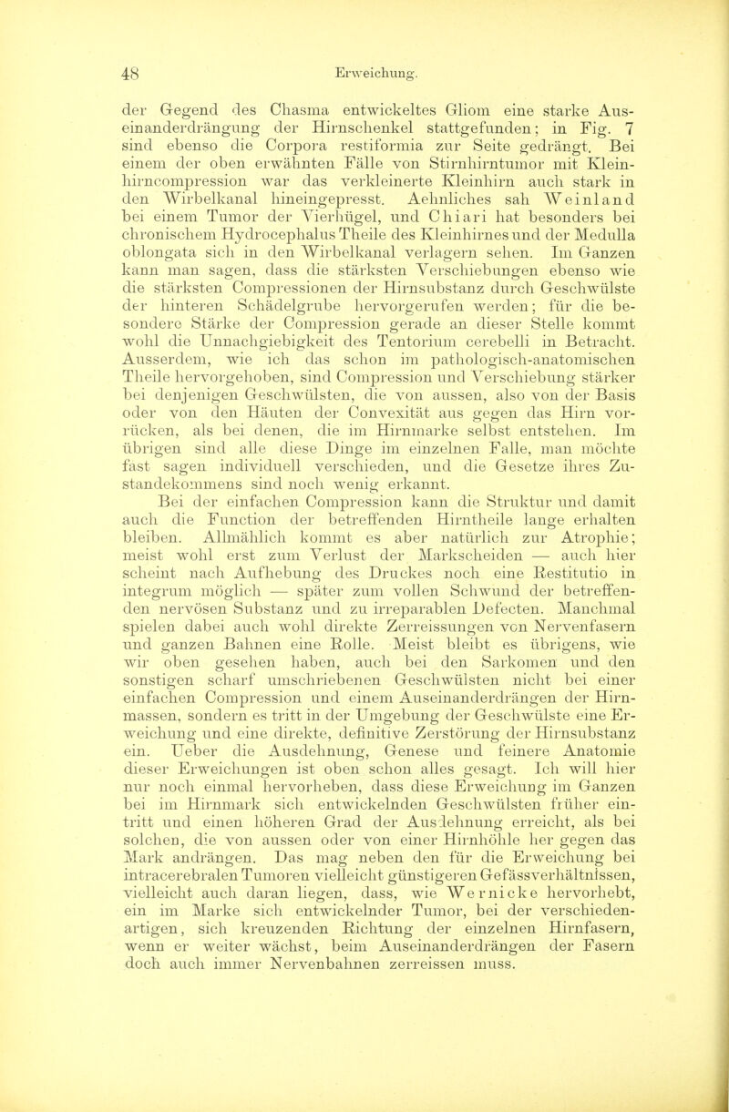 der Gegend des Chasma entwickeltes Gliom eine starke Aus- einanderdrangung der Hirnsclienkel stattgefunden; in Fig. 7 sind ebenso die Corpora restiformia zur Seite gedrangt. Bei einem der oben erwahnten Falle von Stirnhirntumor mit Klein- liirncompression war das verkleinerte Kleinhirn audi stark in den Wirbelkanal liineingepresst. Aehnliches sah We inland bei einem Tumor der Vierhiigel, und Chiari hat besonders bei chronischem Hydrocephalus Theile des Kleinhirnes und der Medulla oblongata sich in den Wirbelkanal verlagern sehen. Im Ganzen kann man sagen, dass die starksten Yerschiebungen ebenso wie die starksten Compressionen der Hirnsubstanz durch Geschwiilste der hinteren Schaclelgrube hervorgerufen werden; ftir die be- sondere Starke der Compression gerade an dieser Stelle kommt wohl die Unnachgiebigkeit des Tentorium cerebelli in Betracht. Ausserdem, wie ich das schon im pathologisch-anatomischen Theile hervorgehoben, sind Compression und Verschiebung starker bei denjenigen Geschwidsten, die von aussen, also von der Basis oder von den Hauten der Convexitat aus gegen das Hirn vor- riicken, als bei denen, die im Hirnmarke selbst entstehen. Im iibrigen sind alle diese Dinge im einzelnen Falle, man mochte fast sagen individuell verschieden, und die Gesetze ihres Zu- standekommens sind noch wenig erkannt. Bei der einfachen Compression kann die Struktur und damit auch die Function der betreffenden Hirntheile lange erhalten bleiben. Allmahlich kommt es aber natiirlich zur Atropine; meist wohl erst zum Yerlust der Markscheiden — auch hier scheint nach Aufhebung des Druckes noch eine Restitutio in integrum moglich — spater zum vollen Schwund der betreffen- den nervosen Substanz und zu irreparablen Defecten. Manchmal spielen dabei auch wohl direkte Zerreissungen von Nervenfasern und ganzen Bahnen eine Rolle. Meist bleibt es iibrigens, wie wir oben gesehen haben, auch bei den Sarkomen und den sonstigen scharf umschriebenen Geschwiilsten nicht bei einer einfachen Compression und einem Auseinanderdrangen der Hirn- massen, sondern es tritt in der Umgebung der Geschwidste eine Er- weichung und eine direkte, definitive Zerstorung der Hirnsubstanz ein. Ueber die Ausdehnung, Genese und feinere Anatomie dieser Erweichungen ist oben schon alles gesagt. Ich will hier nur noch einmal hervorheben, dass diese Erweichuug im Ganzen bei im Hirnmark sich entwickelnden Geschwiilsten friiher ein- tritt und einen holier en Grad der Ausdehnung erreicht, als bei solcheri, die von aussen oder von einer Hirnhohle her gegen das Mark andrangen. Das mag neben den fur die Erweichung bei intracerebralen Tumoren vielleicht gtinstigerenGefassverhaltnissen, vielleicht auch daran liegen, dass, wie Wernicke hervorhebt, ein im Marke sich entwickelnder Tumor, bei der verschieden- artigen, sich kreuzenden Richtung der einzelnen Hirnfasern, wenn er weiter wachst, beim Auseinanderdrangen der Fasern doch auch immer Nervenbahnen zerreissen muss.