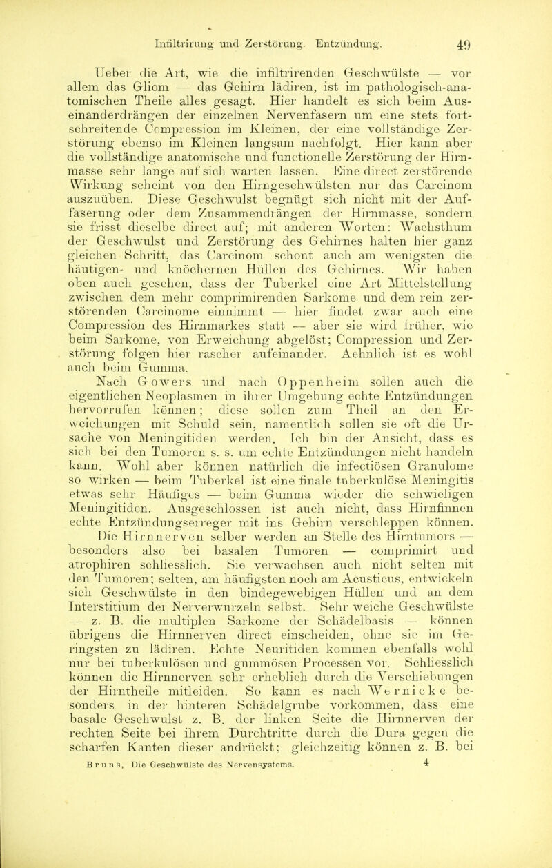 Ueber die Art, wie die infiltrirenden Geschwulste — vor allem das Gliom — das Gehirn ladiren, ist im pathologisch-ana- tomischen Theile alles gesagt. Hier handelt es sich beim Aus- einanderdrangen der einzelnen Nervenfasern urn eine stets fort- schreitende Compression im Klein en, der eine vollstandige Zer- storung ebenso im Kleinen langsam nachfolgt. Hier kann aber die vollstandige anatomische nnd fnnctionelle Zerstorung der Hirn- masse sehr lange auf sich warten lassen. Eine direct zerstorende Wirkung seheint von den Hirngeschwulsten nur das Carcinom auszuiiben. Diese Geschwulst begniigt sich nicht mit der Auf- faserung oder dem Zusammendrangen der Hirnmasse, sondern sie frisst dicselbe direct auf; mit anderen Worten: Wachsthum der Geschwulst und Zerstorung des Gehirnes halt en hier ganz gleichen Schritt, das Carcinom schont audi am wenigsten die hautigen- und knochernen Hiillen des Gehirnes. Wir haben oben auch gesehen, dass der Tuberkel eine Art Mittelstellung zwischen dem mehr comprimirenclen Sarkome und dem rein zer- storenden Carcinome einnimmt — hier findet zwar auch eine Compression des Hirnmarkes statt — aber sie wird Iriiher, wie beim Sarkome, von Erweichung abgelost ; Compression und Zer- storung folgen hier rascher aufeinander. Aehnlich ist es wohl auch beim Gumma. Nach G o w e r s und nach 0 p p e n h ei m sollen auch die eigentlichen Neoplasmen in ihrer Umgebung echte Entziindungen hervorrufen konnen; diese sollen zum Theil an den Er- weichungen mit Schuld sein, namentlich sollen sie oft die Ur- sache von Meningitiden werden. Ich bin der Ansicht, dass es sich bei den Tumoren s. s. urn echte Entziindungen nicht handeln kann. Wohl aber konnen natiirlich die infectiosen Granulome so wirken — beim Tuberkel ist eine finale tuberkulose Meningitis etwas sehr Haufiges — beim Gumma wieder die schwieligen Meningitiden. Ausgeschlossen ist auch nicht, dass Hirnfinnen echte Entziinclungserreger mit ins Gehirn verschleppen konnen. Die Hirnnerven selber werden an Stelle cles Hirntumors — besonders also bei basalen Tumoren — comprimirt und atrophiren schliesslich. Sie verwachsen auch nicht selten mit den Tumoren; selten, am haufigsten noch am Acusticus, entwickeln sich Geschwiilste in den bindegewebigen Htillen und an dem Interstitium der Nerverwurzeln selbst. Sehr weiche Geschwulste — z. B. die multiplen Sarkome der Schadelbasis — konnen iibrigens die Hirnnerven direct einscheiden, ohne sie im Ge- ringsten zu ladiren. Echte Neuritiden kommen ebenfalls wohl nur bei tuberkulosen und gummosen Processen vor. Schliesslich konnen die Hirnnerven sehr erheblieh durch die Yerschiebungen der Hirntheile mitleiden. So kann es nach Wernicke be- sonders in der hinteren Schadelgrube vorkommen, dass eine basale Geschwulst z. B. der linken Seite die Hirnnerven der rechten Seite bei ihrem Durchtritte durch die Dura gegen die scharfen Kanten dieser andrtickt; gleichzeitig konnen z. B. bei Bruns, Die Geschwulste des Nervensystems. 4