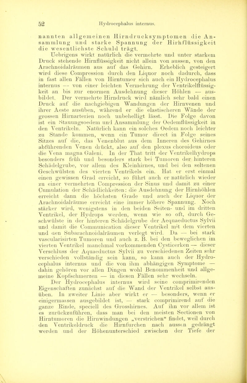 nannten allgemeinen Hirnclrucksymptomen die An- sammlung und starke Spannung cler Hirhfltissigkeit die wesentlichste Schuld tragt. Uebrigens wirkt naturlich die vermehrte und unter starkem Druck stehende Hirnflussigkeit nicht allein von aussen, von den Arachnoidalraumen aus auf das Gehirn. Erheblich gesteigert wird diese Compression durch den Liquor noch dadurch, dass in fast alien Fallen von Hirntumor sich auch ein Hydrocephalus internus — von einer leichten Yermehrung der Yentrikelftussig- keit an bis zur enormen Ausdehnung dieser Hohlen — aus- bildet. Der vermehrte Hirndruck wird namlich sehr bald einen Druck auf die nachgiebigen Wandungen der Hirnvenen und ihrer Aeste ausuben, wahrend er die elastischeren Wande der grossen Hirnarterien noch unbehelligt lasst. Die Forge davon ist ein Stauungsoeclem und Ansammlung der Oedemntissigkeit in den Ventrikeln. Naturlich kann ein solches Oedem noch leichter zu Stande kommen, wenn ein Tumor direct in Folge seines Sitzes auf die, das Yenenblut aus dem Inneren des Gehirnes abfuhrenden Venen diiickt, also auf den plexus choroideus oder die Yena magna Galeni. In cler That tritt der Yentrikelhydrops besonders friih und besonders stark bei Tumoren der hmteren Schadelgrube, vor allem des Kleinhirnes, und bei den seltenen Geschwtilsten des vierten Yentrikels ein. Hat er erst einmal einen gewissen Grad erreicht, so fuhrt auch er natiirlich wieder zu einer vermehrten Compression der Sinus unci damit zu einer Cumulation der Schadlichkeiten: die Ausdehnung der Hirnhohlen erreicht dann die hochsten Grade und auch der Liquor der Arachnoidalraume erreicht eine immer hohere Spannung. Noch starker wird, wenigstens in den beiden Seiten- und im dritten Yentrikel, der Hydrops werden, wenn wie so oft, durch Ge- schwiilste in der hinteren Schadelgrube der Aeqaaeductus Sylvii unci damit die Communication dieser Yentrikel rn.it clem vierten und den Subarachnoiclalraumen verlegt wird. Da — bei stark vascularisirten Tumoren und auch z. B. bei clen bewegiichen im vierten Yentrikel manchmal vorkommenden Cysticerken — dieser Yerschluss der Aquaeductus Sylvii zu verschiedenen Zeiten sehr verschieden vollstandig sein kann, so kann auch cler Hydro- cephalus internus und die von ihm abhangigen Symptome — dahin gehoren vor alien Dingen wohl Benommenheit und allge- meine Kopfschmerzen — in cliesen Fallen sehr wechseln. Der Hydrocephalus internus wird seine comprimirenden Eigenschaften zunachst auf die Wand der Yentrikel selbst aus- iiben. In zweiter Linie aber wirkt er — besonders, wenn er einigerma&sen ausgebildet ist, — stark comprimirend auf die ganze Einde, speciell des Grosshirnes. Auf ihn vor allem ist es zurlickzufuhren, dass man bei den meisten Sectionen von Hirntumoren die Hirnwindungen „verstrichen findet, weil durch den Yentrikeldruck die Hirnfurchen nach aussen gedrangt werden unci der Hohenunterschied zwischen cler Tiefe der