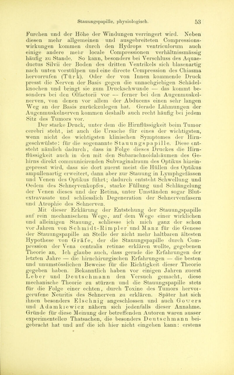 Furchen und der Hohe der Windungen verringert wird. Neben diesen mehr allgemeinen und ausgebreiteten Compressions- wirkungen kommen durch den Hydrops ventriculorum auch einige andere mehr locale Compressionen verhaltnissmassig haung zu Stande. So kann, besonders bei Yerschluss des Aquae- ductus Silvii der Boden des dritten Ventrikels sicli blasenartig nach unten vorstiilpen und eine directe Compression des Chiasma hervorrufen (Turk). Oder der von Innen kommende Druck presst die Nerven der Basis gegen die unnacligiebigen Schadel- knochen und bringt sie zum Druckschwunde — das kommt be- sonders bei den Olfactorii vor — ferner bei den Augenmuskel- nerven, von den en vor allem der Abducens einen sehr langen Weg an der Basis zuriickzulegen hat. Gerade Lahmungen der Augenmuskelnerven kommen deshalb auch recht haufig bei jedem Sitz des Tumors vor. Der starke Druck, unter dem die Hirnfliissigkeit beim Tumor cerebri steht, ist auch die Ursache fiir eines der wichtigsten, wenn nicht des wichtigsten klinischen Synrptomes der Hirn- geschwulste: fiir die sogenannte Stauungspapille. Diese ent- steht namlich dadurch, dass in Folge dieses Druckes die Hirn- fliissigkeit auch in den mit den Subarachnoidal! aumen des Ge- hirns direkt communicirenden Subvaginalraum des Optikus hinein- gepresst wird, dass sie dort zuerst meist die Hiillen des Optikus ampullenartig erweitert, clann aber zur Stauung in Lymphgefassen und Yenen des Optikus fiihrt; dadurch entsteht Schwellung und Oedem des Sehnervenkopfes, starke Fiillung und Schlangelung der Yenen dieses und der Retina, unter Umstanden sogar Blut- extravasate und schliesslich Degeneration der Sehnervenfasern und Atropine des Sehnerven. Mit dieser Erklarung der Entstehung der Stauungspapille auf rein mechanischem Wege, auf dem Wege einer wirklichen und alleinigen Stauung, schliesse ich mich ganz der schon vor Jahren von S ch mi d t-Rim pi er und Man z fiir die Genese der Stauungspapille an Stelle der nicht mehr haltbaren altesten Hypothese von Grafe, der die Stauungspapille durch Com- pression der Yena centralis retinae erklaren wollte, gegebenen Theorie an. Ich glaube auch, dass gerade die Erfahrungen der letzten Jahre — die hirnchirurgischen Erfahrungen — die besten und unumstosslichen Beweise fiir die Richtigkeit dieser Theorie gegeben haben. Bekanntlich haben vor einigen Jahren zuerst Leber unci Deutschmann den Yersuch gemacht, diese mechanische Theorie zu stiirzen und die Stauungspapille stets fiir die Folge einer echten, durch Toxine des Tumors hervoi- gerufene Neuritis des Sehnerven zu erklaren. Spater hat sich ihnen besonders Elsehnig angeschlossen und auch Gov/ers und Adamkiewicz nahern sich jedenfalls dieser Annahme. Griinde fiir diese Meinung der betreffenden Autoren waren ausser experimentelleu Thatsachen, die besonders Deutschmann bei- gebracht hat und auf die ich hier nicht eingehen kann: erstens