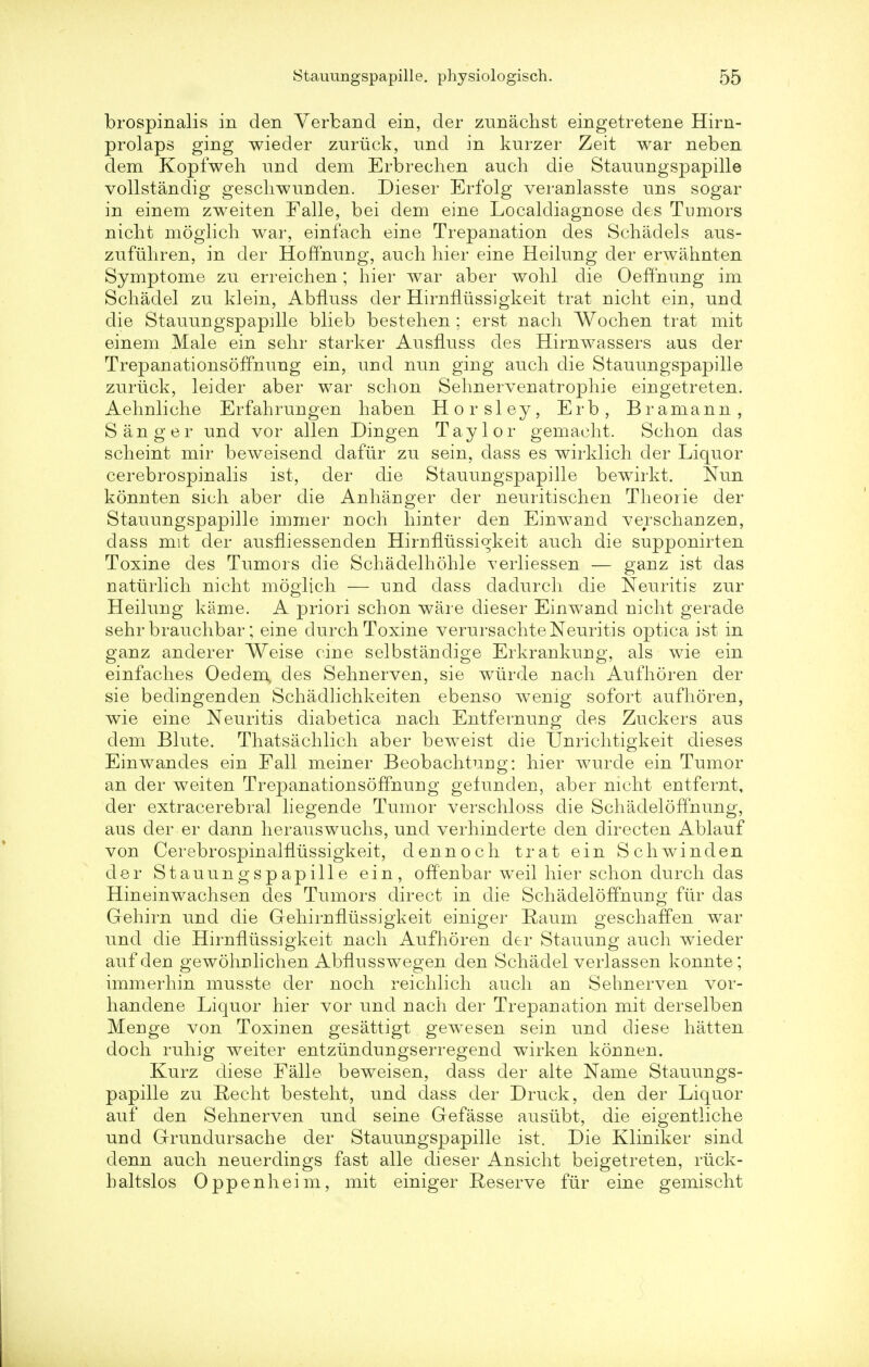 brospinalis in den Verband ein, der zunachst eingetretene Hirn- prolaps ging wieder zuriick, nnd in knrzer Zeit war neb en dem Kopfweh nnd dem Erbreclien anch die Stauungspapille vollstandig geschwunden. Dieser Erfolg veranlasste nns sogar in einem zweiten Falle, bei dem eine Localdiagnose des Tumors nicht moglich war, einfach eine Trepanation des Schadels aus- zufuhren, in der Hoffnung, anch hier eine Heilnng der erwahnten Symptome zn erreichen; hier war aber wohl die Oeffnung im Schadel zn klein, AbfLuss der Hirnflussigkeit trat nicht ein, und die Stauungspapille blieb bestehen ; erst nach Wochen trat mit einem Male ein sehr starker Ausfluss des Hirnwassers ans der Trepanationsoffnung ein, nnd nun ging auch die Stauungspapille zuriick, lei der aber war schon Sehnervenatrophie eingetreten. Aehnliche Erfahrungen haben Horsley, Erb, Bramann, Sanger und vor alien Dingen Taylor gemacht. Schon das scheint mir beweisend dafiir zu sein, dass es wirklich der Liquor cerebrospinalis ist, der die Stauungspapille bewirkt. Nun konnten sich aber die Anhauger der neuritischen Theorie der Stauungspapille immer noch hinter den Einwand verschauzen, dass mit der ausniessenden Hirnflussigkeit auch die supponirten Toxine des Tumors die Schadelhohle verliessen — ganz ist das naturlich nicht moglich — und dass dadurch die Neuritis zur Heiluug kame. A priori schon ware dieser Einwand nicht gerade sehr brauchbar; eine durch Toxine verursachte Neuritis optica ist in ganz anderer Weise cine selbstandige Erkrankuug, als wie ein einfaches Oedem des Sehnerven, sie wurde nach Aufhoren der sie bedingenden Schadlichkeiten ebenso wenig sofort aufhoren, wie eine Neuritis diabetica nach Entfernuug des Zuckers aus clem Blute. Thatsachlich aber beweist die Unrichtigkeit dieses Einwandes ein Fall meiner Beobachtuiig: hier wurde ein Tumor an der weiten TrepanationsofYnuug gefunden, aber nicht entfernt, der extracerebral liegende Tumor verschloss die Schadeloffnung, aus der er dann herauswuchs, und verhinderte den directen Ablauf von Cerebrospinalfiussigkeit, den noch trat ein Schwinclen der Stauungspapille ein, offenbar weil hier schon durch das Hineinwachsen des Tumors direct in die Schadeloffnung fur das Gehirn und die Gehirnflussigkeit einiger Eaum ges chaff en war und die Hirnflussigkeit nach Aufhoren der Stauung auch wieder auf den gewohulichen AbfLusswegen den Schadel verlassen konnte; immerhin musste der noch reichlich auch an Sehnerven vor- handene Liquor hier vor und nach der Trepanation mit derselben Meiige von Toxinen gesattigt gewesen sein und diese hatten doch ruhig weiter entzundungserregend wirken konnen. Kurz diese Falle beweisen, dass der alte Name Stauungs- papille zu Recht besteht, und dass der Druck, den der Liquor auf den Sehnerven und seine Gefasse ausubt, die eigentliche und Grundursache der Stauungspapille ist. Die Kliniker sind denn auch neuerdings fast alle dieser Ansicht beigetreten, rtick- haltslos Oppenheim, mit einiger Reserve fur eine gemischt