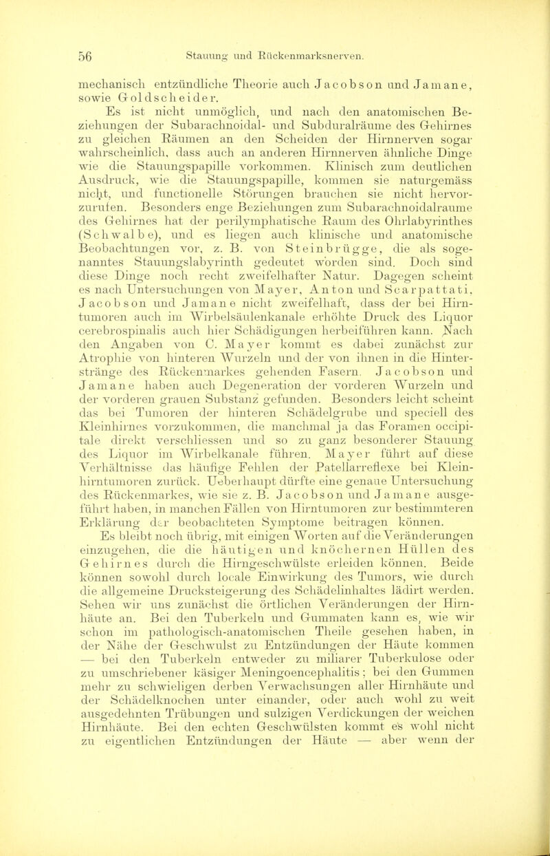 mechaniscli entziindliche Theorie auch Jacobson and J a m an e, sowie Gold sell eider. Es ist nicht unmoglich, und nach den anatomischen Be- ziehungen der Subarachnoidal- und Subduralraume des Gehirnes zu gleichen Raumen an den Sclieiden der Hirnnerven sogar wahrscheinlich, dass auch an anderen Hirnnerven ahnliche Dinge wie die Stauungspapille vorkommen. Klinisch zum deutlichen Ausdruek, wie die Stauungspapille, kommen sie naturgemass nicht, und functionelle Storungen brauchen sie nicht hervor- zurufen. Besonders enge Beziehungen zum Subarachnoidalraume des Gehirnes hat der perilymphatische Eaum des Ohrlabyrinth.es (Schwalbe), und es liegen auch klinische uud anatomische Beobachtungen vor, z. B. von Steinbriigge, die als soge- nanntes Stauungslabyrinth gedeutet wbrden sind. Doch sind diese Dinge noch recht zweifelhafter Natur. Dagegen scheint es nach Untersuchungen von Mayer, Anton und Scarpattati, Jacobson und Jam an e nicht zweifelhaft, dass der bei Hirn- tumoren auch im Wirbelsaulenkanale erhohte Druck des liquor cerebrospinalis auch hier Schadigungen herbeifuhren kann. Nach den Angaben von C. Mayer kommt es dabei zunachst zur Atrophie von hinteren Wurzeln und der von ihnen in die Hinter- strange des Riickenmarkes gehenden Fasern. Jacobson und Jam an e haben auch Degeneration der vorderen Wurzeln und der vorderen grauen Substanz gefunden. Besonders leicht scheint das bei Tumoren cler hinteren Schadelgrube und speciell des Kleinhirnes vorzukommen, die manchmal ja das Foramen occipi- tale direkt verschliessen und so zu ganz besonderer Stauung des Liquor im Wirbelkanale fuhren. Mayer fiihrt auf diese Yerhaltuisse das haufige Fehlen der PatellarrefLexe bei Klein- hirntumoren zurtick. Ueberhaupt diirfte eine genaue Untersuchung des Ruckenmarkes, wie sie z. B. Jacobson und Jamane ausge- fiihrt haben, in manchen Fallen von Hirntumoren zur bestimmteren Erklarung dtr beobachteten Symptome beitragen konnen. Es bleibt noch iibrig, mit einigen Worten auf die Veranderungen einzugehen, die die hautigen und knochernen Hlillen des Gehirnes durch die Hirngeschwiilste erleiden konnen. Beicle konnen sowohl durch locale Einwirkung des Tumors, wie durch die allgemeine Drucksteigerung des Schadelinhaltes ladirt werden. Sehen wir uns zunachst die ortlichen Veranderungen der Hirn- haute an. Bei den Tuberkeln und Gummaten kann es; wie wir schon im pathologisch-anatomischen Theile gesehen haben, in der Nahe der Geschwulst zu Entztindungen der Haute kommen — bei den Tuberkeln entweder zu miliarer Tuberkulose ocler zu umschriebener kasiger Meningoencephalitis ; bei den Gummen mehr zu schwieligen derben Yerwachsungen aller Hirnhaute und der Schadelknochen unter einancler, oder auch wohl zu weit ausgedehnten Triibungen und sulzigeu Yerclickungen der weichen Hirnhaute. Bei den echten Geschwiilsten kommt es wohl nicht zu eigentlichen Entzimdungen der Haute — aber wenn der