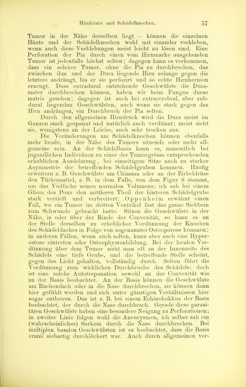Tumor in der Nahe derselben liegt — konnen die einzelnen Haute und der Schadelknochen wohl mit einander verkleben, wenn auch diese Yerklebungen meist leicht zu losen sind. Eine Perforation der Pia durch einen vom Hirnmarke ausgehenden Tumor ist jedenfalls hochst selten ; dagegen kann es vorkommen, dass ein soldier Tumor, ohne die Pia zu durchbrechen, das zwischen ihm und der Dura liegende Hirn solange gegen die letztere andrangt, bis er sie perforirt und so echte Hirnhernien erzeugt. Dass extradural entstehende Geschwiilste die Dura- mater durchbrechen konnen, haben wir beim Fungus durae matris gesehen; dagegen ist audi bei extracerebral, aber sub- dural liegenden Geschwiilsten, auch wenn sie stark gegen das Hirn andrangen, ein Durchbruch der Pia selten. Durch den allgemeinen Hirndruck wird die Dura meist im Ganzen stark gespannt und naturlich audi verdiinnt; meist sieht sie, wenigstens an der Leiche, audi sehr trocken aus. Die Yeranderungen am Schadelknochen konnen ebenfalls mehr locale, in der Nahe des Tumors sitzende oder mehr all- gemeine sein. An der Schadelbasis kann es, namentlich bei jugendlichen Individuen zu einer der Tumorgrosse entsprechenden erheblichen Ausdehnung , bei einseitigem Sitze audi zu starker Asymmetrie der betreffenden Schadelgruben kommen. Haufig erweitern z. B. Geschwiilste am Chiasma oder an der Zirbeldriise den Turkensattel, z. B. in dem Falle, von dem Figur 8 stammt, urn das Yielfache seines normalen Yolumens; ich sah bei einem Gliom des Pons den mittleren Theil der hinteren Schadelgrube stark vertieft und verbreitert; .Oppenheim erwahnt einen Pall, wo ein Tumor im dritten Yentrikel fast das ganze Siebbein zum Schwunde gebracht hatte. Sitzeu die Geschwiilste in der Nahe, in oder iiber der Rinde der Convexitat, so kann es an der Stelle derselben zu erheblicher Yerdiinnung der Knochen des Schadeldach.es in Folge von sogenannter Osteoporose kommen; in anderen Fallen, wenn audi selten, kann aber audi eine Hyper- ostose eintreten oder Osteophystenbildung. Bei der localen Yer- diinnung iiber dem Tumor sieht man oft an der Innenseite des Schadels eine tiefe Grube, und die betrerfende Stelle scheint, gegen das Licht gehalten, vollstandig durch. Selten fiihrt die Yerdiinnung zum wirklichen Durchbruche des Schadels; doch ist eine solche Autotrepanation sowohl an der Convexitat wie an der Basis beobachtet. An der Basis konnen die Geschwiilste am Pachendach oder in die Nase durchbrechen, sie konnen dann hier gefiihlt werden und sich unter giinstigen Yerhaltnissen hier sogar entleeren. Das ist z. B. bei einem Echinokokkus der Basis beobachtet, der durch die Nase durchbrach. Gerade diese parasi- taren Geschwiilste haben eine besondere Neigung zu Perforationen; in zweiter Linie folgen wohl die Aneurysmen, ich selber sah ein (wrahrscheinliches) Sarkom durch die Nase durchbrechen. Bei multiplen basalen Geschwiilsten ist es beobachtet, dass die Basis cranii siebartig durchlochert war. Audi durch allgemeinen ver-