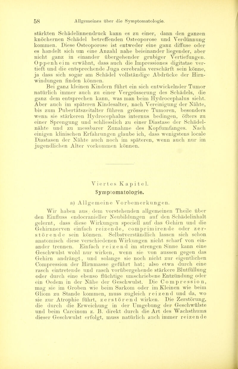 starkten Schadelinnendruck kann es zu einer, clann den ganzen knochernen Schadel betreffenden Osteoporose und Yerdiinnung kommen. Diese Osteoporose ist entweder eine ganz diffuse oder es handelt sicli um eine Anzahl nahe beieinander liegender, aber nicht ganz in einander iibergehender gmbiger Yertiefungen. Oppenheim erwahnt, dass anch die Impressiones digitatae ver- tieft nnd die entsprechende Juga cerebralia verscharft sein konne, ja dass sicli sogar am Schadel vollstandige Abdrticke der Hirn- windungen linden konnen. Bei ganz kleinen Kindern fiihrt ein sich entwickelnder Tumor natiirlich immer audi zu einer Yergrosserung des Schadels, die ganz dem entsprechen kann, was man beim Hydrocephalus sieht. Aber auch im spateren Kindesalter, nach Yereinigung der Nahter bis zum Pubertatszeitalter flihren grossere Tumoren, besonders wenu sie starkeren Hydrocephalus internus bedingen, ofters zu einer Sprengung und schliesslich zu einer Diastase der Schadel- nahte und zu messbarer Zunahme des Kopfumfanges. Nach einigen klinischen Erfahruugen glaube ich, dass wenigstens locale Diastasen der Nahte auch noch im spateren, wenn auch nur im jugendlichen Alter vorkommen konnen. Yiertes Kapitel. Symptomatologie. a) Allgemeine Yorbemerkungen. Wir haben aus dem vorstehenden allgemeinen Theile iiber den EinfLuss endocranieller Neubildungen auf den Schadelinhalt gelernt, dass diese Wirkungen speciell auf das Gehirn und die Gehirnnerven einfach reizende, comprimirende oder zer- storende sein konnen. Selbstverstandlich lassen sich schon anatomisch diese verschiedenen Wirkurigen nicht scharf von ein- ander treunen. Einfach reizend im strengen Sinne kann eine Geschwulst wohl nur wirken, weun sie von aussen gegen das Gehirn andrangt, und solange sie noch nicht zur eigentlichen Compression der Hirumasse gefiihrt hat; also etwa durch eine rasch eintreteude und rasch vorubergehende starkere Blutfiilluug oder durch eine ebenso fliichtige umschriebene Entziindung oder ein Oedem in der Nahe der Geschwulst. Die Compression, mag sie im Groben wie beim Sarkom oder im Kleinen wie beim Gliom zu Stande kommen, muss zugieich reizend und da, wo sie zur Atrophie fiihrt, zerstorend wirken. Die Zerstorung, die durch die Erweichung in der Umgebung der Geschwiilste und beim Carcinom z. B. direkt durch die Art des Wachsthums dieser Geschwulst erfolgt, muss natiirlich auch immer reizende