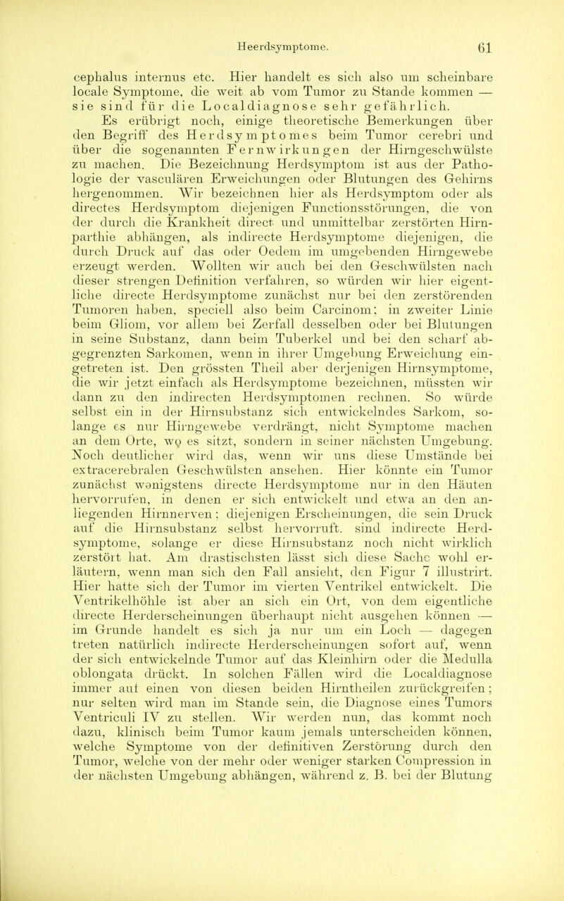 cephakis internus etc. Hier handelt es sich also am scheinbare locale Symptome, die weit ab vom Tumor zu Stande kommen — sie sind fur die Lo caldiagnos e sehr gefahrlieh. Es eriibrigt noch, einige theoretische Bemerkungen uber den Begriff cles Her dsy m pt o mes beim Tumor cerebri und iiber die sogeuannten Femwirkungen der Hirngeschwulste zu machen. Die Bezeichnung Herdsymptom ist aus der Patho- logie der vascularen Erweichungen oder Blutungen des Gehirus hergeuommen. Wir bezeichnen hier als Herdsymptom oder als directes Herdsymptom diejenigen Functionsstorungen, die von der durch die Krankheit direct und unmittelbar zerstorten Hirn- parthie abhiingen, als indirecte Herdsymptome diejenigen, die durch Druck auf das oder Oedem im umgebenden Hirngewebe erzeugt werden. Wollten wir auch bei den Geschwiilsten nach dieser strengen Definition verfahren, so wiirden wir hier eigent- liche directe Herdsymptome zunachst nur bei den zerstorenden Tumoren haben, speciell also beim Carcinom; in zweiter Linie beim Gliom, vor allem bei Zerfall desselben oder bei Blutungen in seine Substanz, dann beim Tuberkel und bei den scharf ab- gegrenzten Sarkomen, wenn in ihrer Umgebung Erweichung ein- getreten ist. Den grossten Theil aber derjenigen Hirnsymptome, die wir jetzt einfach als Herdsymptome bezeichnen, miissten wir dann zu den indirecten Herdsymptom en rechnen. So wiirde selbst ein in der Hirnsubstanz sich entwickelndes Sarkom, so- lange es nur Hirngewebe verdrangt, nicht Symptome machen an dem Orte, wo es sitzt, sondern in seiner nachsten Umgebung. Noch deutlicher wird das, wenn wir uns diese Umstande bei extracerebralen Gescrnviilsten ansehen. Hier konnte ein Tumor zunachst wanigstens directe Herdsymptome nur in den Hauten hervorruten, in den en er sich entwickelt und etwa an den an- liegenden Hirnnerven; diejenigen Erscheinungeu, die sein Druck auf die Hirnsubstanz selbst hervorruft. sind indirecte Herd- symptome, solange er diese Hirnsubstanz noch nicht wirklich zerstort hat. Am clrastischsten lasst sich diese Sacho wohl er- lautern, wenn man sich den Fall ansieht, den Figur 7 illustrirt. Hier hatte sich der Tumor im vierten Yentrikel entwickelt. Die Yentrikelhohle ist aber an sich ein Ort, von dem eigentliche directe Herderscheinungen uberhaupt nicht ausgehen konnen — im Grunde handelt es sich ja nur um ein Loch — dagegen treten natiirlich indirecte Herderscheinungen sofort auf, wenn der sich entwickelnde Tumor auf das Kleinhirn oder die Medulla oblongata driickt. In solchen Fallen wird die Localdiagnose immer auf einen von diesen beiden Hirntheilen zuriickgreifen; nur selten wird man im Stande sein, die Diagnose eines Tumors Yentriculi IY zu stellen. Wir werden nun, das kommt noch dazu, klinisch beim Tumor kaum jemals unterscheiden konnen, welche Symptome von der definitiven Zerstorung durch den Tumor, welche von der mehr oder weniger starken Compression in der nachsten Umgebung abhangen, wahrend z. B. bei der Blutung