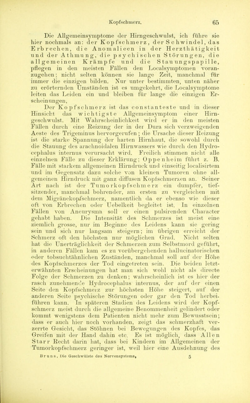 Die Allgemeinsymptome der Hirugeschwulst, ich fiihre sie hier nochmals an: der Kopfschmerz, der S c hwindel, das Erbrechen, die Anomalieen in der Herztha tigkeit und der Athmung, die psychischen Storungen, die allgemeinen Krampfe und die Staunngspapille, pflegen in den meisten Fallen den Localsymptomen voran- zugehen; nicht selten konnen sie lange Zeit, manchmal fiir immer die einzigen bilden. Nur unter bestimmten, nnten naher zu erorternden Umstanden ist es umgekehrt, die Localsymptome leiten das Leiden ein und bleiben fiir lange die einzigen Er- scheinungen, Der Kopfschmerz ist das constanteste und in dieser Hinsicht das wichtigste Allgemeinsymptom einer Hirn- geschwulst. Mit Wahrscheinlichkeit wird er in den meisten Fallen durch eine Reizung der in der Dura sich verzweigenden Aeste des Trigeminus hervorgerufen; die Ursache dieser Reizung ist die starke Spannung der harten Hirnhaut, die sowohl durch die Stauung des arachnoidal en Hirnwassers wie durch den Hydro- cephalus internus verursacht wird. Freilieh stimmen nicht alle einzelnen Falle zu dieser Erklarung; Oppenheim fiihrt z. B. Falle mit stark em allgemeinen Hirndruckund einseitig localisirtem und im Gegensatz dazu solche von kleinen Tumoren ohne all- gemeinen Hirndruck mit ganz diffusen Kopfschmerzen an. Seiner Art nach ist der Tumo rkop fschm e rz ein dumpfer, tief- sitzender, manchmal bohrender, am ersten zu vergleichen mit dem Migranekopfschmerz, namentlich da er ebenso wie dieser oft von Erbrechen oder Uebelkeit begleitet ist. In einzelnen Fallen von Aneurysma soli er einen pulsirenden Character gehabt haben. Die Intensitat des Schmerzes ist meist eine ziemlich grosse, nur im Beginne des Leidens kann sie gering sein und sich nur langsam steigern; im tibrigen erreicht der Schmerz oft den hochsten nur moglichen Grad. Nicht selten hat die Unertraglichkeit der Schmerzen zum Selbstmord gefiihrt, in anderen Fallen kam es zu voriibergehenden hallucinatorischen oder tobsuchtahnlichen Zustanden, manchmal soli auf der Hohe des Kopfschmerzes der Tod eingetreten sein. Die beiden letzt- erwahnten Erscheinungen hat man sich wohl nicht als directe Folge der Schmerzen zu denken; wahrscheinlich ist es hier der rasch zunehmende Hydrocephalus internus, der auf der einen Seite den Kopfschmerz zur hochsten Hohe steigert, auf der anderen Seite psychische Storungen oder gar den Tod herbei- ftihren kann. In spateren Stadien des Leidens wird der Kopf- schmerz meist durch die allgemeiDe Benommenheit gelindert oder kommt wenigstens dem Patienten nicht mehr zum Bewusstsein; dass er auch hier noch vorhauden, zeigt das schmerzhaft ver- zerrte G-esicht, das Stohnen bei Bewegungen des Kopfes, das Greifen mit der Hand dahin etc. Es ist moglich, dass Allen Starr Recht darin hat, dass bei Kindern im Allgemeinen der Tumorkopfschmerz geringer ist, weil hier eine Ausdehnung des Bruns, Die Geschwiilste des Nervensystems, 5