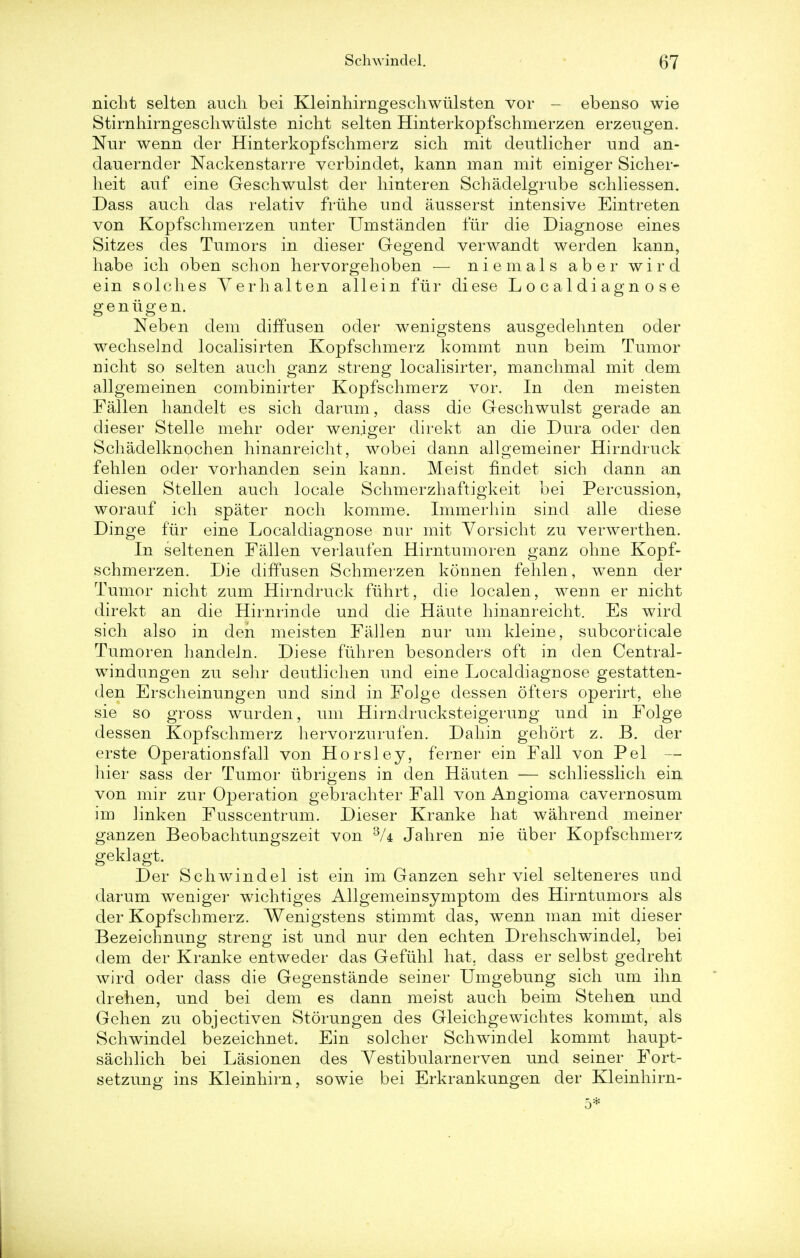 nicht selten audi bei Kleinhirngeschwulsten vor - ebenso wie Stirnhirngeschwiilste nicht selten Hinterkopfschmerzen erzeugen. Nur wenn der Hinterkopfschmerz sich mit deutlicher und an- dauernder Nackenstarre verbindet, kann man mit einiger Sicher- heit auf eine Geschwulst der hinteren Schadelgrube schliessen. Dass audi das relativ friihe und ausserst intensive Eintreten von Kopfschmerzen unter Umstanden fur die Diagnose eines Sitzes des Tumors in dieser Gegend verwandt werden kann, habe ich oben sclion hervorgehoben — niemals aber wird ein solclies Yerhalten allein fur diese L o c a 1 d i ag n o s e genugen. Neben dem diffusen oder wenigstens ausgedehnten oder wechselnd localisirten Kopfschmerz kommt nun beim Tumor nicht so selten audi ganz streng localisirter, manclimal mit dem allgemeinen combinirter Kopfschmerz vor. In den meisten Fallen handelt es sich darum, dass die Geschwulst gerade an dieser Stelle mehr oder weniger direkt an die Dura oder den Schadelknochen hinanreicht, wobei dann allgemeiner Hirndruck fehlen oder vorhanden sein kann. Meist findet sich dann an diesen Stellen auch locale Schmerzhaftigkeit bei Percussion, worauf ich spater noch komme. Immerhin sind alle diese Dinge fur eine Localdiagnose nur mit Vorsicht zu verwerthen. In seltenen Fallen verlaufen Hirntumoren ganz ohne Kopf- schmerzen. Die diffusen Schmerzen kormen fehlen, wenn der Tumor nicht zum Hirndruck fuhrt, die localen, wenn er nicht direkt an die Hirnrinde und die Haute hinanreicht. Es wird sich also in den meisten Fallen nur urn kleine, subcorticale Tumoren handeln. Diese fiihren besonders oft in den Central- windungen zu sehr deutlichen und eine Localdiagnose gestatten- den Erscheinungen und sind in Folge dessen ofters operirt, ehe sie so gross wurden, um Hirndrucksteigerung und in Folge dessen Kopfschmerz hervorzurufen. Dahin gehort z. B. der erste Operationsfall von Horsley, ferner ein Fall von Pel — hier sass der Tumor iibrigens in den Hauten — schliesslich ein von mir zur Operation gebrachter Fall von Angioma cavernosum im linken Fusscentrum. Dieser Kranke hat wahrend meiner ganzen Beobachtungszeit von 3/4 Jahren nie iiber Kopfschmerz geklagt. Der Schwindel ist ein im Ganzen sehr viel selteneres und darum weniger wichtiges Allgemeinsymptom des Hirntumors als der Kopfschmerz. Wenigstens stimmt das, wenn man mit dieser Bezeichnung streng ist und nur den echten Drehschwindel, bei dem der Kranke entweder das Gefiihl hat. dass er selbst gedreht wird oder class die Gegenstande seiner Umgebung sich um ihn drehen, und bei dem es dann meist auch beim Stehen und Gehen zu objectiven Storungen des Gleichgewichtes kommt, als Schwindel bezeichnet. Ein solcher Schwindel kommt haupt- sachlich bei Lasionen des Yestibularnerven und seiner Fort- setzung ins Kleinhirn, sowie bei Erkrankungen der Kleinhirn-