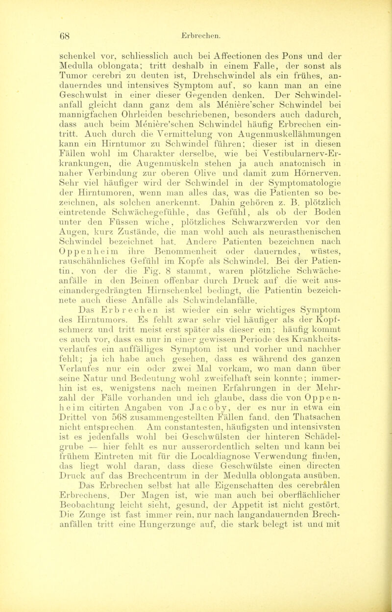 schenkel vor, schliesslich audi bei AfTectionen des Pons raid der Medulla oblongata; tritt deshalb in einem Falle, der sonst als Tumor cerebri zu deuten ist, Drehschwindel als ein friihes, an- dauerndes und intensives Symptom auf, so kann man an eine Geschwulst in einer dieser Gegenden denken. Der Schwindel- anfall gleicht dann ganz dem als Meniere'scher Schwindel bei mannigfachen Ohrleiden beschriebenen, besonders auch dadurch, dass auch beim Meniere'schen Schwindel haufig Erbrechen ein- tritt. Auch clurch die Yermittelung von Augenmuskellahmungen kann ein Hirntumor zu Schwindel fii.hr en; dieser ist in diesen Fallen wohl im Charakter derselbe, wie bei Vestibularnerv-Er- krankungen, die Augenmuskeln stehen ja auch anatomisch in naher Verbindung zur oberen Olive und damit zum Hornerven. Sehr viel haufiger wird der Schwindel in der Symptomatologie der Hirntumoren, wenn man alles das, was die Patienten so be- zeichnen, als solchen anerkennt. Dahin geboren z. B. plotzlich eintretende Schwachegefiihle, das Gefuhl, als ob der Boden unter den Fiissen wiche, plotzliches Schwarzwerden vor den Augen, kurz Zustande, die man wohl auch als neurasthenischen Schwindel bezeichnet hat. Anclere Patienten bezeichnen nach Oppenheim ihre Benommenheit oder dauerndes, wiistes, rauschahnliches Gefuhl im Kopfe als Schwindel. Bei der Patien- tin, von der die Fig. 8 stammt, waren plotzliche Schwache- anfalle in den Beinen offenbar durch Druck auf die weit aus- einandergedrangten Hirnschenkel bedingt, die Patientin bezeich- nete auch diese Anfalle als Schwindelanfalle. Das Erbrechen ist wieder ein sehr wichtiges Symptom des Hirntumors. Es fehlt zwar sehr viel haufiger als der Kopf- schmerz und tritt meist erst spater als dieser ein; haufig komint es auch vor, dass es nur in einer gewissen Periode des Krankheits- verlaufes ein auffalliges Symptom ist und vorher und nachher fehlt; ja ich habe auch gesehen, dass es wahrend des ganzen Yerlaufes nur ein odcr zwei Mai vorkam, wo man dann iiber seine Natur und Bedeutung wohl zweifelhaft sein konnte; immer- hin ist es, wenigstens nach memen Erfahrungen in der Mehr- zahl der Falle vorhanden und ich glaube, dass die von Oppen- heim citirten Angaben von Jacoby, der es nur in etwa ein Drittel von 568 zusammengestellten Fallen fand, den Thatsachen nicht entspiechen. Am constantesten, haufigsten und intensivsten ist es jedenfalls wohl bei Geschwiilsten der hinteren Schadel- grube — hier fehlt es nur ausserordentlich selten und kann bei friihem Eintreten mit fiir die Localdiagnose Verwendung finclen, das liegt wohl daran, dass diese Geschwiilste einen directen Druck auf das Brechcentrum in der Medulla oblongata ausiiben. Das Erbrechen selbst hat alle Eigenschaiten des cerebralen Erbrechens. Der Magen ist, wie man auch bei oberflachlicher Beobachtung leicht sieht, gesund, der Appetit ist nicht gestort. Die Zunge ist fast immer rein, nur nach langandauernden Brech- anfallen tritt eine Hungerzunge auf, die stark belegt ist und mit